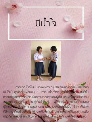 ความจริงใจที่ไม่เห็นแก่เพียงตัวเองหรือเรื่องของตัวเอง แต่เห็นอก
เห็นใจเห็นคุณค่าในเพื่อนมนุษย์ มีความเอื้ออาทร เอาใจใส่ ให้ความสนใจใน
ความต้องการ ความจาเป็นความทุกข์สุขของผู้อื่น และพร้อมที่จะให้ความ
ช่วยเหลือเกื้อกูลกันและกัน ผู้ที่มีน้าใจ คือ ผู้ให้และผู้อาสาช่วยเหลือสังคม
รู้จักแบ่งปัน เสียสละความสุขส่วนตน เพื่อทาประโยชน์แก่ผู้อื่น เข้าใจ เห็นใจผู้
ที่มีความเดือดร้อน อาสาช่วยเหลือสังคมด้วยแรงกาย สติปัญญา ลงมือ
ปฏิบัติการเพื่อบรรเทาปัญหาหรือร่วมสร้างสรรค์สิ่งดีงามให้เกิดขึ้นในชุมชน
มีน้าใจ
 