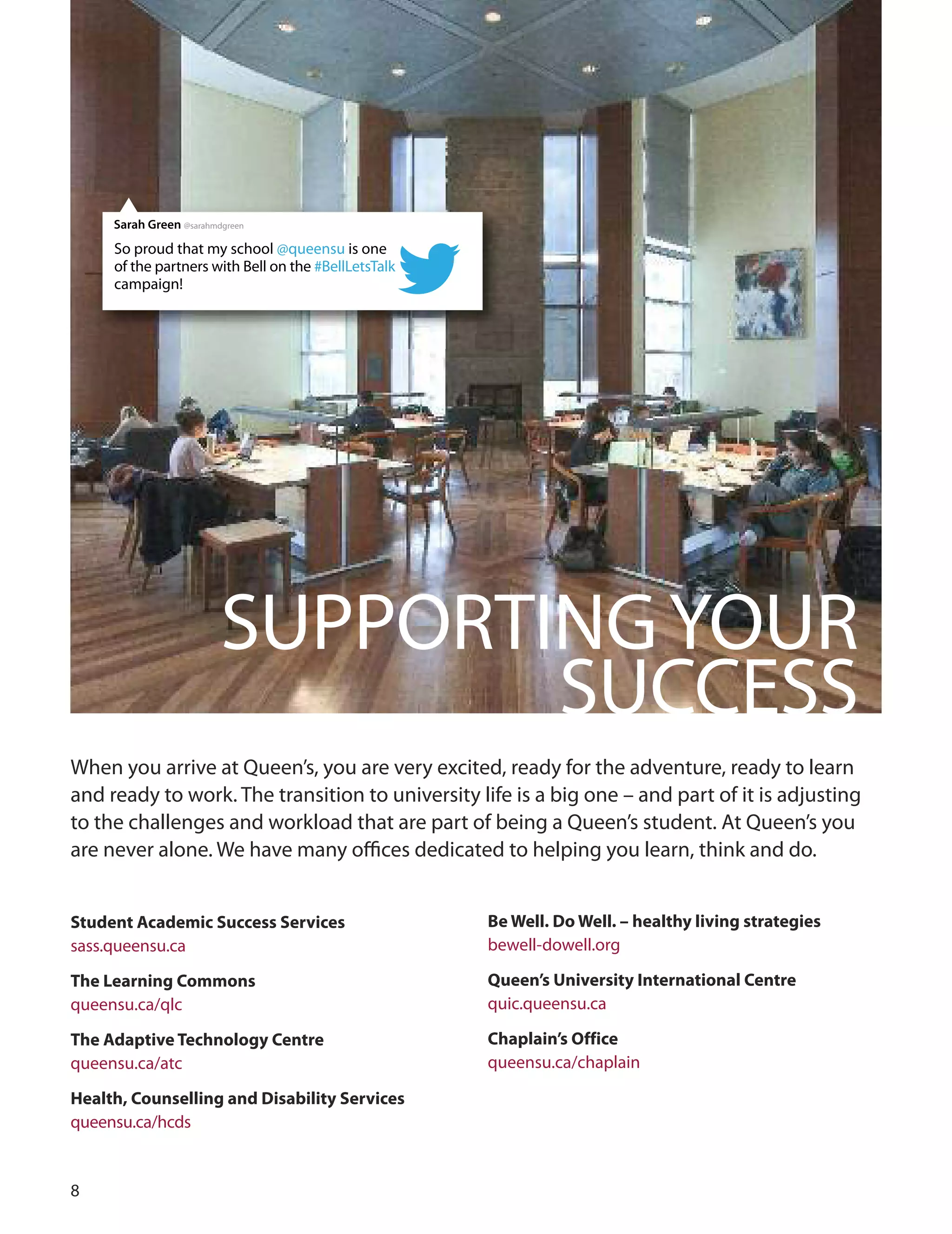 
SuPPoRTINGYouR
SuCCESS
When you arrive at Queen’s, you are very excited, ready for the adventure, ready to learn
and ready to work. The transition to university life is a big one – and part of it is adjusting
to the challenges and workload that are part of being a Queen’s student. At Queen’s you
are never alone. We have many oﬃces dedicated to helping you learn, think and do.
Student Academic Success Services
sass.queensu.ca
The Learning Commons
queensu.ca/qlc
The Adaptive Technology Centre
queensu.ca/atc
Health, Counselling and Disability Services
queensu.ca/hcds
Be Well. Do Well. – healthy living strategies
bewell-dowell.org
Queen’s University International Centre
quic.queensu.ca
Chaplain’s Office
queensu.ca/chaplain
So proud that my school @queensu is one
of the partners with Bell on the #BellLetsTalk
campaign!
Sarah Green @sarahmdgreen
 