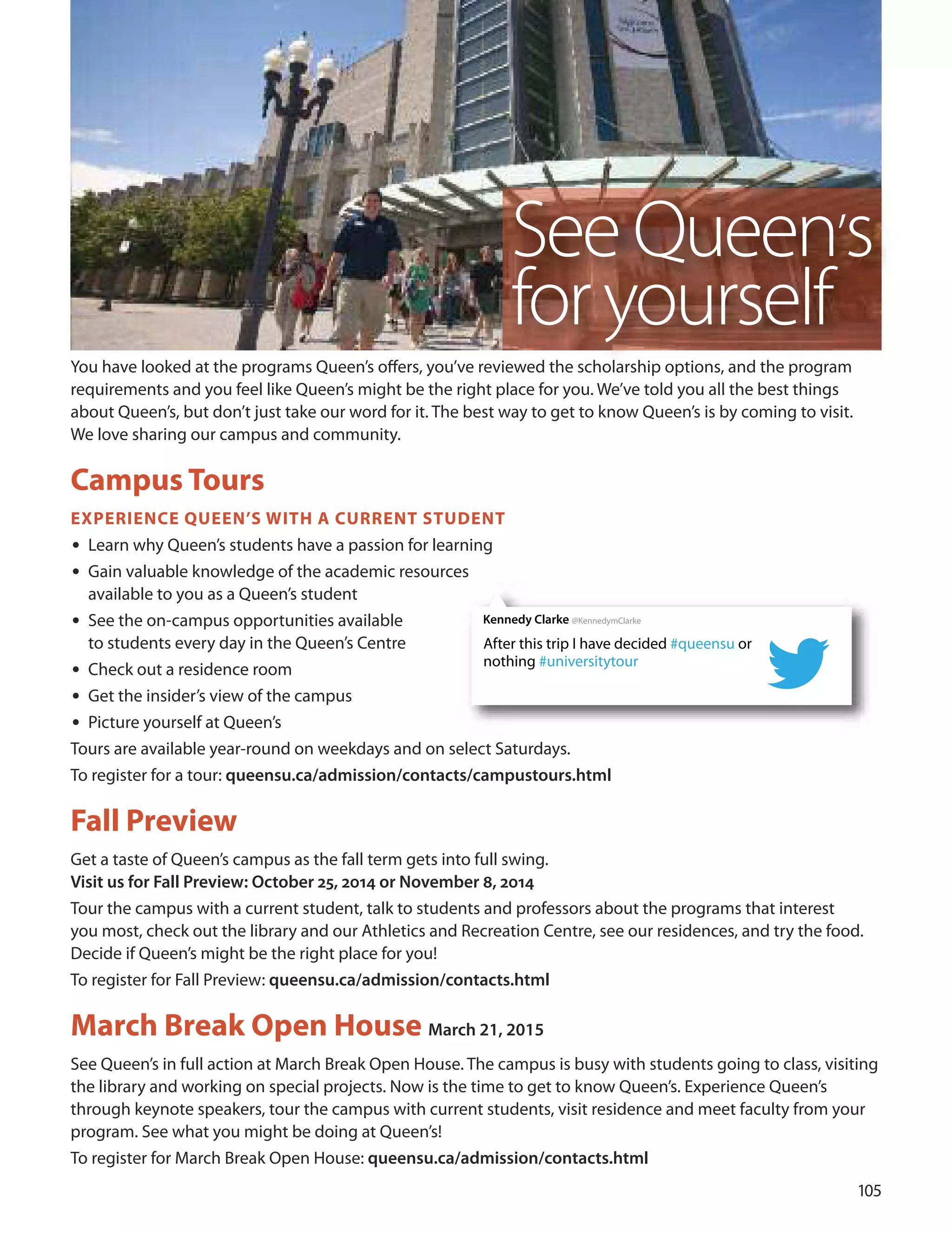 Kennedy Clarke @KennedymClarke
After this trip I have decided #queensu or
nothing #universitytour
You have looked at the programs Queen’s oﬀers, you’ve reviewed the scholarship options, and the program
requirements and you feel like Queen’s might be the right place for you. We’ve told you all the best things
about Queen’s, but don’t just take our word for it. The best way to get to know Queen’s is by coming to visit.
We love sharing our campus and community.
Campus Tours
exPerIenCe QUeen’S WITH A CUrrenT STUDenT
• Learn why Queen’s students have a passion for learning
• Gain valuable knowledge of the academic resources
available to you as a Queen’s student
• See the on-campus opportunities available
to students every day in the Queen’s Centre
• Check out a residence room
• Get the insider’s view of the campus
• Picture yourself at Queen’s
Tours are available year-round on weekdays and on select Saturdays.
To register for a tour: queensu.ca/admission/contacts/campustours.html
fall Preview
Get a taste of Queen’s campus as the fall term gets into full swing.
Visit us for Fall Preview: October 25, 2014 or November 8, 2014
Tour the campus with a current student, talk to students and professors about the programs that interest
you most, check out the library and our Athletics and Recreation Centre, see our residences, and try the food.
decide if Queen’s might be the right place for you!
To register for Fall Preview: queensu.ca/admission/contacts.html
march Break Open House March 21, 2015
See Queen’s in full action at March Break open House. The campus is busy with students going to class, visiting
the library and working on special projects. Now is the time to get to know Queen’s. Experience Queen’s
through keynote speakers, tour the campus with current students, visit residence and meet faculty from your
program. See what you might be doing at Queen’s!
To register for March Break open House: queensu.ca/admission/contacts.html
10
SeeQueen’s
foryourself
 