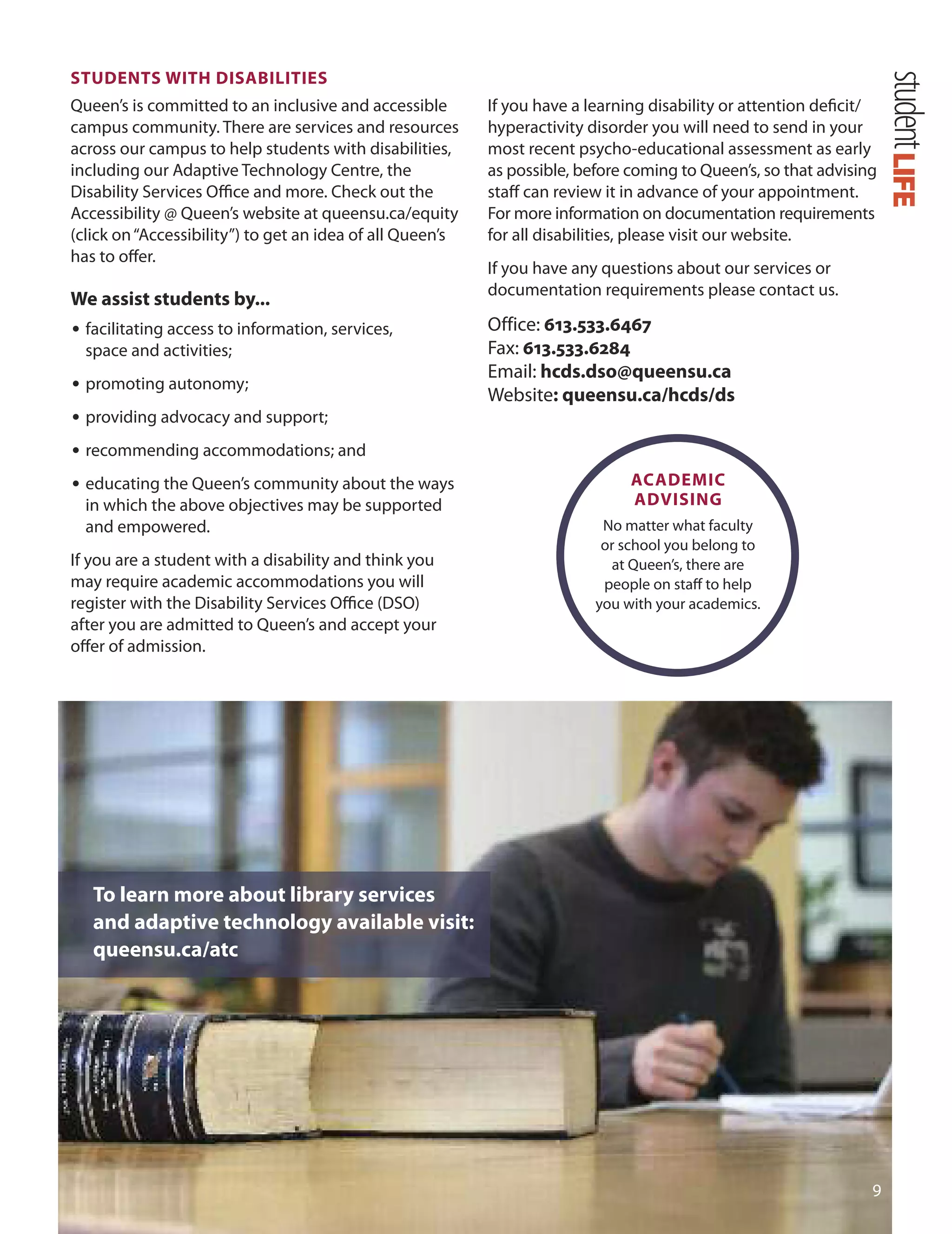 STUDenTS WITH DISABILITIeS
Queen’s is committed to an inclusive and accessible
campus community. There are services and resources
across our campus to help students with disabilities,
including our Adaptive Technology Centre, the
disability Services oﬃce and more. Check out the
Accessibility @ Queen’s website at queensu.ca/equity
(click on“Accessibility”) to get an idea of all Queen’s
has to oﬀer.
We assist students by...
• facilitating access to information, services,
space and activities;
• promoting autonomy;
• providing advocacy and support;
• recommending accommodations; and
• educating the Queen’s community about the ways
in which the above objectives may be supported
and empowered.
If you are a student with a disability and think you
may require academic accommodations you will
register with the disability Services oﬃce (dSo)
after you are admitted to Queen’s and accept your
oﬀer of admission.
To learn more about library services
and adaptive technology available visit:
queensu.ca/atc

If you have a learning disability or attention deﬁcit/
hyperactivity disorder you will need to send in your
most recent psycho-educational assessment as early
as possible, before coming to Queen’s, so that advising
staﬀ can review it in advance of your appointment.
For more information on documentation requirements
for all disabilities, please visit our website.
If you have any questions about our services or
documentation requirements please contact us.
office: 613.533.6467
Fax: 613.533.6284
Email: hcds.dso@queensu.ca
Website: queensu.ca/hcds/ds
ACADemIC
ADvISInG
No matter what faculty
or school you belong to
at Queen’s, there are
people on staﬀ to help
you with your academics.
LIFEstudent
 