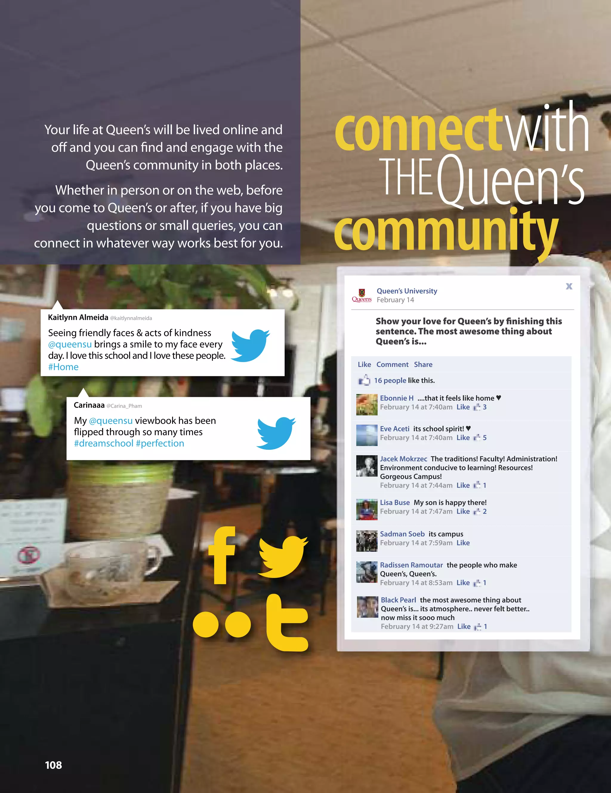 Show your love for Queen’s by ﬁnishing this
sentence. The most awesome thing about
Queen’s is...
Queen’s University
February 14
x
Like Comment Share
16 people like this.
Ebonnie H ....that it feels like home n
February 14 at 7:40am Like 3
Eve Aceti its school spirit! n
February 14 at 7:40am Like 5
Jacek Mokrzec The traditions! Faculty! Administration!
Environment conducive to learning! Resources!
Gorgeous Campus!
February 14 at 7:44am Like 1
Lisa Buse My son is happy there!
February 14 at 7:47am Like 2
Sadman Soeb its campus
February 14 at 7:59am Like
Radissen Ramoutar the people who make
Queen’s, Queen’s.
February 14 at 8:53am Like 1
Black Pearl the most awesome thing about
Queen’s is... its atmosphere.. never felt better..
now miss it sooo much
February 14 at 9:27am Like 1
108
Seeing friendly faces & acts of kindness
@queensu brings a smile to my face every
day. I love this school and I love these people.
#Home
Kaitlynn Almeida @kaitlynnalmeida
My @queensu viewbook has been
flipped through so many times
#dreamschool #perfection
Carinaaa @Carina_Pham
ccoonnnneeccttwwiitthh
TTHHEEQQuueeeenn’’ss
ccoommmmuunniittyy
Your life at Queen’s will be lived online and
oﬀ and you can ﬁnd and engage with the
Queen’s community in both places.
Whether in person or on the web, before
you come to Queen’s or after, if you have big
questions or small queries, you can
connect in whatever way works best for you.
 