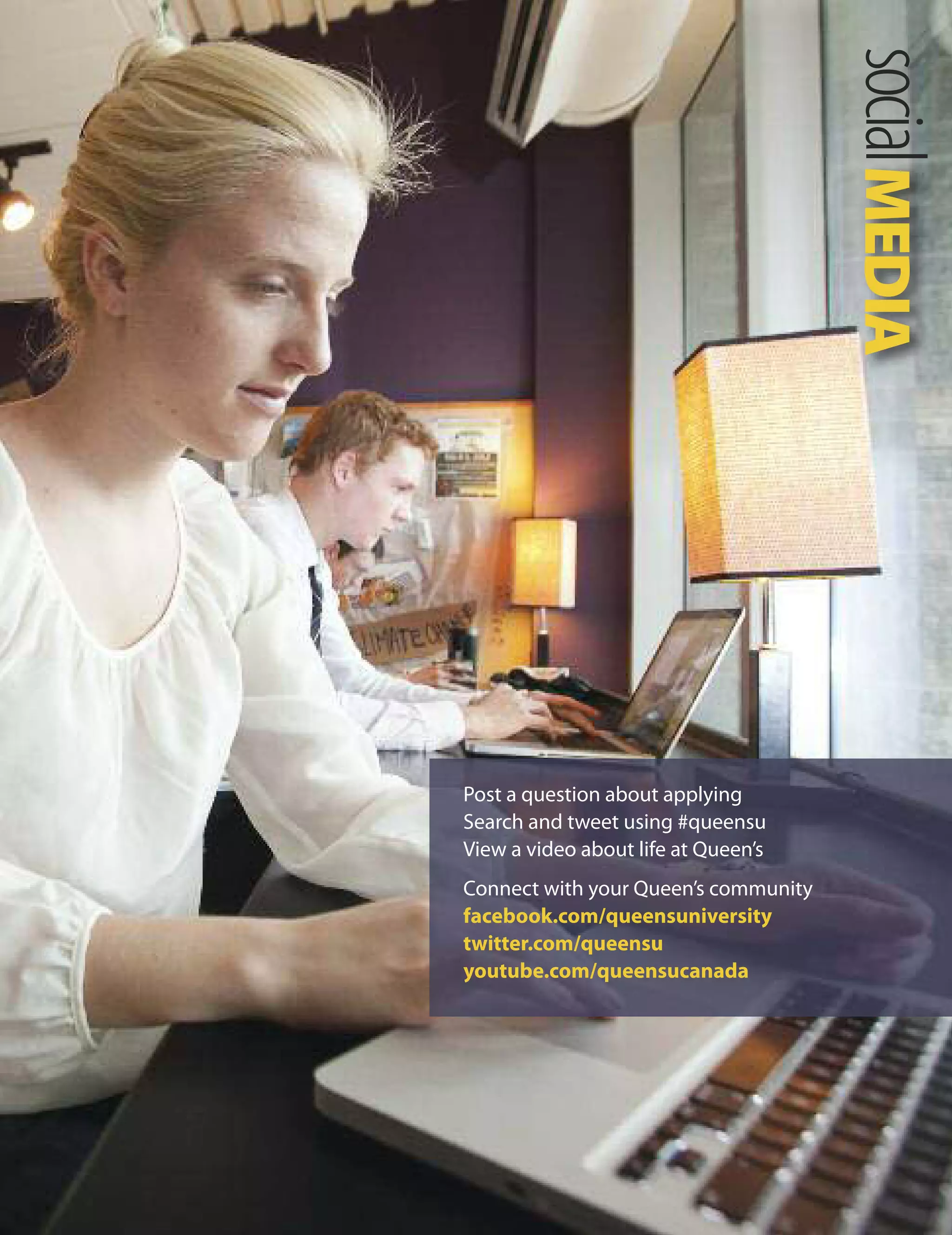          
         
           
       
socialMEDIA

Post a question about applying
Search and tweet using #queensu
View a video about life at Queen’s
Connect with your Queen’s community
facebook.com/queensuniversity
twitter.com/queensu
youtube.com/queensucanada
 