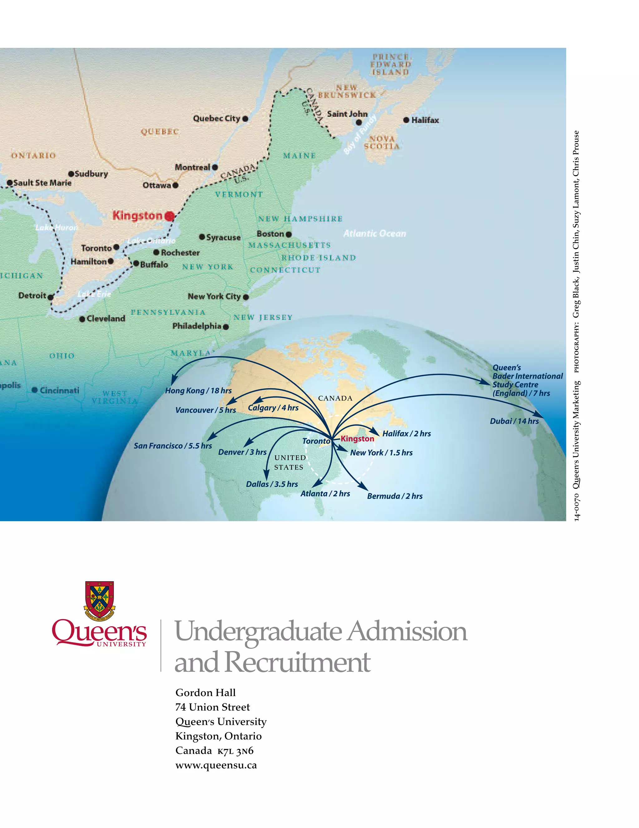 united
states
New York / 1.5 hrs
Halifax / 2 hrs
Atlanta / 2 hrs Bermuda / 2 hrs
Toronto
Vancouver / 5 hrs
San Francisco / 5.5 hrs
Dallas / 3.5 hrs
Calgary / 4 hrs
Denver / 3 hrs
Dubai / 14 hrs
Hong Kong / 18 hrs
Kingston
canada
14-0070Queen’sUniversityMarketingphotography:GregBlack,JustinChin,SuzyLamont,ChrisProuse
Queen’s
Bader International
Study Centre
(England) / 7 hrs
UndergraduateAdmission
andRecruitment
Gordon Hall
74 Union Street
Queen’s University
Kingston, Ontario
Canada k7l 3n6
www.queensu.ca
 