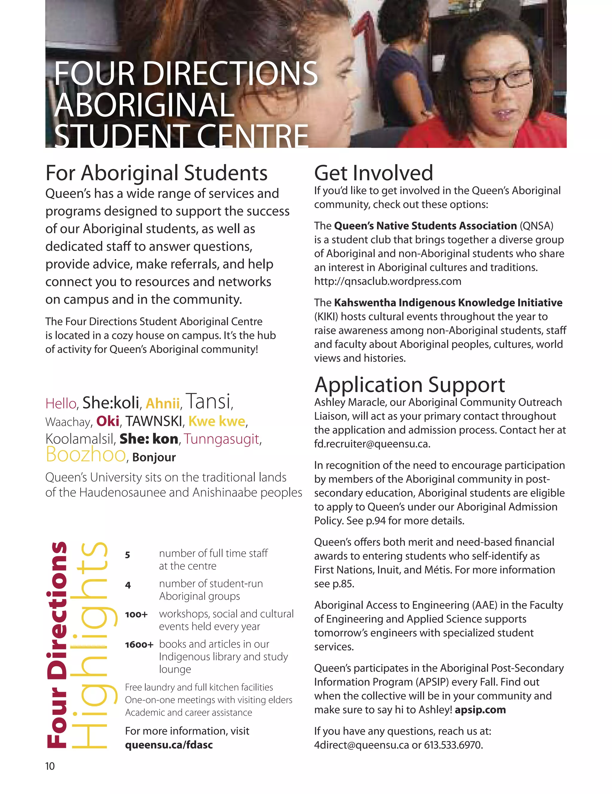 10
FouR dIRECTIoNS
ABoRIGINAL
STudENT CENTRE
For Aboriginal Students
Queen’s has a wide range of services and
programs designed to support the success
of our Aboriginal students, as well as
dedicated staﬀ to answer questions,
provide advice, make referrals, and help
connect you to resources and networks
on campus and in the community.
The Four directions Student Aboriginal Centre
is located in a cozy house on campus. It’s the hub
of activity for Queen’s Aboriginal community!
Get Involved
If you’d like to get involved in the Queen’s Aboriginal
community, check out these options:
The Queen’s native Students Association (QNSA)
is a student club that brings together a diverse group
of Aboriginal and non-Aboriginal students who share
an interest in Aboriginal cultures and traditions.
http://qnsaclub.wordpress.com
The Kahswentha Indigenous Knowledge Initiative
(KIKI) hosts cultural events throughout the year to
raise awareness among non-Aboriginal students, staﬀ
and faculty about Aboriginal peoples, cultures, world
views and histories.
Application Support
Ashley Maracle, our Aboriginal Community outreach
Liaison, will act as your primary contact throughout
the application and admission process. Contact her at
fd.recruiter@queensu.ca.
In recognition of the need to encourage participation
by members of the Aboriginal community in post-
secondary education, Aboriginal students are eligible
to apply to Queen’s under our Aboriginal Admission
Policy. See p. for more details.
Queen’s oﬀers both merit and need-based ﬁnancial
awards to entering students who self-identify as
First Nations, Inuit, and Métis. For more information
see p..
Aboriginal Access to Engineering (AAE) in the Faculty
of Engineering and Applied Science supports
tomorrow’s engineers with specialized student
services.
Queen’s participates in the Aboriginal Post-Secondary
Information Program (APSIP) every Fall. Find out
when the collective will be in your community and
make sure to say hi to Ashley! apsip.com
If you have any questions, reach us at:
direct@queensu.ca or 1..70.
Queen’s University sits on the traditional lands
of the Haudenosaunee and Anishinaabe peoples
tionsecFourDir
ighlightsH
5 number of full time staff
at the centre
4 number of student-run
Aboriginal groups
100+ workshops, social and cultural
events held every year
1600+ books and articles in our
Indigenous library and study
lounge
Free laundry and full kitchen facilities
One-on-one meetings with visiting elders
Academic and career assistance
For more information, visit
queensu.ca/fdasc
Hello, She:koli, Ahnii, Tansi,
Waachay, Oki, TAWNSKI, Kwe kwe,
Koolamalsil, She: kon, Tunngasugit,
Boozhoo, Bonjour
 