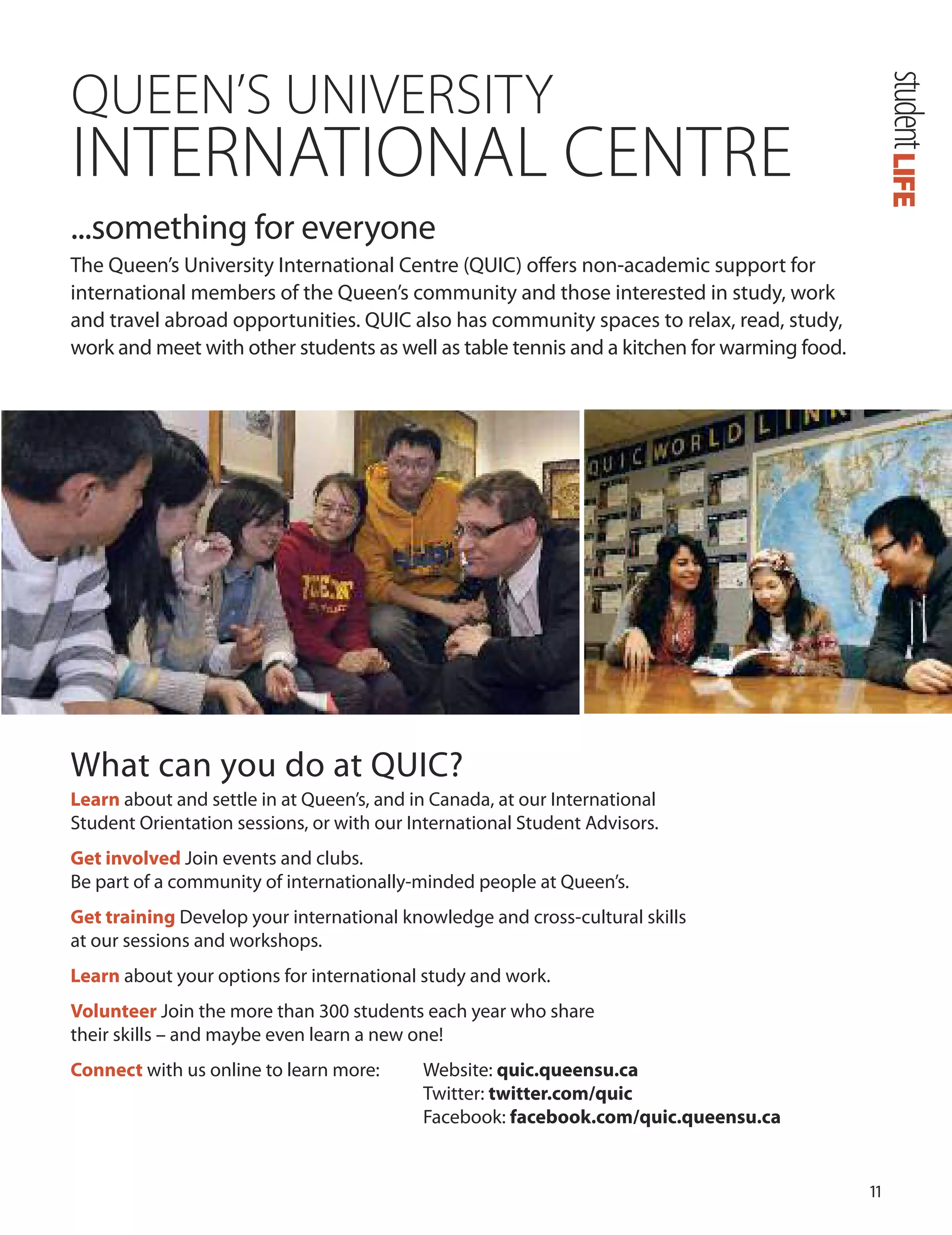 11
QUEEN’S UNIVERSITY
INTERNATIONAL CENTRE
...something for everyone
The Queen’s university International Centre (QuIC) oﬀers non-academic support for
international members of the Queen’s community and those interested in study, work
and travel abroad opportunities. QuIC also has community spaces to relax, read, study,
work and meet with other students as well as table tennis and a kitchen for warming food.
LIFEstudent
What can you do at QuIC?
Learn about and settle in at Queen’s, and in Canada, at our International
Student orientation sessions, or with our International Student Advisors.
Get involved Join events and clubs.
Be part of a community of internationally-minded people at Queen’s.
Get training develop your international knowledge and cross-cultural skills
at our sessions and workshops.
Learn about your options for international study and work.
volunteer Join the more than 300 students each year who share
their skills – and maybe even learn a new one!
Connect with us online to learn more: Website: quic.queensu.ca
Twitter: twitter.com/quic
Facebook: facebook.com/quic.queensu.ca
 