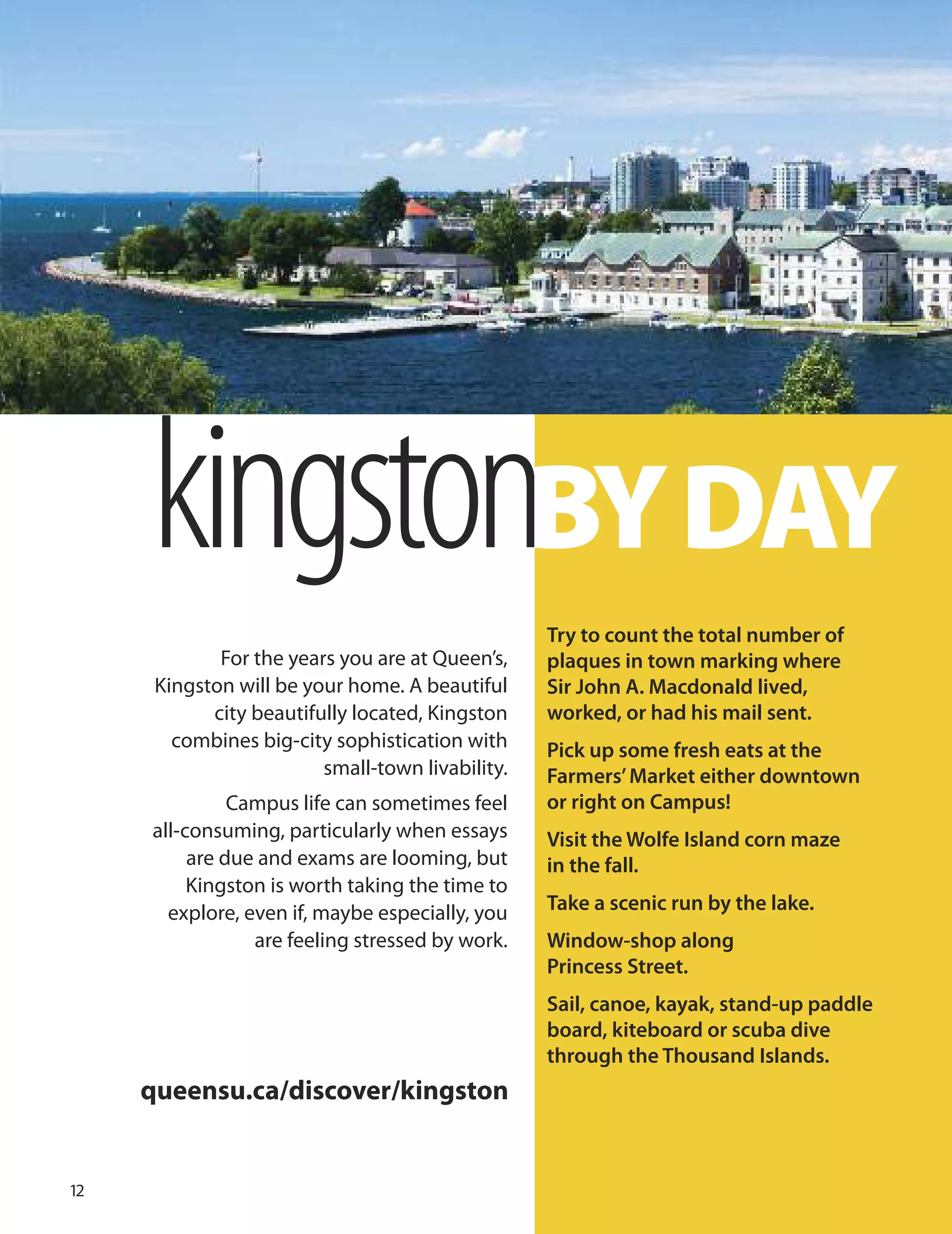 kingstonBYDAY
For the years you are at Queen’s,
Kingston will be your home. A beautiful
city beautifully located, Kingston
combines big-city sophistication with
small-town livability.
Campus life can sometimes feel
all-consuming, particularly when essays
are due and exams are looming, but
Kingston is worth taking the time to
explore, even if, maybe especially, you
are feeling stressed by work.
Try to count the total number of
plaques in town marking where
Sir John A. Macdonald lived,
worked, or had his mail sent.
Pick up some fresh eats at the
Farmers’Market either downtown
or right on Campus!
Visit the Wolfe Island corn maze
in the fall.
Take a scenic run by the lake.
Window-shop along
Princess Street.
Sail, canoe, kayak, stand-up paddle
board, kiteboard or scuba dive
through the Thousand Islands.
queensu.ca/discover/kingston
1
 