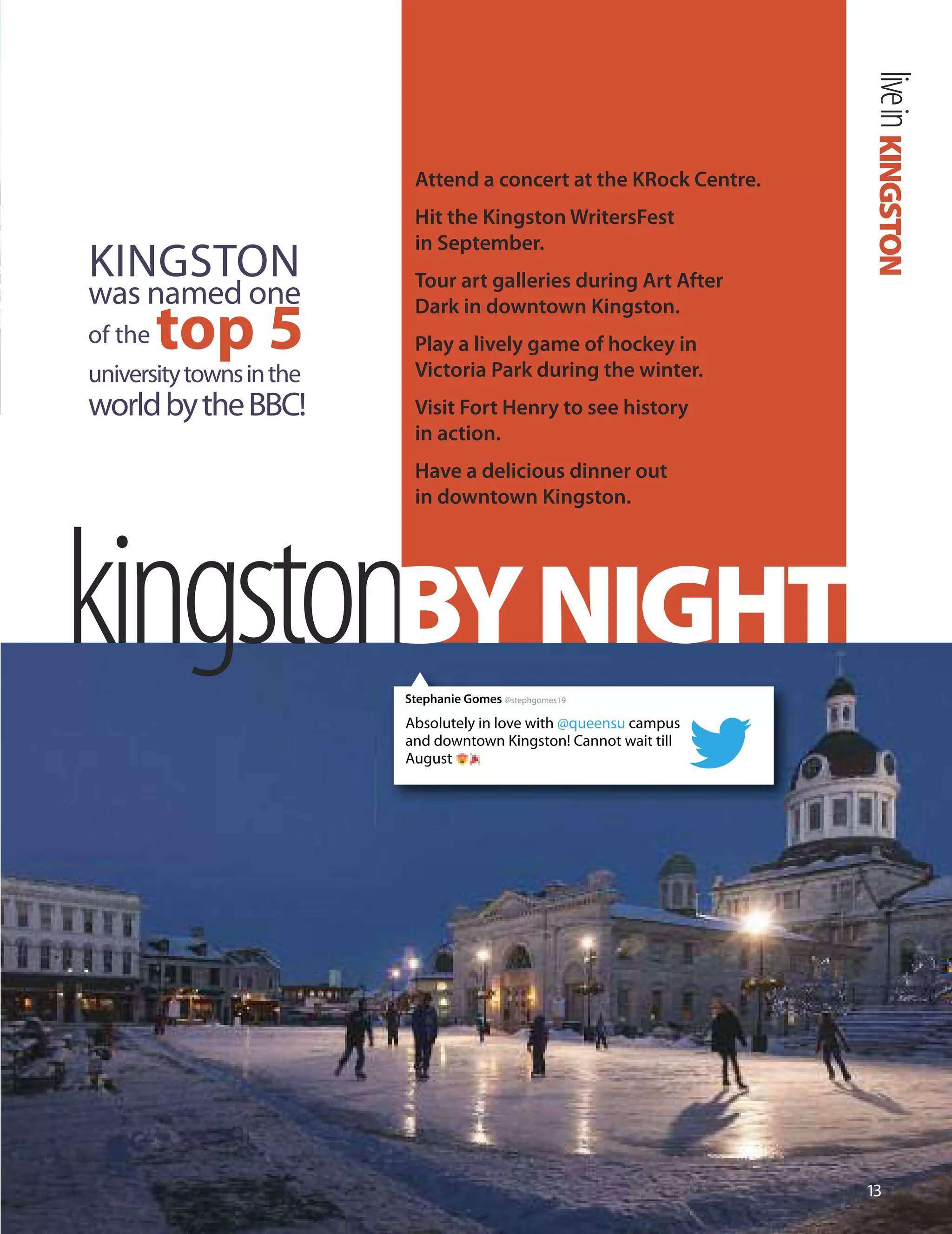 KINGSTONlivein
1
kingstonBYNIGHT
Attend a concert at the KRock Centre.
Hit the Kingston WritersFest
in September.
Tour art galleries during Art After
Dark in downtown Kingston.
Play a lively game of hockey in
Victoria Park during the winter.
Visit Fort Henry to see history
in action.
Have a delicious dinner out
in downtown Kingston.
KINGSToN
was n
t
a
op 5
med one
of the
universitytownsinthe
worldbytheBBC!
Absolutely in love with @queensu campus
and downtown Kingston! Cannot wait till
August
Stephanie Gomes @stephgomes19
 