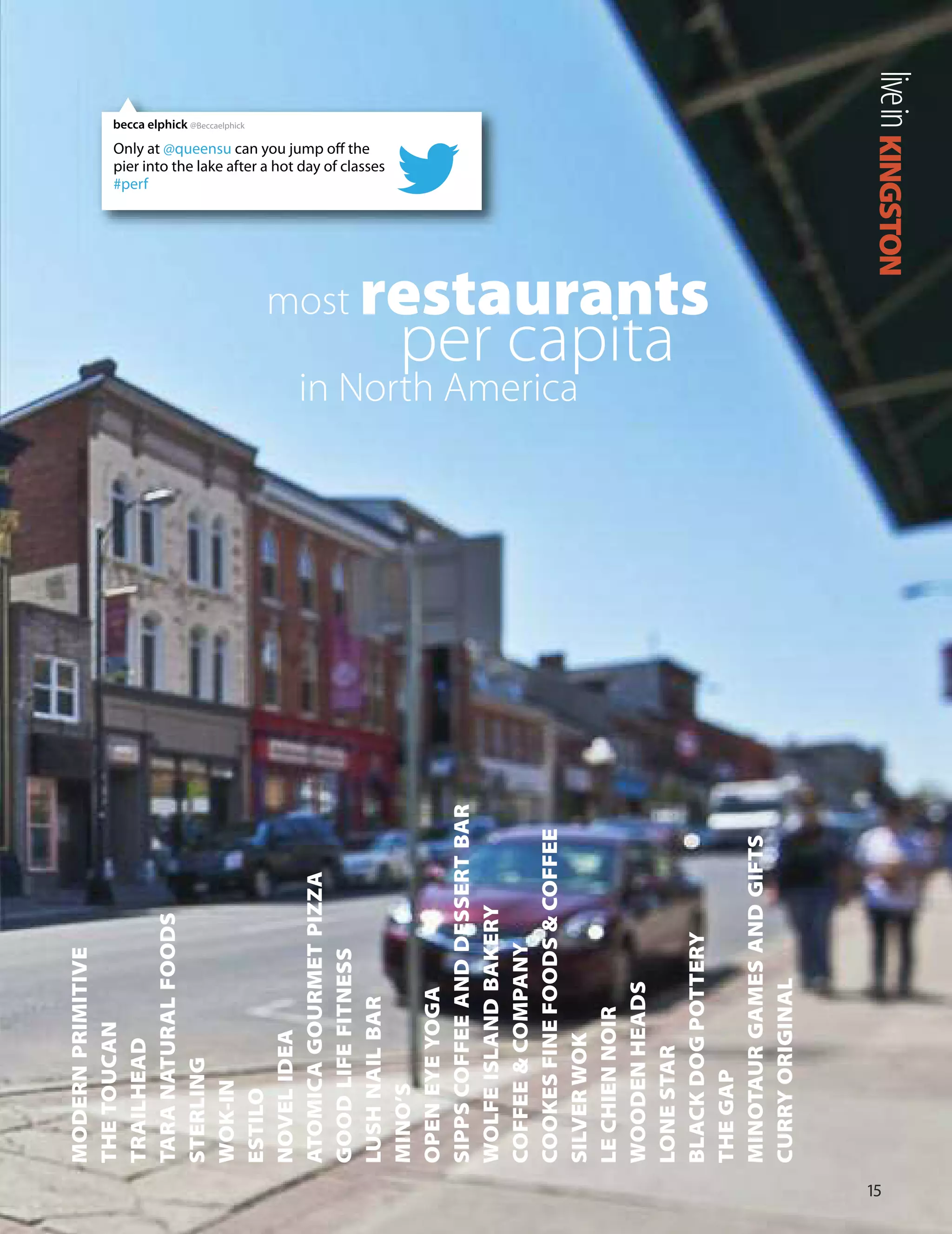 MODERNPRIMITIVE
THETOUCAN
TRAILHEAD
TARANATURALFOODS
STERLING
WOK-IN
ESTILO
NOVELIDEA
ATOMICAGOURMETPIZZA
GOODLIFEFITNESS
LUSHNAILBAR
MINO’S
OPENEYEYOGA
SIPPSCOFFEEANDDESSERTBAR
WOLFEISLANDBAKERY
COFFEE&COMPANY
COOKESFINEFOODS&COFFEE
SILVERWOK
LECHIENNOIR
WOODENHEADS
LONESTAR
BLACKDOGPOTTERY
THEGAP
MINOTAURGAMESANDGIFTS
CURRYORIGINAL
1
KINGSTONlivein
most restaurants
per capita
in North America
Only at @queensu can you jump off the
pier into the lake after a hot day of classes
#perf
becca elphick @Beccaelphick
 