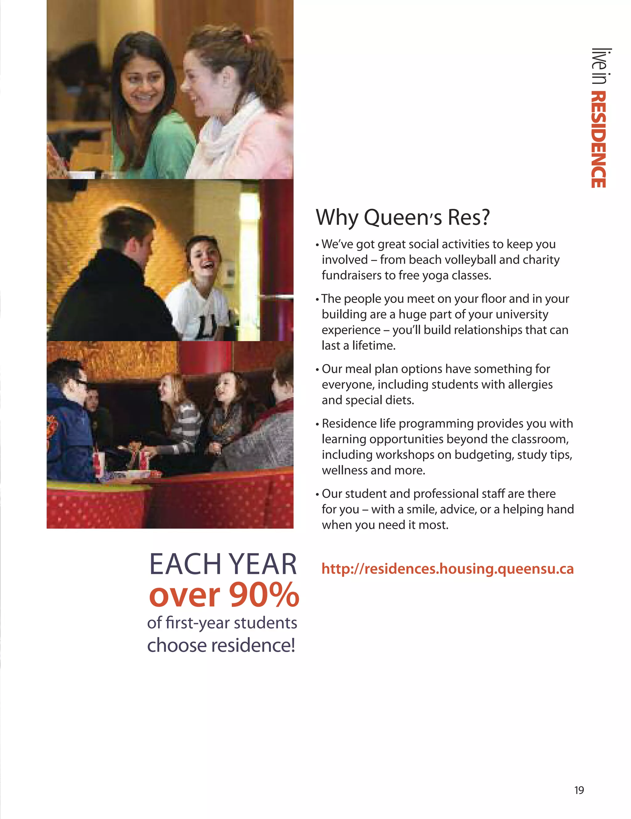 1
Why Queen’s Res?
• We’ve got great social activities to keep you
involved – from beach volleyball and charity
fundraisers to free yoga classes.
• The people you meet on your ﬂoor and in your
building are a huge part of your university
experience – you’ll build relationships that can
last a lifetime.
• our meal plan options have something for
everyone, including students with allergies
and special diets.
• Residence life programming provides you with
learning opportunities beyond the classroom,
including workshops on budgeting, study tips,
wellness and more.
• our student and professional staﬀ are there
for you – with a smile, advice, or a helping hand
when you need it most.
http://residences.housing.queensu.ca
RESIDENCElivein
EACH YEAR
over 90%
of ﬁrst-year students
choose residence!
 