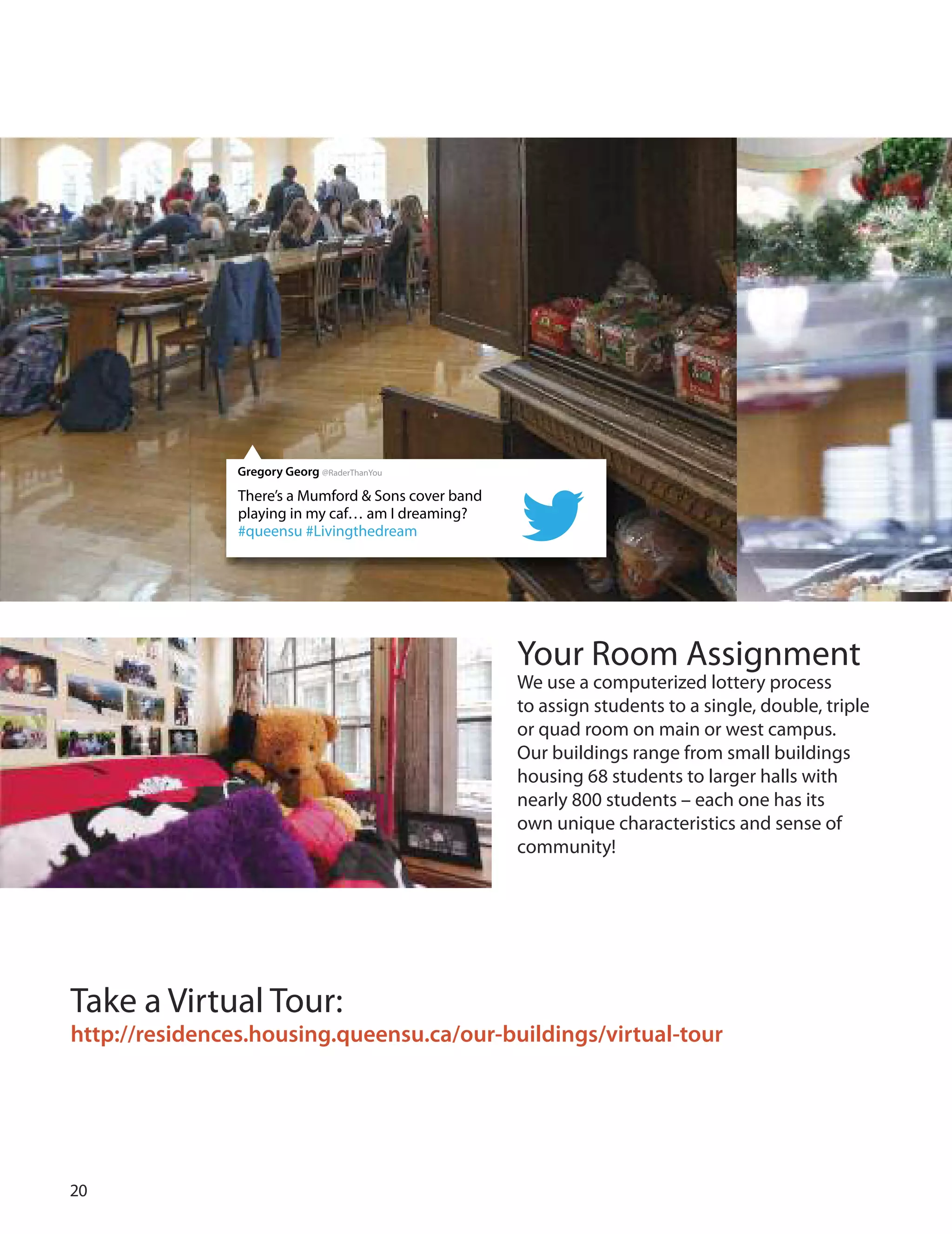 0
Your Room Assignment
We use a computerized lottery process
to assign students to a single, double, triple
or quad room on main or west campus.
our buildings range from small buildings
housing  students to larger halls with
nearly 00 students – each one has its
own unique characteristics and sense of
community!
Take a Virtual Tour:
http://residences.housing.queensu.ca/our-buildings/virtual-tour
There’s a Mumford & Sons cover band
playing in my caf… am I dreaming?
#queensu #Livingthedream
Gregory Georg @RaderThanYou
 