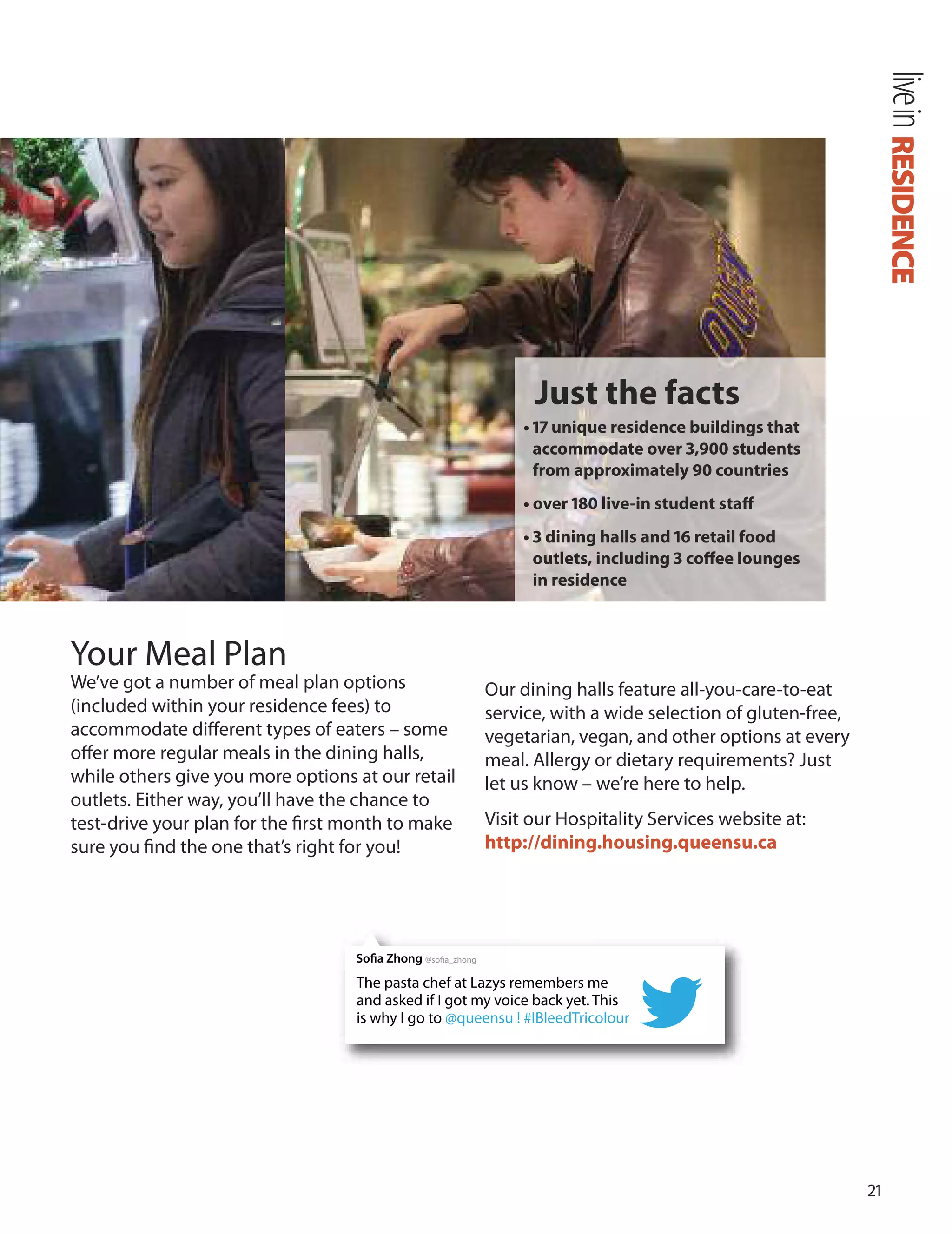 1
Your Meal Plan
We’ve got a number of meal plan options our dining halls feature all-you-care-to-eat
(included within your residence fees) to service, with a wide selection of gluten-free,
accommodate diﬀerent types of eaters – some vegetarian, vegan, and other options at every
oﬀer more regular meals in the dining halls, meal. Allergy or dietary requirements? Just
while others give you more options at our retail let us know – we’re here to help.
outlets. Either way, you’ll have the chance to
test-drive your plan for the ﬁrst month to make Visit our Hospitality Services website at:
sure you ﬁnd the one that’s right for you! http://dining.housing.queensu.ca
RESIDENCElivein
Just the facts
• 17 unique residence buildings that
accommodate over 3,900 students
from approximately 90 countries
• over 180 live-in student staﬀ
• 3 dining halls and 16 retail food
outlets, including 3 coﬀee lounges
in residence
The pasta chef at Lazys remembers me
and asked if I got my voice back yet. This
is why I go to @queensu ! #IBleedTricolour
Sofia Zhong @sofia_zhong
 