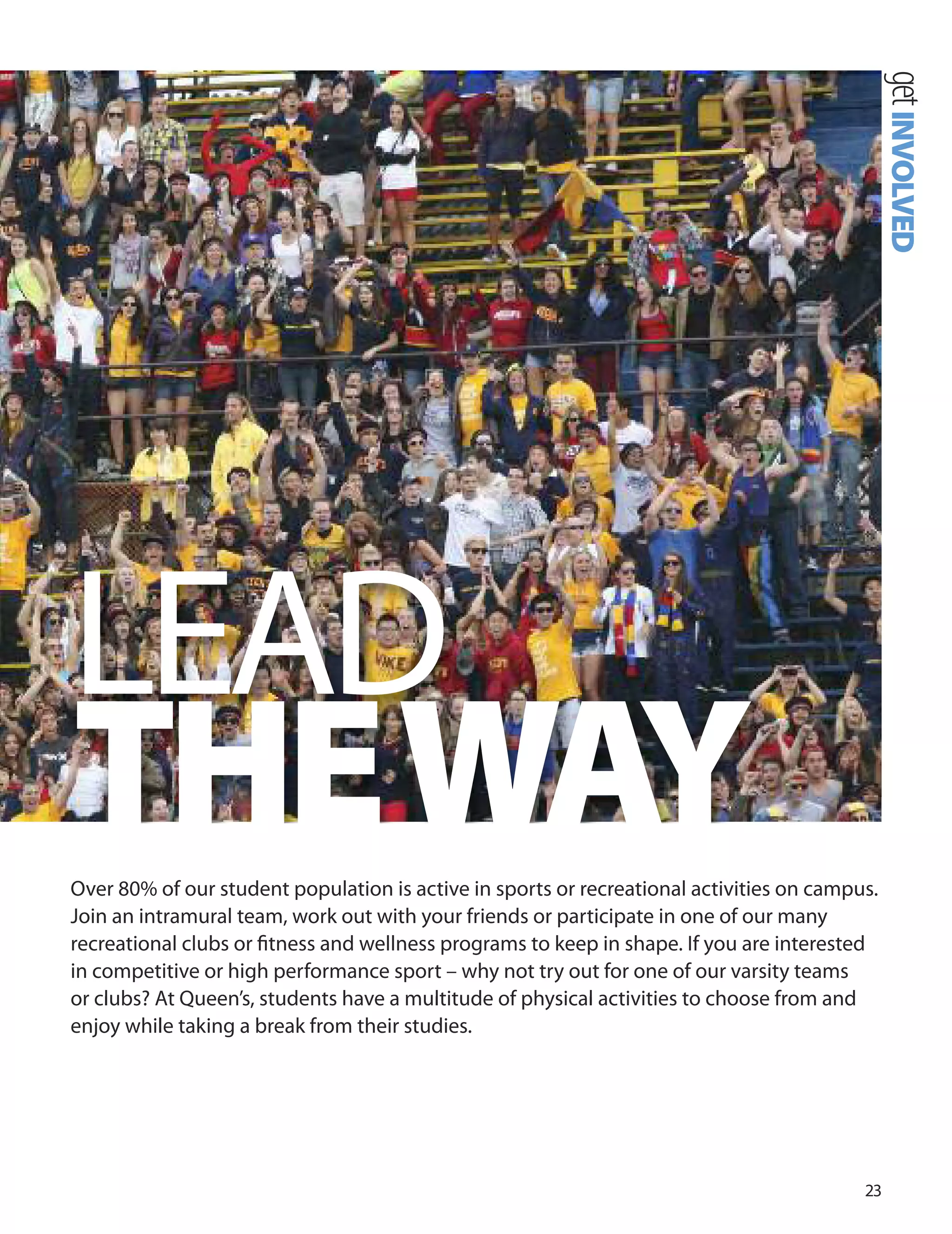 
over 0% of our student population is active in sports or recreational activities on campus.
Join an intramural team, work out with your friends or participate in one of our many
recreational clubs or ﬁtness and wellness programs to keep in shape. If you are interested
in competitive or high performance sport – why not try out for one of our varsity teams
or clubs? At Queen’s, students have a multitude of physical activities to choose from and
enjoy while taking a break from their studies.
getINVOLVED
LEAd
THEWAY
 