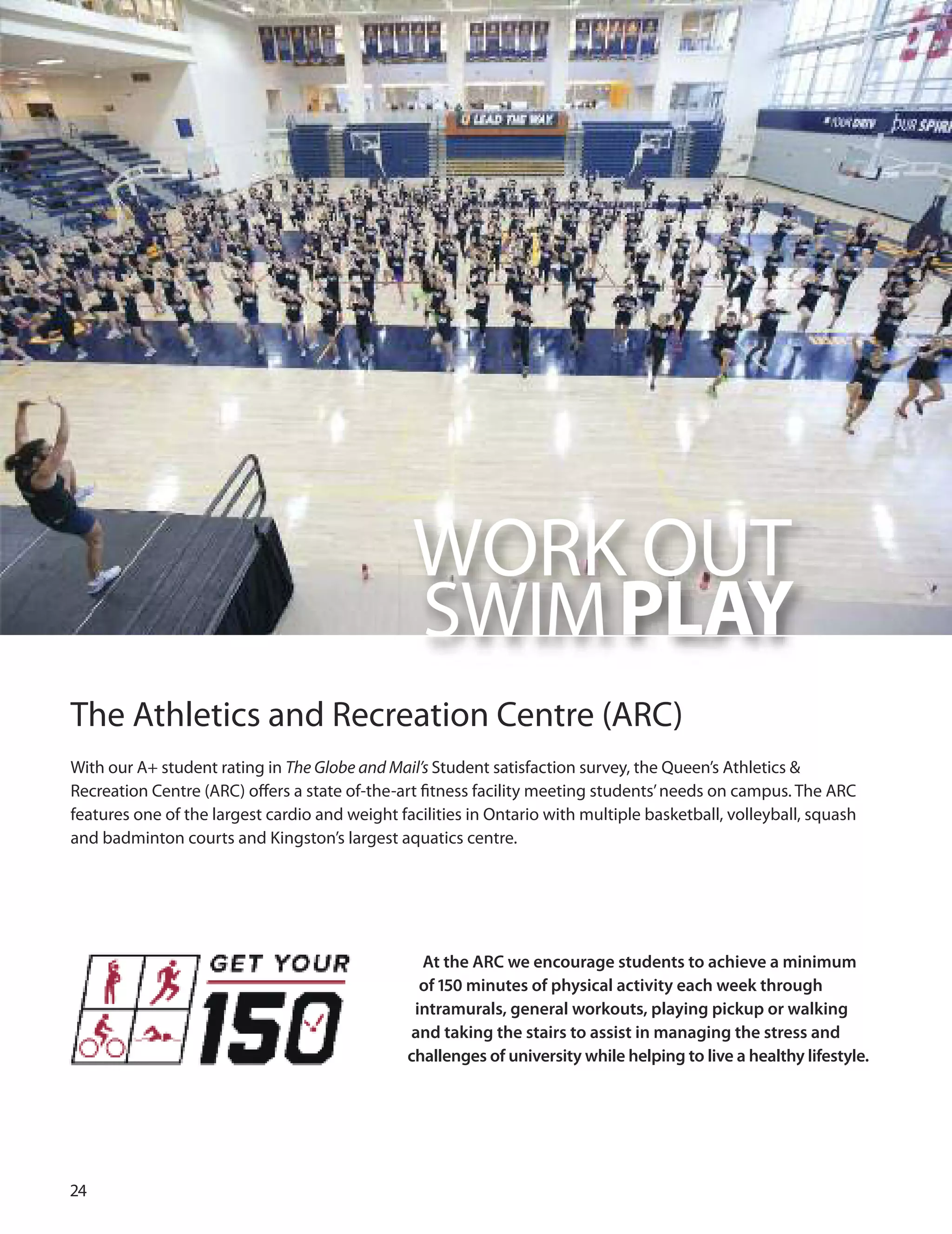 
WoRK ouT
SWIMPLAY
The Athletics and Recreation Centre (ARC)
With our A+ student rating in The Globe and Mail’s Student satisfaction survey, the Queen’s Athletics &
Recreation Centre (ARC) oﬀers a state of-the-art ﬁtness facility meeting students’needs on campus. The ARC
features one of the largest cardio and weight facilities in ontario with multiple basketball, volleyball, squash
and badminton courts and Kingston’s largest aquatics centre.
At the ARC we encourage students to achieve a minimum
of 150 minutes of physical activity each week through
intramurals, general workouts, playing pickup or walking
and taking the stairs to assist in managing the stress and
challenges of university while helping to live a healthy lifestyle.
 