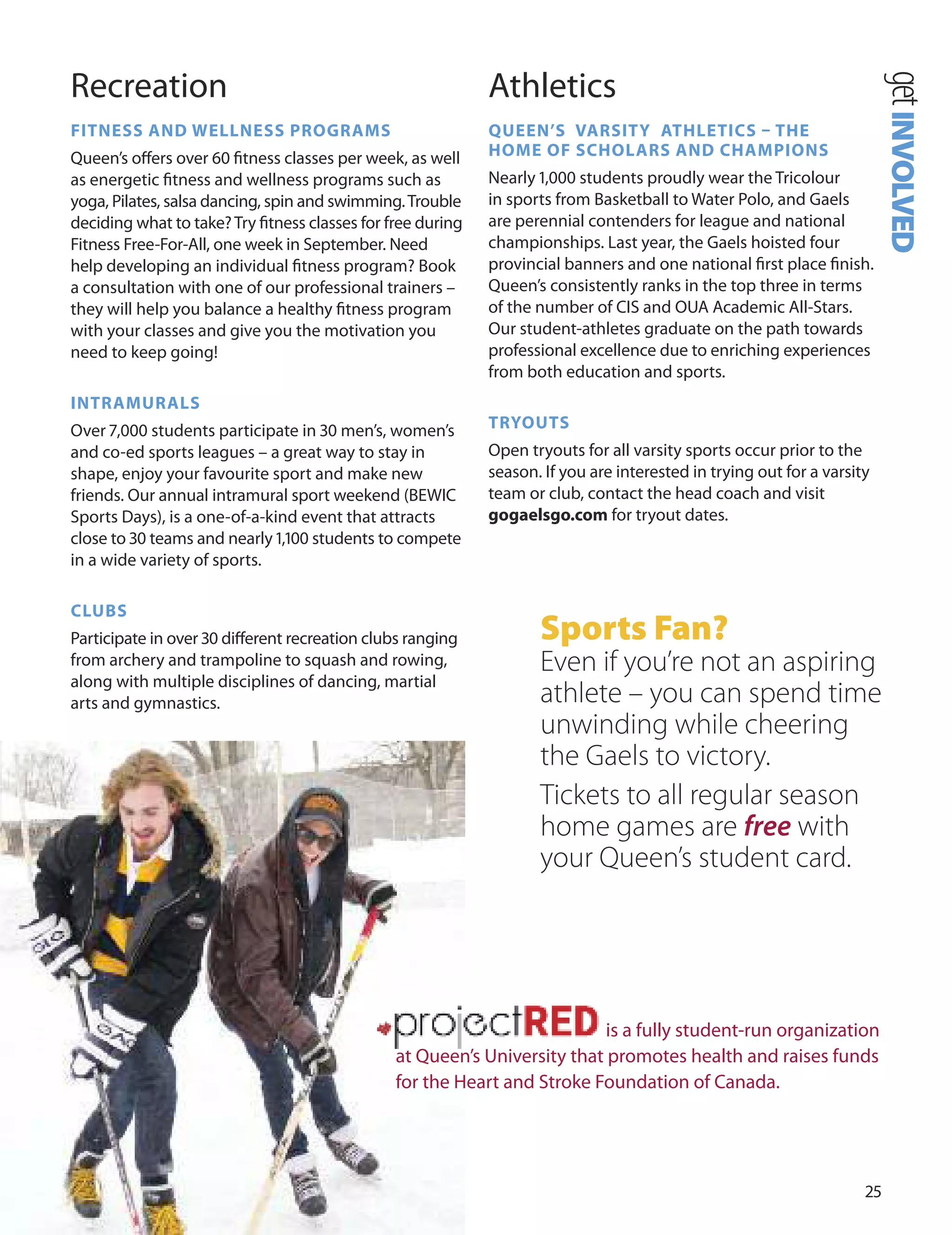 
Recreation
fITneSS AnD WeLLneSS PrOGrAmS
Queen’s oﬀers over 0 ﬁtness classes per week, as well
as energetic ﬁtness and wellness programs such as
yoga, Pilates, salsa dancing, spin and swimming.Trouble
deciding what to take?Try ﬁtness classes for free during
Fitness Free-For-All, one week in September. Need
help developing an individual ﬁtness program? Book
a consultation with one of our professional trainers –
they will help you balance a healthy ﬁtness program
with your classes and give you the motivation you
need to keep going!
InTrAmUrALS
over 7,000 students participate in 0 men’s, women’s
and co-ed sports leagues – a great way to stay in
shape, enjoy your favourite sport and make new
friends. our annual intramural sport weekend (BEWIC
Sports days), is a one-of-a-kind event that attracts
close to 0 teams and nearly 1,100 students to compete
in a wide variety of sports.
CLUBS
Participate in over 0 diﬀerent recreation clubs ranging
from archery and trampoline to squash and rowing,
along with multiple disciplines of dancing, martial
arts and gymnastics.
Athletics
QUeen’S vArSITY ATHLeTICS – THe
HOme Of SCHOLArS AnD CHAmPIOnS
Nearly 1,000 students proudly wear the Tricolour
in sports from Basketball to Water Polo, and Gaels
are perennial contenders for league and national
championships. Last year, the Gaels hoisted four
provincial banners and one national ﬁrst place ﬁnish.
Queen’s consistently ranks in the top three in terms
of the number of CIS and ouA Academic All-Stars.
our student-athletes graduate on the path towards
professional excellence due to enriching experiences
from both education and sports.
TrYOUTS
open tryouts for all varsity sports occur prior to the
season. If you are interested in trying out for a varsity
team or club, contact the head coach and visit
gogaelsgo.com for tryout dates.
Sports Fan?
Even if you’re not an aspiring
athlete – you can spend time
unwinding while cheering
the Gaels to victory.
Tickets to all regular season
home games are free with
your Queen’s student card.
getINVOLVED
is a fully student-run organization
at Queen’s university that promotes health and raises funds
for the Heart and Stroke Foundation of Canada.
 