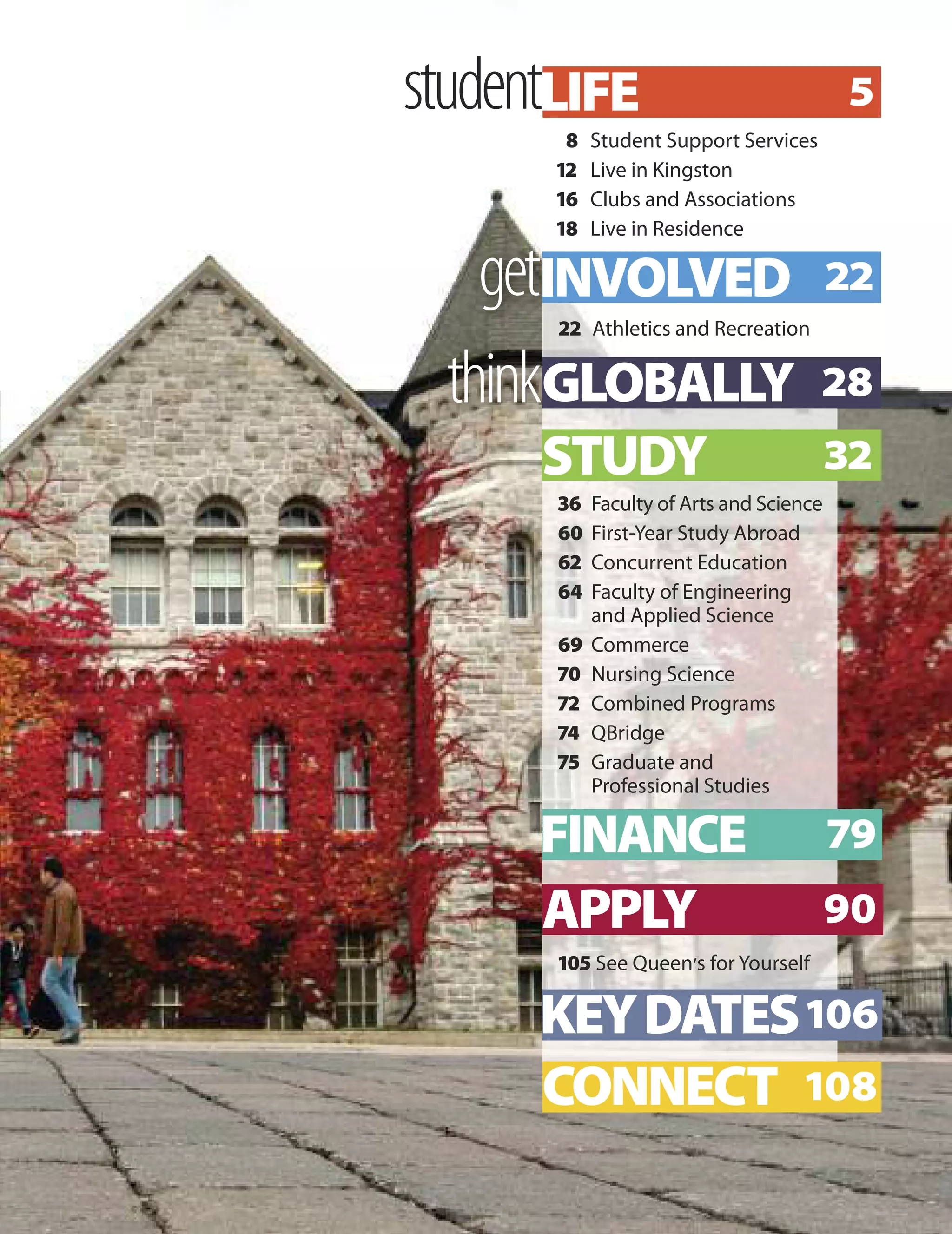 student
8 Student Support Services
12 Live in Kingston
16 Clubs and Associations
18 Live in Residence
get
22 Athletics and Recreation
LIFE 5
CONNECT 108
INVOLVED 22
thinkGLOBALLY 28
STUDY 32
FINANCE 79
APPLY 90
KEYDATES106
105 See Queen’s for Yourself
36 Faculty of Arts and Science
60 First-Year Study Abroad
62 Concurrent Education
64 Faculty of Engineering
and Applied Science
69 Commerce
70 Nursing Science
72 Combined Programs
74 QBridge
75 Graduate and
Professional Studies
 