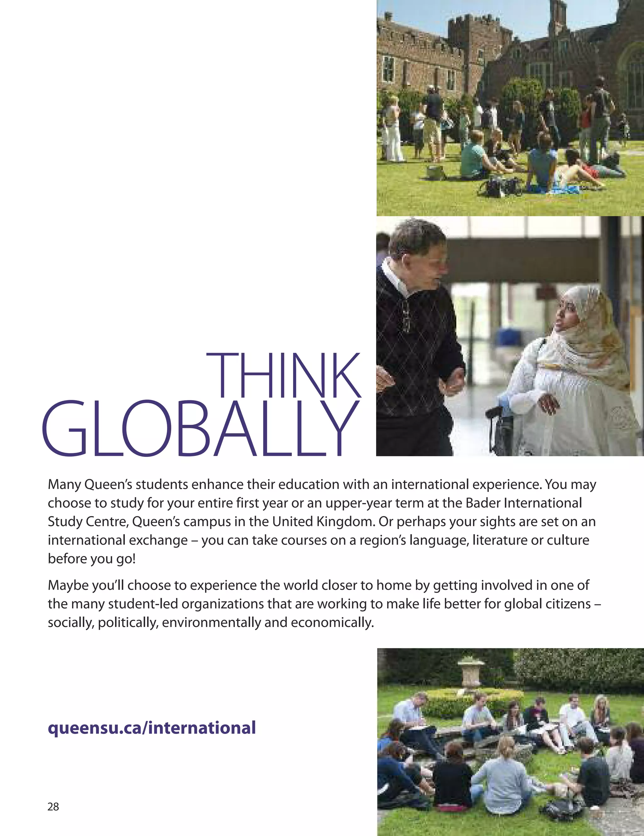 
THINK
GLOBALLYMany Queen’s students enhance their education with an international experience. You may
choose to study for your entire first year or an upper-year term at the Bader International
Study Centre, Queen’s campus in the united Kingdom. or perhaps your sights are set on an
international exchange – you can take courses on a region’s language, literature or culture
before you go!
Maybe you’ll choose to experience the world closer to home by getting involved in one of
the many student-led organizations that are working to make life better for global citizens –
socially, politically, environmentally and economically.
queensu.ca/international
 