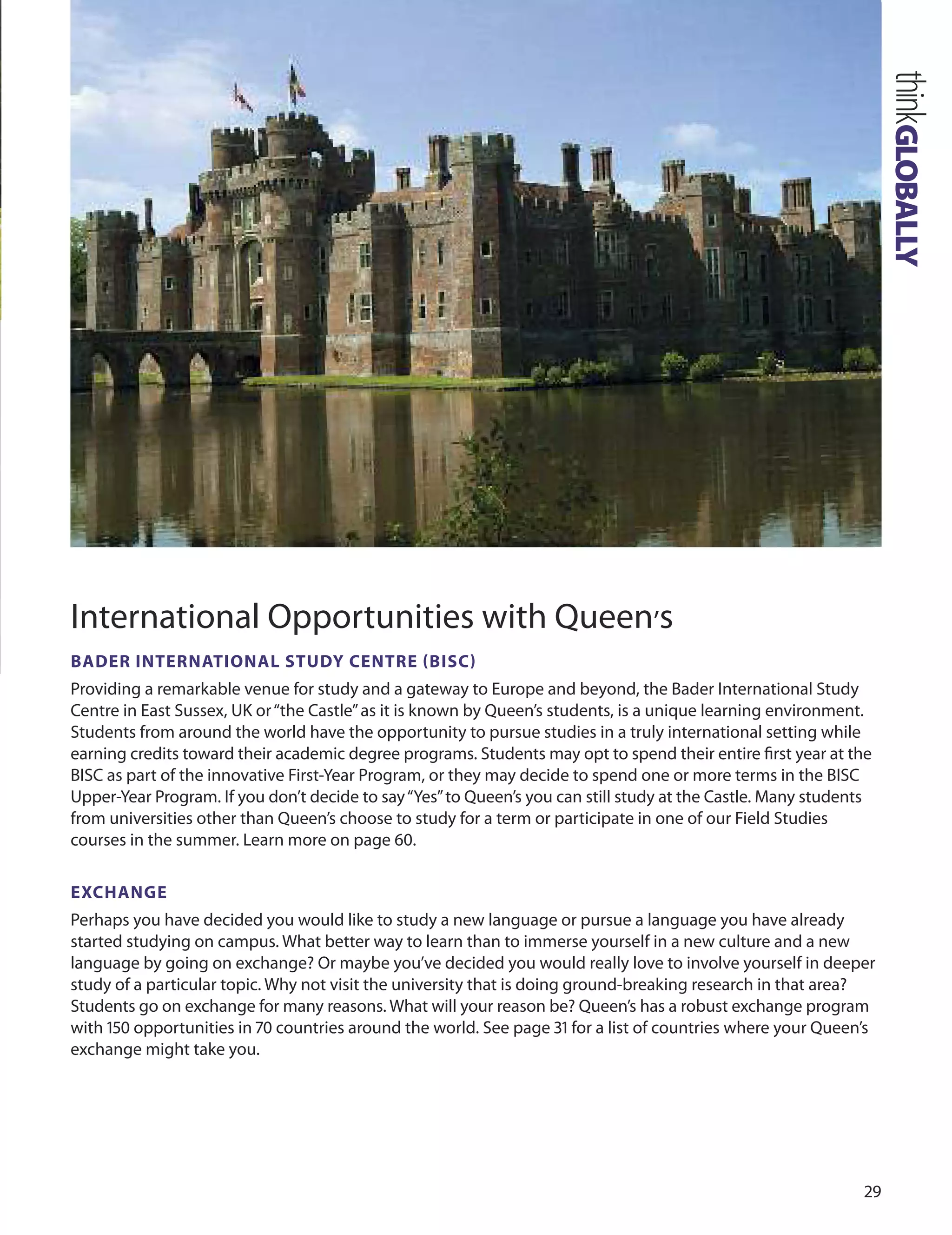 
International opportunities with Queen’s
BADer InTernATIOnAL STUDY CenTre (BISC)
Providing a remarkable venue for study and a gateway to Europe and beyond, the Bader International Study
Centre in East Sussex, uK or“the Castle”as it is known by Queen’s students, is a unique learning environment.
Students from around the world have the opportunity to pursue studies in a truly international setting while
earning credits toward their academic degree programs. Students may opt to spend their entire ﬁrst year at the
BISC as part of the innovative First-Year Program, or they may decide to spend one or more terms in the BISC
upper-Year Program. If you don’t decide to say“Yes”to Queen’s you can still study at the Castle. Many students
from universities other than Queen’s choose to study for a term or participate in one of our Field Studies
courses in the summer. Learn more on page 0.
exCHAnGe
Perhaps you have decided you would like to study a new language or pursue a language you have already
started studying on campus. What better way to learn than to immerse yourself in a new culture and a new
language by going on exchange? or maybe you’ve decided you would really love to involve yourself in deeper
study of a particular topic. Why not visit the university that is doing ground-breaking research in that area?
Students go on exchange for many reasons. What will your reason be? Queen’s has a robust exchange program
with 10 opportunities in 70 countries around the world. See page 1 for a list of countries where your Queen’s
exchange might take you.
thinkGLOBALLY
 