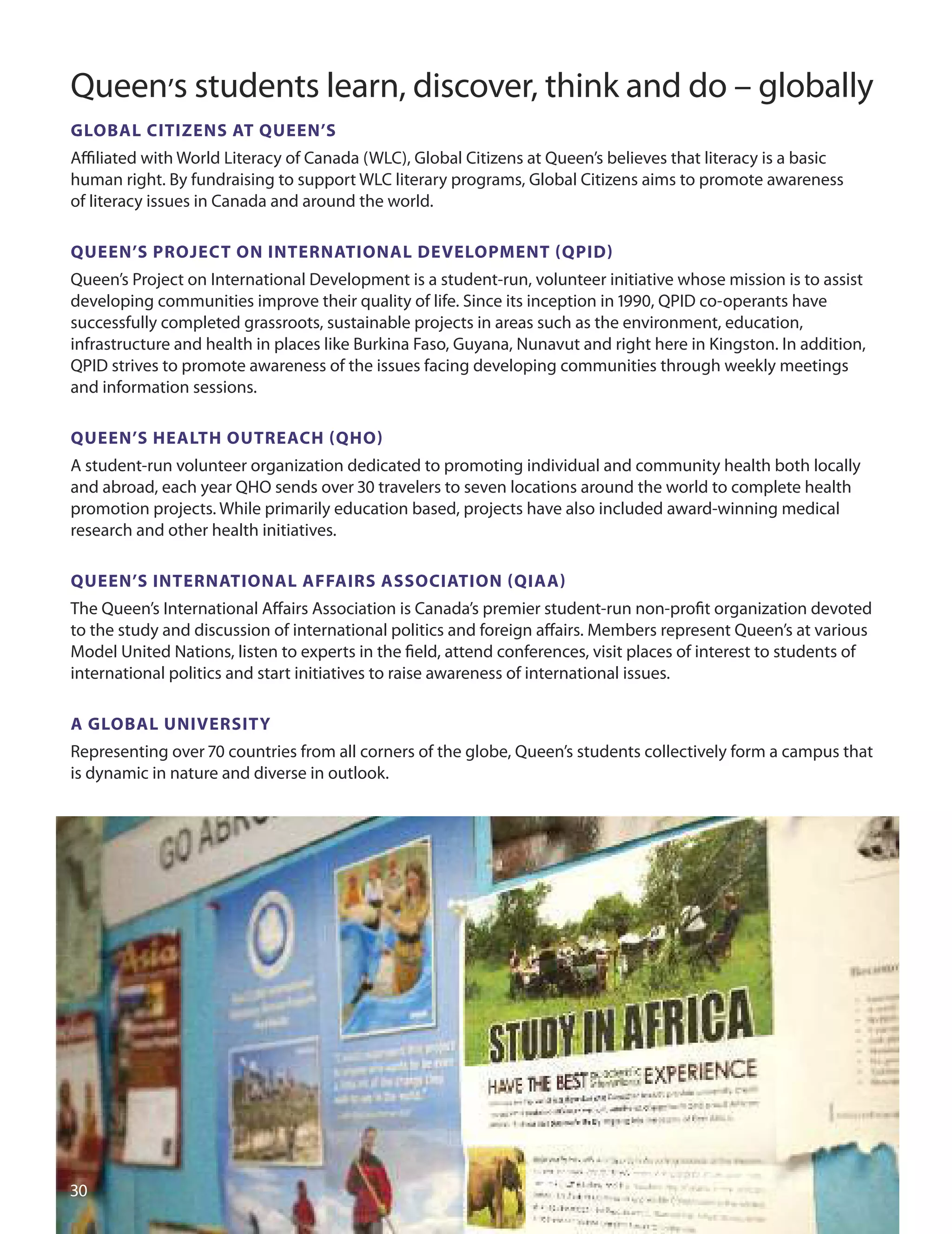 Queen’s students learn, discover, think and do – globally
GLOBAL CITIzenS AT QUeen’S
Aﬃliated with World Literacy of Canada (WLC), Global Citizens at Queen’s believes that literacy is a basic
human right. By fundraising to support WLC literary programs, Global Citizens aims to promote awareness
of literacy issues in Canada and around the world.
QUeen’S PrOJeCT On InTernATIOnAL DeveLOPmenT (QPID)
Queen’s Project on International development is a student-run, volunteer initiative whose mission is to assist
developing communities improve their quality of life. Since its inception in 10, QPId co-operants have
successfully completed grassroots, sustainable projects in areas such as the environment, education,
infrastructure and health in places like Burkina Faso, Guyana, Nunavut and right here in Kingston. In addition,
QPId strives to promote awareness of the issues facing developing communities through weekly meetings
and information sessions.
QUeen’S HeALTH OUTreACH (QHO)
A student-run volunteer organization dedicated to promoting individual and community health both locally
and abroad, each year QHo sends over 0 travelers to seven locations around the world to complete health
promotion projects. While primarily education based, projects have also included award-winning medical
research and other health initiatives.
QUeen’S InTernATIOnAL AffAIrS ASSOCIATIOn (QIAA)
The Queen’s International Aﬀairs Association is Canada’s premier student-run non-proﬁt organization devoted
to the study and discussion of international politics and foreign aﬀairs. Members represent Queen’s at various
Model united Nations, listen to experts in the ﬁeld, attend conferences, visit places of interest to students of
international politics and start initiatives to raise awareness of international issues.
A GLOBAL UnIverSITY
Representing over 70 countries from all corners of the globe, Queen’s students collectively form a campus that
is dynamic in nature and diverse in outlook.
0
 