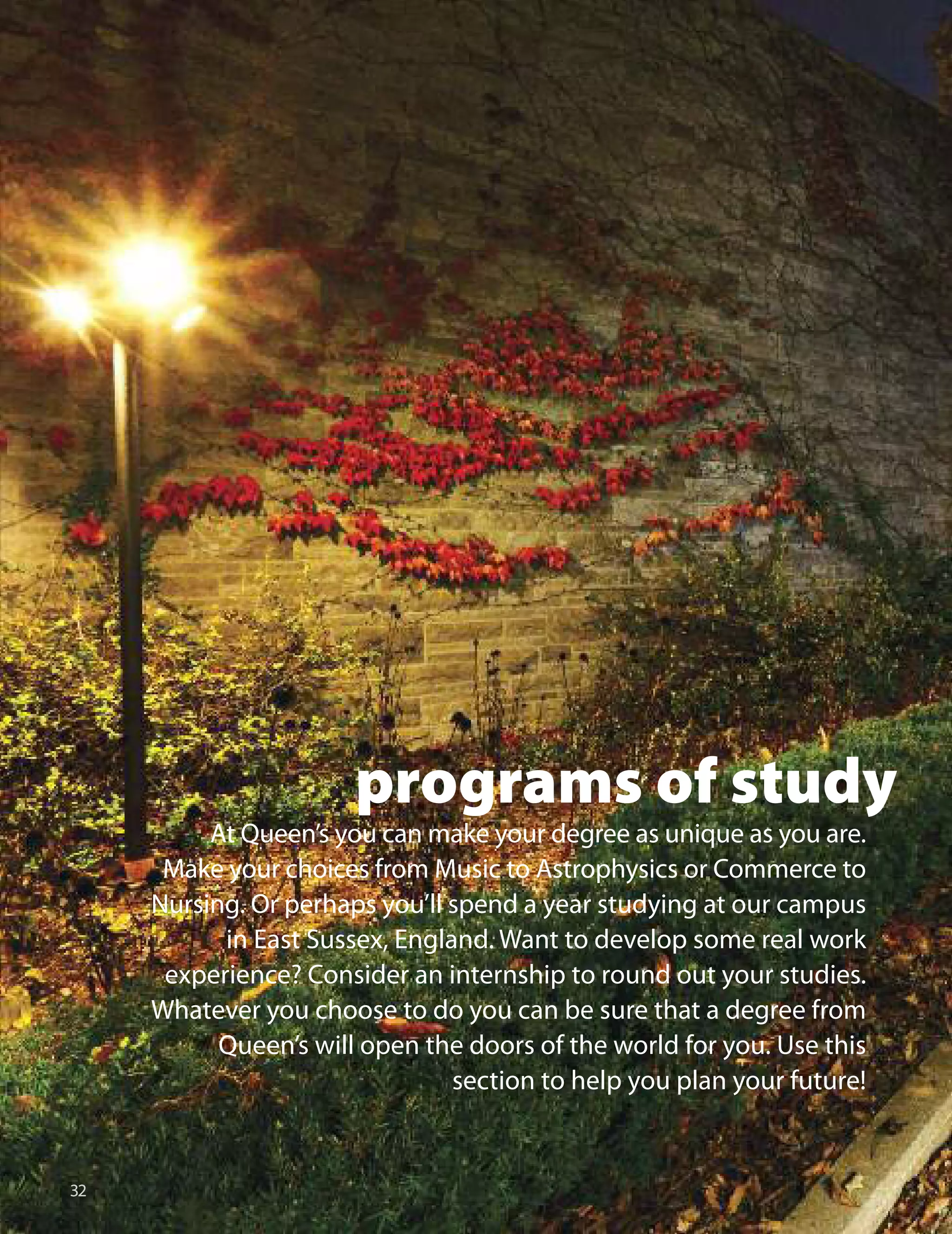 
programs of study
At Queen’s you can make your degree as unique as you are.
Make your choices from Music to Astrophysics or Commerce to
Nursing. or perhaps you’ll spend a year studying at our campus
in East Sussex, England. Want to develop some real work
experience? Consider an internship to round out your studies.
Whatever you choose to do you can be sure that a degree from
Queen’s will open the doors of the world for you. use this
section to help you plan your future!
 