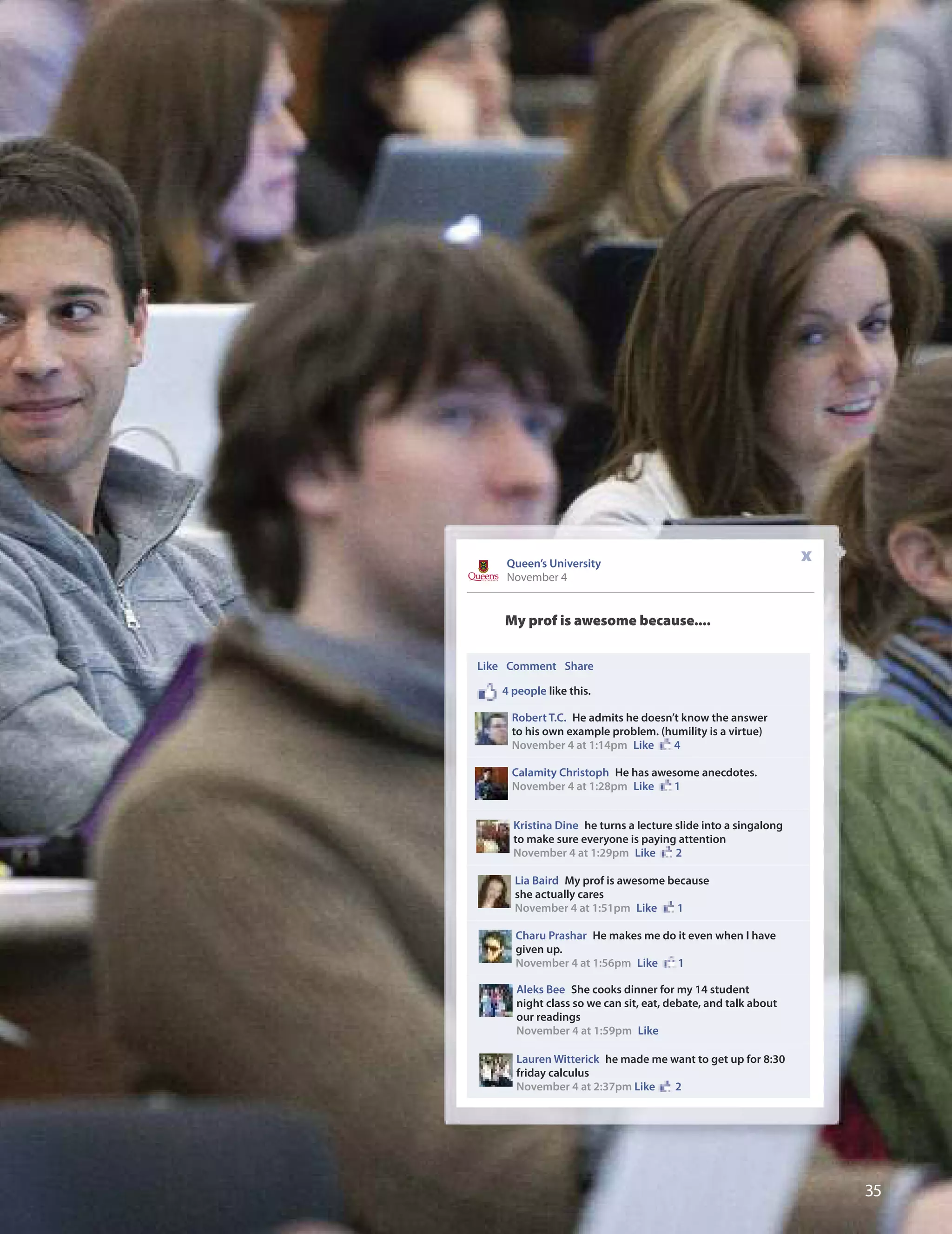 
My prof is awesome because....
Queen’s University
November 4
x
Like Comment Share
4 people like this.
Robert T.C. He admits he doesn’t know the answer
to his own example problem. (humility is a virtue)
November 4 at 1:14pm Like 4
Calamity Christoph He has awesome anecdotes.
November 4 at 1:28pm Like 1
Kristina Dine he turns a lecture slide into a singalong
to make sure everyone is paying attention
November 4 at 1:29pm Like 2
Lia Baird My prof is awesome because
she actually cares
November 4 at 1:51pm Like 1
Charu Prashar He makes me do it even when I have
given up.
November 4 at 1:56pm Like 1
Aleks Bee She cooks dinner for my 14 student
night class so we can sit, eat, debate, and talk about
our readings
November 4 at 1:59pm Like
Lauren Witterick he made me want to get up for 8:30
friday calculus
November 4 at 2:37pm Like 2
 