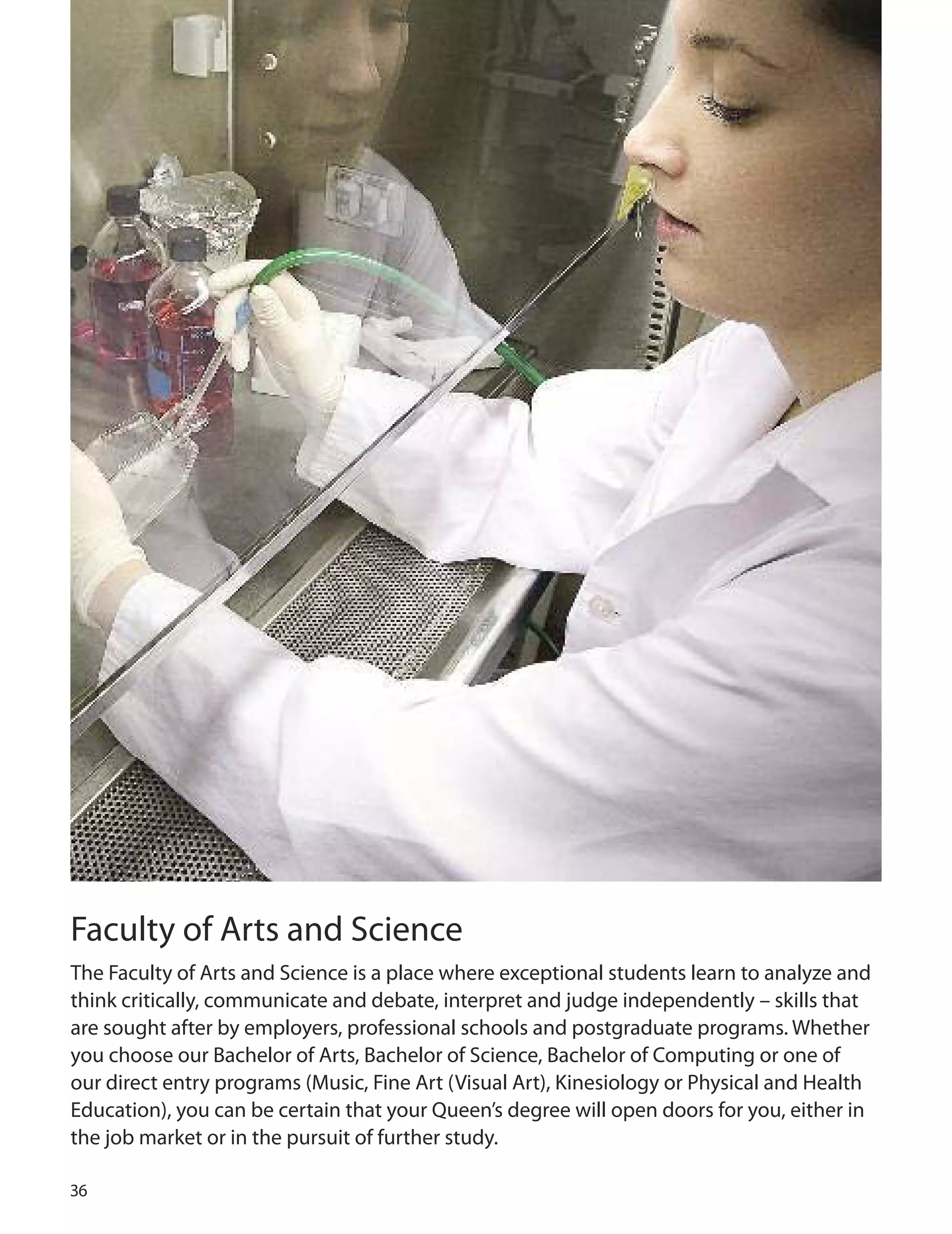 
Faculty of Arts and Science
The Faculty of Arts and Science is a place where exceptional students learn to analyze and
think critically, communicate and debate, interpret and judge independently – skills that
are sought after by employers, professional schools and postgraduate programs. Whether
you choose our Bachelor of Arts, Bachelor of Science, Bachelor of Computing or one of
our direct entry programs (Music, Fine Art (Visual Art), Kinesiology or Physical and Health
Education), you can be certain that your Queen’s degree will open doors for you, either in
the job market or in the pursuit of further study.
 