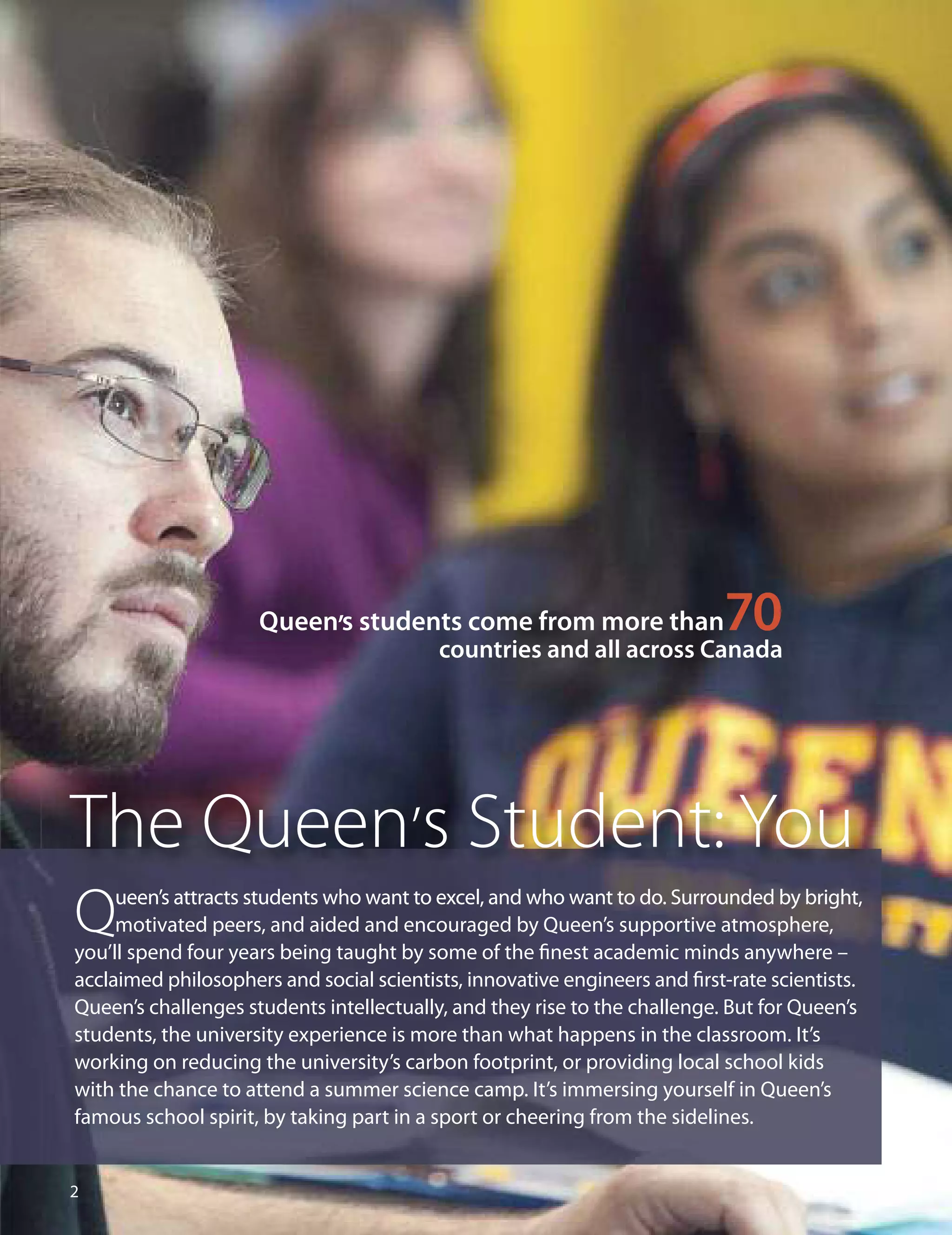 
Queen’s students come from more than70countries and all across Canada
The Queen’s Student: You
Queen’s attracts students who want to excel, and who want to do. Surrounded by bright,
motivated peers, and aided and encouraged by Queen’s supportive atmosphere,
you’ll spend four years being taught by some of the ﬁnest academic minds anywhere –
acclaimed philosophers and social scientists, innovative engineers and ﬁrst-rate scientists.
Queen’s challenges students intellectually, and they rise to the challenge. But for Queen’s
students, the university experience is more than what happens in the classroom. It’s
working on reducing the university’s carbon footprint, or providing local school kids
with the chance to attend a summer science camp. It’s immersing yourself in Queen’s
famous school spirit, by taking part in a sport or cheering from the sidelines.
 