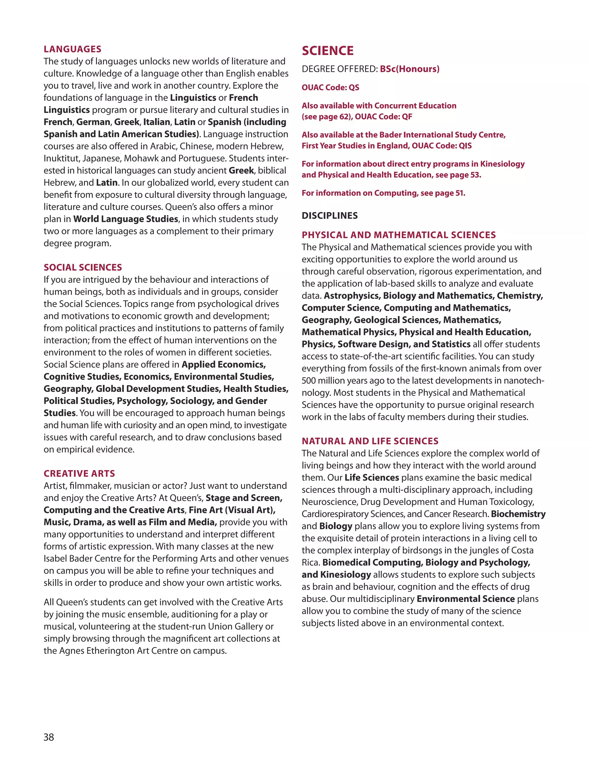 LAnGUAGeS
The study of languages unlocks new worlds of literature and
culture. Knowledge of a language other than English enables
you to travel, live and work in another country. Explore the
foundations of language in the Linguistics or french
Linguistics program or pursue literary and cultural studies in
french, German, Greek, Italian, Latin or Spanish (including
Spanish and Latin American Studies). Language instruction
courses are also oﬀered in Arabic, Chinese, modern Hebrew,
Inuktitut, Japanese, Mohawk and Portuguese. Students inter-
ested in historical languages can study ancient Greek, biblical
Hebrew, and Latin. In our globalized world, every student can
beneﬁt from exposure to cultural diversity through language,
literature and culture courses. Queen’s also oﬀers a minor
plan in World Language Studies, in which students study
two or more languages as a complement to their primary
degree program.
SOCIAL SCIenCeS
If you are intrigued by the behaviour and interactions of
human beings, both as individuals and in groups, consider
the Social Sciences. Topics range from psychological drives
and motivations to economic growth and development;
from political practices and institutions to patterns of family
interaction; from the eﬀect of human interventions on the
environment to the roles of women in diﬀerent societies.
Social Science plans are oﬀered in Applied economics,
Cognitive Studies, economics, environmental Studies,
Geography, Global Development Studies, Health Studies,
Political Studies, Psychology, Sociology, and Gender
Studies. You will be encouraged to approach human beings
and human life with curiosity and an open mind, to investigate
issues with careful research, and to draw conclusions based
on empirical evidence.
CreATIve ArTS
Artist, ﬁlmmaker, musician or actor? Just want to understand
and enjoy the Creative Arts? At Queen’s, Stage and Screen,
Computing and the Creative Arts, fine Art (visual Art),
music, Drama, as well as film and media, provide you with
many opportunities to understand and interpret diﬀerent
forms of artistic expression. With many classes at the new
Isabel Bader Centre for the Performing Arts and other venues
on campus you will be able to reﬁne your techniques and
skills in order to produce and show your own artistic works.
All Queen’s students can get involved with the Creative Arts
by joining the music ensemble, auditioning for a play or
musical, volunteering at the student-run union Gallery or
simply browsing through the magniﬁcent art collections at
the Agnes Etherington Art Centre on campus.
SCIenCe
dEGREE oFFEREd: BSc(Honours)
OUAC Code: QS
Also available with Concurrent education
(see page 62), OUAC Code: Qf
Also available at the Bader International Study Centre,
first Year Studies in england, OUAC Code: QIS
for information about direct entry programs in Kinesiology
and Physical and Health education, see page 53.
for information on Computing, see page 51.
DISCIPLIneS
PHYSICAL AnD mATHemATICAL SCIenCeS
The Physical and Mathematical sciences provide you with
exciting opportunities to explore the world around us
through careful observation, rigorous experimentation, and
the application of lab-based skills to analyze and evaluate
data. Astrophysics, Biology and mathematics, Chemistry,
Computer Science, Computing and mathematics,
Geography, Geological Sciences, mathematics,
mathematical Physics, Physical and Health education,
Physics, Software Design, and Statistics all oﬀer students
access to state-of-the-art scientiﬁc facilities. You can study
everything from fossils of the ﬁrst-known animals from over
00 million years ago to the latest developments in nanotech-
nology. Most students in the Physical and Mathematical
Sciences have the opportunity to pursue original research
work in the labs of faculty members during their studies.
nATUrAL AnD LIfe SCIenCeS
The Natural and Life Sciences explore the complex world of
living beings and how they interact with the world around
them. our Life Sciences plans examine the basic medical
sciences through a multi-disciplinary approach, including
Neuroscience, drug development and Human Toxicology,
Cardiorespiratory Sciences, and Cancer Research. Biochemistry
and Biology plans allow you to explore living systems from
the exquisite detail of protein interactions in a living cell to
the complex interplay of birdsongs in the jungles of Costa
Rica. Biomedical Computing, Biology and Psychology,
and Kinesiology allows students to explore such subjects
as brain and behaviour, cognition and the eﬀects of drug
abuse. our multidisciplinary environmental Science plans
allow you to combine the study of many of the science
subjects listed above in an environmental context.

 