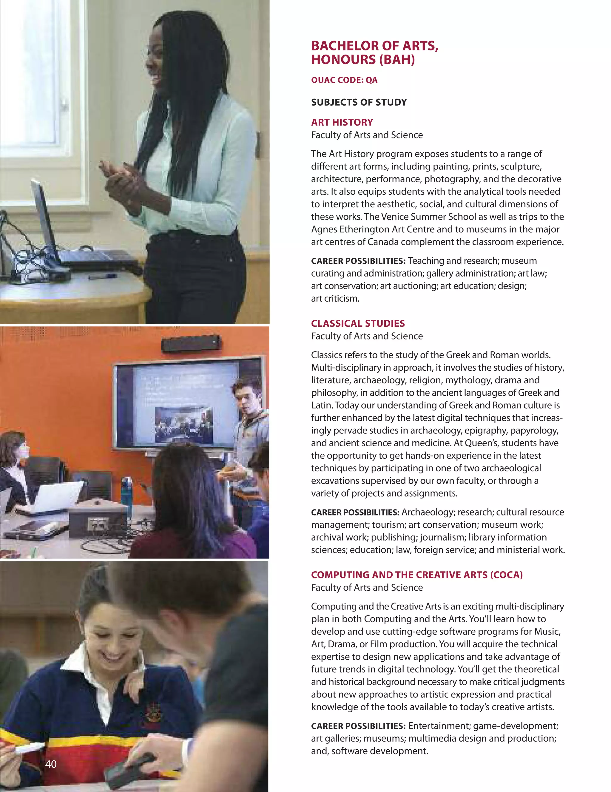BACHeLOr Of ArTS,
HOnOUrS (BAH)
OUAC CODe: QA
SUBJeCTS Of STUDY
ArT HISTOrY
Faculty of Arts and Science
The Art History program exposes students to a range of
different art forms, including painting, prints, sculpture,
architecture, performance, photography, and the decorative
arts. It also equips students with the analytical tools needed
to interpret the aesthetic, social, and cultural dimensions of
these works. The Venice Summer School as well as trips to the
Agnes Etherington Art Centre and to museums in the major
art centres of Canada complement the classroom experience.
CAreer POSSIBILITIeS: Teaching and research; museum
curating and administration; gallery administration; art law;
art conservation; art auctioning; art education; design;
art criticism.
CLASSICAL STUDIeS
Faculty of Arts and Science
Classics refers to the study of the Greek and Roman worlds.
Multi-disciplinary in approach, it involves the studies of history,
literature, archaeology, religion, mythology, drama and
philosophy, in addition to the ancient languages of Greek and
Latin.Today our understanding of Greek and Roman culture is
further enhanced by the latest digital techniques that increas-
ingly pervade studies in archaeology, epigraphy, papyrology,
and ancient science and medicine. At Queen’s, students have
the opportunity to get hands-on experience in the latest
techniques by participating in one of two archaeological
excavations supervised by our own faculty, or through a
variety of projects and assignments.
CAreer POSSIBILITIeS: Archaeology; research; cultural resource
management; tourism; art conservation; museum work;
archival work; publishing; journalism; library information
sciences; education; law, foreign service; and ministerial work.
COmPUTInG AnD THe CreATIve ArTS (COCA)
Faculty of Arts and Science
Computing and the Creative Arts is an exciting multi-disciplinary
plan in both Computing and the Arts. You’ll learn how to
develop and use cutting-edge software programs for Music,
Art, drama, or Film production.You will acquire the technical
expertise to design new applications and take advantage of
future trends in digital technology. You’ll get the theoretical
and historical background necessary to make critical judgments
about new approaches to artistic expression and practical
knowledge of the tools available to today’s creative artists.
CAreer POSSIBILITIeS: Entertainment; game-development;
art galleries; museums; multimedia design and production;
and, software development.
0
 
