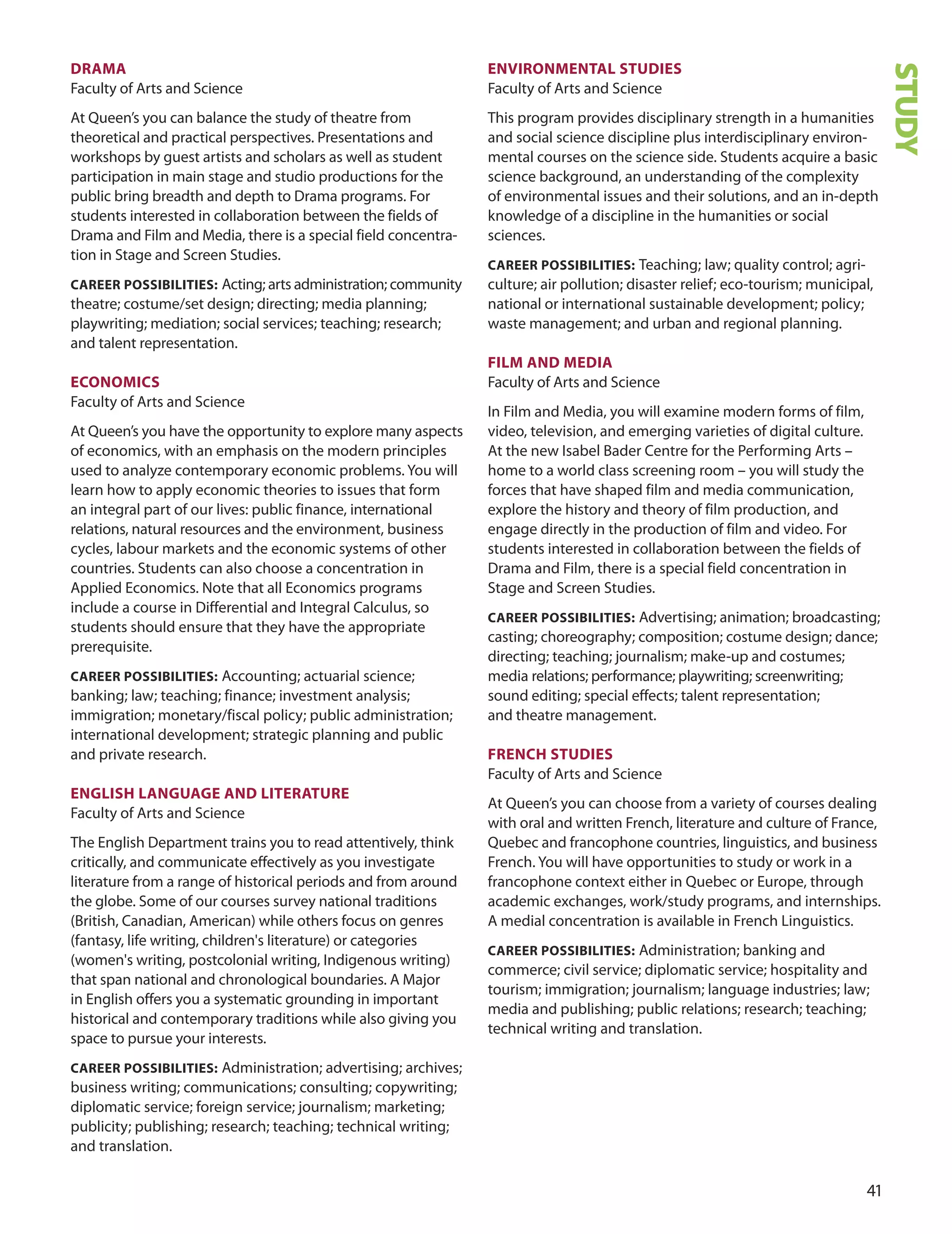 1
DrAmA
Faculty of Arts and Science
At Queen’s you can balance the study of theatre from
theoretical and practical perspectives. Presentations and
workshops by guest artists and scholars as well as student
participation in main stage and studio productions for the
public bring breadth and depth to drama programs. For
students interested in collaboration between the fields of
drama and Film and Media, there is a special field concentra-
tion in Stage and Screen Studies.
CAreer POSSIBILITIeS: Acting; arts administration; community
theatre; costume/set design; directing; media planning;
playwriting; mediation; social services; teaching; research;
and talent representation.
eCOnOmICS
Faculty of Arts and Science
At Queen’s you have the opportunity to explore many aspects
of economics, with an emphasis on the modern principles
used to analyze contemporary economic problems. You will
learn how to apply economic theories to issues that form
an integral part of our lives: public finance, international
relations, natural resources and the environment, business
cycles, labour markets and the economic systems of other
countries. Students can also choose a concentration in
Applied Economics. Note that all Economics programs
include a course in differential and Integral Calculus, so
students should ensure that they have the appropriate
prerequisite.
CAreer POSSIBILITIeS: Accounting; actuarial science;
banking; law; teaching; finance; investment analysis;
immigration; monetary/fiscal policy; public administration;
international development; strategic planning and public
and private research.
enGLISH LAnGUAGe AnD LITerATUre
Faculty of Arts and Science
The English department trains you to read attentively, think
critically, and communicate effectively as you investigate
literature from a range of historical periods and from around
the globe. Some of our courses survey national traditions
(British, Canadian, American) while others focus on genres
(fantasy, life writing, children's literature) or categories
(women's writing, postcolonial writing, Indigenous writing)
that span national and chronological boundaries. A Major
in English offers you a systematic grounding in important
historical and contemporary traditions while also giving you
space to pursue your interests.
CAreer POSSIBILITIeS: Administration; advertising; archives;
business writing; communications; consulting; copywriting;
diplomatic service; foreign service; journalism; marketing;
publicity; publishing; research; teaching; technical writing;
and translation.
envIrOnmenTAL STUDIeS
Faculty of Arts and Science
This program provides disciplinary strength in a humanities
and social science discipline plus interdisciplinary environ-
mental courses on the science side. Students acquire a basic
science background, an understanding of the complexity
of environmental issues and their solutions, and an in-depth
knowledge of a discipline in the humanities or social
sciences.
CAreer POSSIBILITIeS: Teaching; law; quality control; agri-
culture; air pollution; disaster relief; eco-tourism; municipal,
national or international sustainable development; policy;
waste management; and urban and regional planning.
fILm AnD meDIA
Faculty of Arts and Science
In Film and Media, you will examine modern forms of film,
video, television, and emerging varieties of digital culture.
At the new Isabel Bader Centre for the Performing Arts –
home to a world class screening room – you will study the
forces that have shaped film and media communication,
explore the history and theory of film production, and
engage directly in the production of film and video. For
students interested in collaboration between the fields of
drama and Film, there is a special field concentration in
Stage and Screen Studies.
CAreer POSSIBILITIeS: Advertising; animation; broadcasting;
casting; choreography; composition; costume design; dance;
directing; teaching; journalism; make-up and costumes;
media relations; performance; playwriting; screenwriting;
sound editing; special effects; talent representation;
and theatre management.
frenCH STUDIeS
Faculty of Arts and Science
At Queen’s you can choose from a variety of courses dealing
with oral and written French, literature and culture of France,
Quebec and francophone countries, linguistics, and business
French. You will have opportunities to study or work in a
francophone context either in Quebec or Europe, through
academic exchanges, work/study programs, and internships.
A medial concentration is available in French Linguistics.
CAreer POSSIBILITIeS: Administration; banking and
commerce; civil service; diplomatic service; hospitality and
tourism; immigration; journalism; language industries; law;
media and publishing; public relations; research; teaching;
technical writing and translation.
STUDY
 