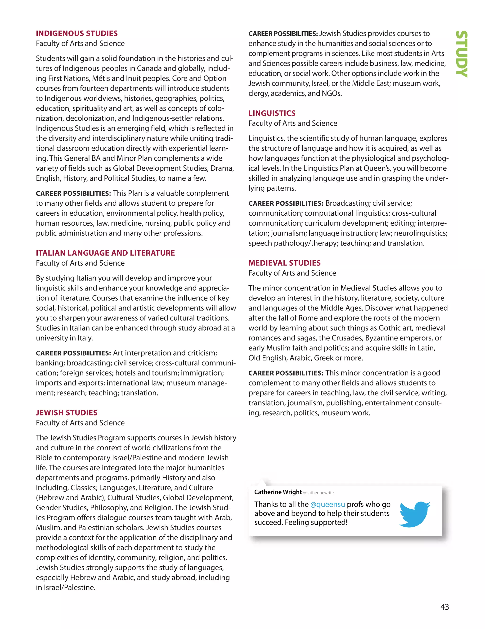 
InDIGenOUS STUDIeS
Faculty of Arts and Science
Students will gain a solid foundation in the histories and cul-
tures of Indigenous peoples in Canada and globally, includ-
ing First Nations, Métis and Inuit peoples. Core and option
courses from fourteen departments will introduce students
to Indigenous worldviews, histories, geographies, politics,
education, spirituality and art, as well as concepts of colo-
nization, decolonization, and Indigenous-settler relations.
Indigenous Studies is an emerging field, which is reflected in
the diversity and interdisciplinary nature while uniting tradi-
tional classroom education directly with experiential learn-
ing. This General BA and Minor Plan complements a wide
variety of fields such as Global development Studies, drama,
English, History, and Political Studies, to name a few.
CAreer POSSIBILITIeS: This Plan is a valuable complement
to many other fields and allows student to prepare for
careers in education, environmental policy, health policy,
human resources, law, medicine, nursing, public policy and
public administration and many other professions.
ITALIAn LAnGUAGe AnD LITerATUre
Faculty of Arts and Science
By studying Italian you will develop and improve your
linguistic skills and enhance your knowledge and apprecia-
tion of literature. Courses that examine the influence of key
social, historical, political and artistic developments will allow
you to sharpen your awareness of varied cultural traditions.
Studies in Italian can be enhanced through study abroad at a
university in Italy.
CAreer POSSIBILITIeS: Art interpretation and criticism;
banking; broadcasting; civil service; cross-cultural communi-
cation; foreign services; hotels and tourism; immigration;
imports and exports; international law; museum manage-
ment; research; teaching; translation.
JeWISH STUDIeS
Faculty of Arts and Science
The Jewish Studies Program supports courses in Jewish history
and culture in the context of world civilizations from the
Bible to contemporary Israel/Palestine and modern Jewish
life. The courses are integrated into the major humanities
departments and programs, primarily History and also
including, Classics; Languages, Literature, and Culture
(Hebrew and Arabic); Cultural Studies, Global development,
Gender Studies, Philosophy, and Religion. The Jewish Stud-
ies Program offers dialogue courses team taught with Arab,
Muslim, and Palestinian scholars. Jewish Studies courses
provide a context for the application of the disciplinary and
methodological skills of each department to study the
complexities of identity, community, religion, and politics.
Jewish Studies strongly supports the study of languages,
especially Hebrew and Arabic, and study abroad, including
in Israel/Palestine.
CAreer POSSIBILITIeS: Jewish Studies provides courses to
enhance study in the humanities and social sciences or to
complement programs in sciences. Like most students in Arts
and Sciences possible careers include business, law, medicine,
education, or social work. other options include work in the
Jewish community, Israel, or the Middle East; museum work,
clergy, academics, and NGos.
LInGUISTICS
Faculty of Arts and Science
Linguistics, the scientific study of human language, explores
the structure of language and how it is acquired, as well as
how languages function at the physiological and psycholog-
ical levels. In the Linguistics Plan at Queen’s, you will become
skilled in analyzing language use and in grasping the under-
lying patterns.
CAreer POSSIBILITIeS: Broadcasting; civil service;
communication; computational linguistics; cross-cultural
communication; curriculum development; editing; interpre-
tation; journalism; language instruction; law; neurolinguistics;
speech pathology/therapy; teaching; and translation.
meDIevAL STUDIeS
Faculty of Arts and Science
The minor concentration in Medieval Studies allows you to
develop an interest in the history, literature, society, culture
and languages of the Middle Ages. discover what happened
after the fall of Rome and explore the roots of the modern
world by learning about such things as Gothic art, medieval
romances and sagas, the Crusades, Byzantine emperors, or
early Muslim faith and politics; and acquire skills in Latin,
old English, Arabic, Greek or more.
CAreer POSSIBILITIeS: This minor concentration is a good
complement to many other fields and allows students to
prepare for careers in teaching, law, the civil service, writing,
translation, journalism, publishing, entertainment consult-
ing, research, politics, museum work.
STUDY
Thanks to all the @queensu profs who go
above and beyond to help their students
succeed. Feeling supported!
Catherine Wright @catherinewrite
 