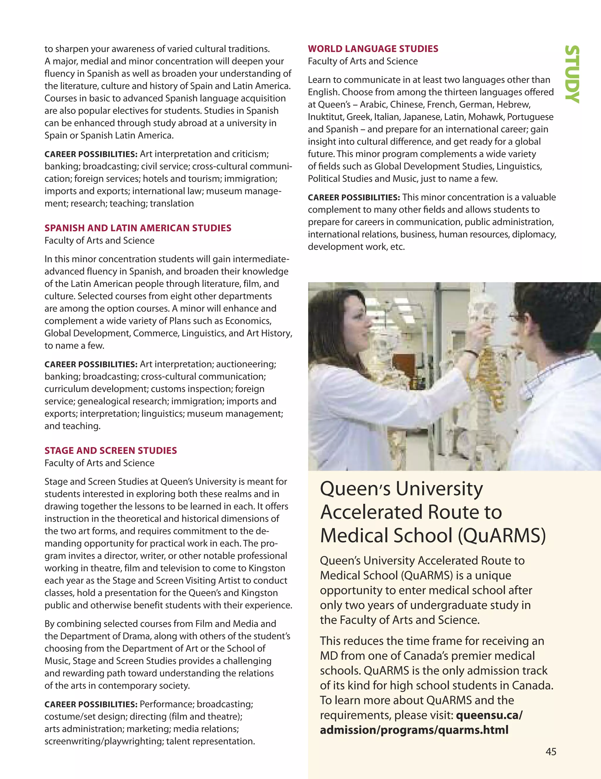 
to sharpen your awareness of varied cultural traditions.
A major, medial and minor concentration will deepen your
fluency in Spanish as well as broaden your understanding of
the literature, culture and history of Spain and Latin America.
Courses in basic to advanced Spanish language acquisition
are also popular electives for students. Studies in Spanish
can be enhanced through study abroad at a university in
Spain or Spanish Latin America.
CAreer POSSIBILITIeS: Art interpretation and criticism;
banking; broadcasting; civil service; cross-cultural communi-
cation; foreign services; hotels and tourism; immigration;
imports and exports; international law; museum manage-
ment; research; teaching; translation
SPAnISH AnD LATIn AmerICAn STUDIeS
Faculty of Arts and Science
In this minor concentration students will gain intermediate-
advanced fluency in Spanish, and broaden their knowledge
of the Latin American people through literature, film, and
culture. Selected courses from eight other departments
are among the option courses. A minor will enhance and
complement a wide variety of Plans such as Economics,
Global development, Commerce, Linguistics, and Art History,
to name a few.
CAreer POSSIBILITIeS: Art interpretation; auctioneering;
banking; broadcasting; cross-cultural communication;
curriculum development; customs inspection; foreign
service; genealogical research; immigration; imports and
exports; interpretation; linguistics; museum management;
and teaching.
STAGe AnD SCreen STUDIeS
Faculty of Arts and Science
Stage and Screen Studies at Queen’s university is meant for
students interested in exploring both these realms and in
drawing together the lessons to be learned in each. It offers
instruction in the theoretical and historical dimensions of
the two art forms, and requires commitment to the de-
manding opportunity for practical work in each. The pro-
gram invites a director, writer, or other notable professional
working in theatre, film and television to come to Kingston
each year as the Stage and Screen Visiting Artist to conduct
classes, hold a presentation for the Queen’s and Kingston
public and otherwise benefit students with their experience.
By combining selected courses from Film and Media and
the department of drama, along with others of the student’s
choosing from the department of Art or the School of
Music, Stage and Screen Studies provides a challenging
and rewarding path toward understanding the relations
of the arts in contemporary society.
CAreer POSSIBILITIeS: Performance; broadcasting;
costume/set design; directing (film and theatre);
arts administration; marketing; media relations;
screenwriting/playwrighting; talent representation.
STUDY
WOrLD LAnGUAGe STUDIeS
Faculty of Arts and Science
Learn to communicate in at least two languages other than
English. Choose from among the thirteen languages oﬀered
at Queen’s – Arabic, Chinese, French, German, Hebrew,
Inuktitut, Greek, Italian, Japanese, Latin, Mohawk, Portuguese
and Spanish – and prepare for an international career; gain
insight into cultural diﬀerence, and get ready for a global
future. This minor program complements a wide variety
of ﬁelds such as Global development Studies, Linguistics,
Political Studies and Music, just to name a few.
CAreer POSSIBILITIeS: This minor concentration is a valuable
complement to many other ﬁelds and allows students to
prepare for careers in communication, public administration,
international relations, business, human resources, diplomacy,
development work, etc.
Queen’s university
Accelerated Route to
Medical School (QuARMS)
Queen’s university Accelerated Route to
Medical School (QuARMS) is a unique
opportunity to enter medical school after
only two years of undergraduate study in
the Faculty of Arts and Science.
This reduces the time frame for receiving an
Md from one of Canada’s premier medical
schools. QuARMS is the only admission track
of its kind for high school students in Canada.
To learn more about QuARMS and the
requirements, please visit: queensu.ca/
admission/programs/quarms.html
 