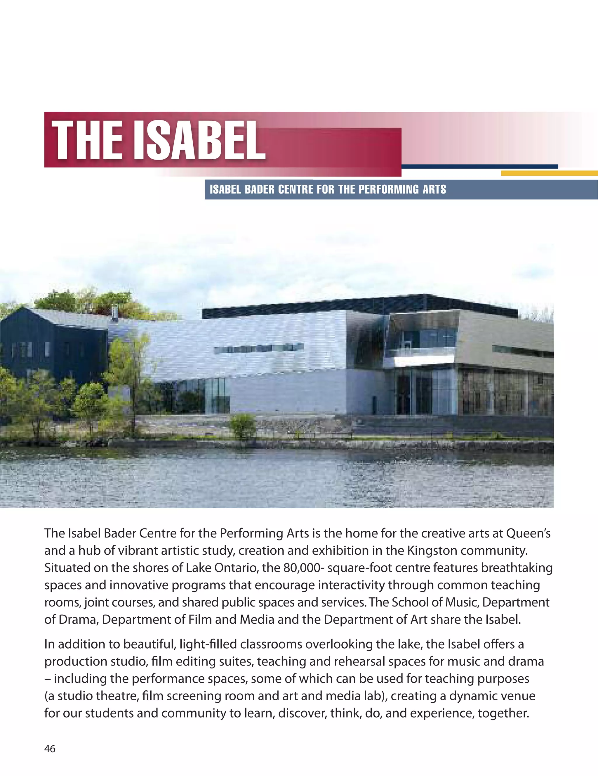 
THE ISABEL
ISABEL BADER CENTRE FOR THE PERFORMING ARTS
The Isabel Bader Centre for the Performing Arts is the home for the creative arts at Queen’s
and a hub of vibrant artistic study, creation and exhibition in the Kingston community.
Situated on the shores of Lake ontario, the 0,000- square-foot centre features breathtaking
spaces and innovative programs that encourage interactivity through common teaching
rooms, joint courses, and shared public spaces and services.The School of Music, department
of drama, department of Film and Media and the department of Art share the Isabel.
In addition to beautiful, light-ﬁlled classrooms overlooking the lake, the Isabel oﬀers a
production studio, ﬁlm editing suites, teaching and rehearsal spaces for music and drama
– including the performance spaces, some of which can be used for teaching purposes
(a studio theatre, ﬁlm screening room and art and media lab), creating a dynamic venue
for our students and community to learn, discover, think, do, and experience, together.
 