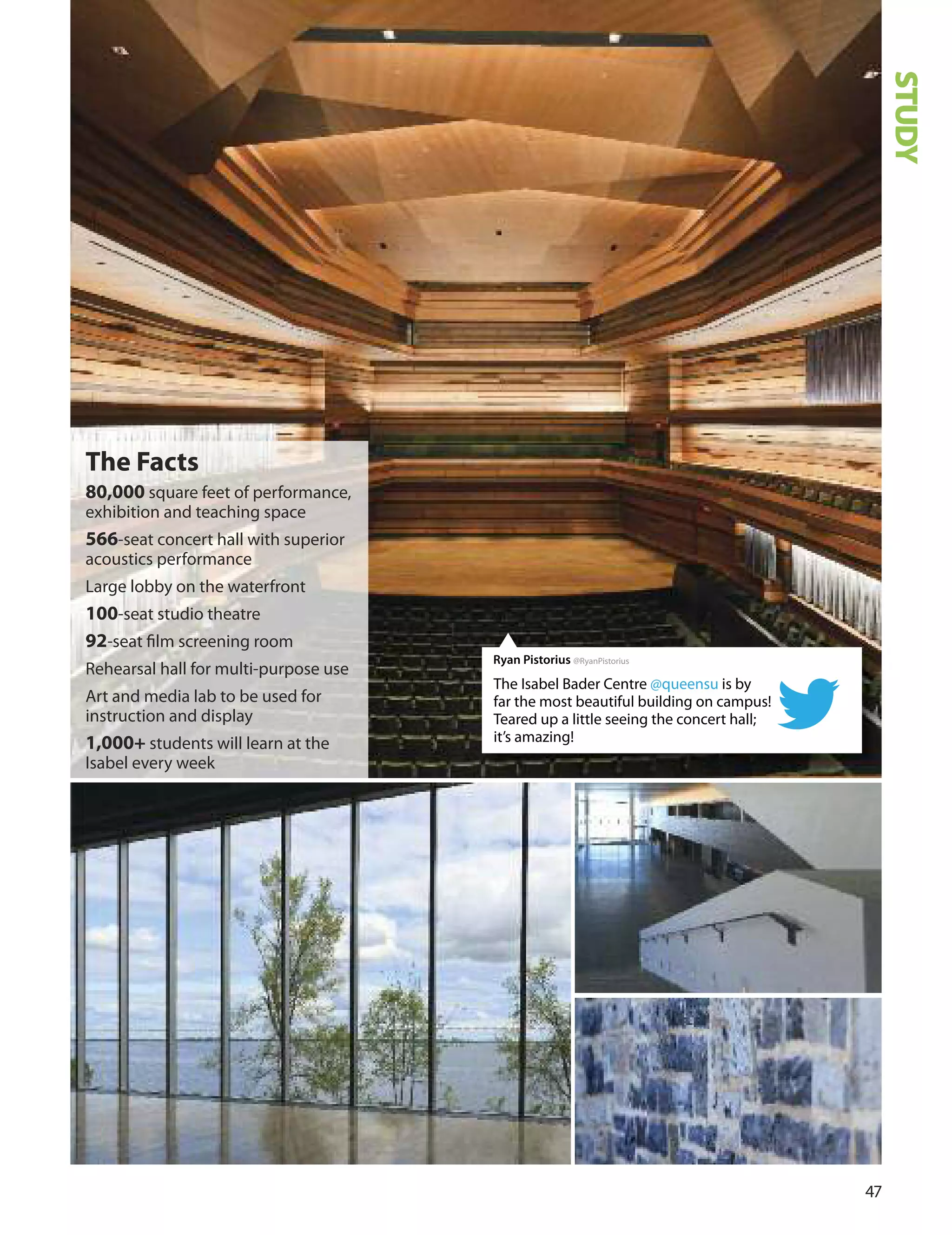 7
The facts
80,000 square feet of performance,
exhibition and teaching space
566-seat concert hall with superior
acoustics performance
Large lobby on the waterfront
100-seat studio theatre
92-seat ﬁlm screening room
Rehearsal hall for multi-purpose use
Art and media lab to be used for
instruction and display
1,000+ students will learn at the
Isabel every week
The Isabel Bader Centre @queensu is by
far the most beautiful building on campus!
Teared up a little seeing the concert hall;
it’s amazing!
Ryan Pistorius @RyanPistorius
STUDY
 