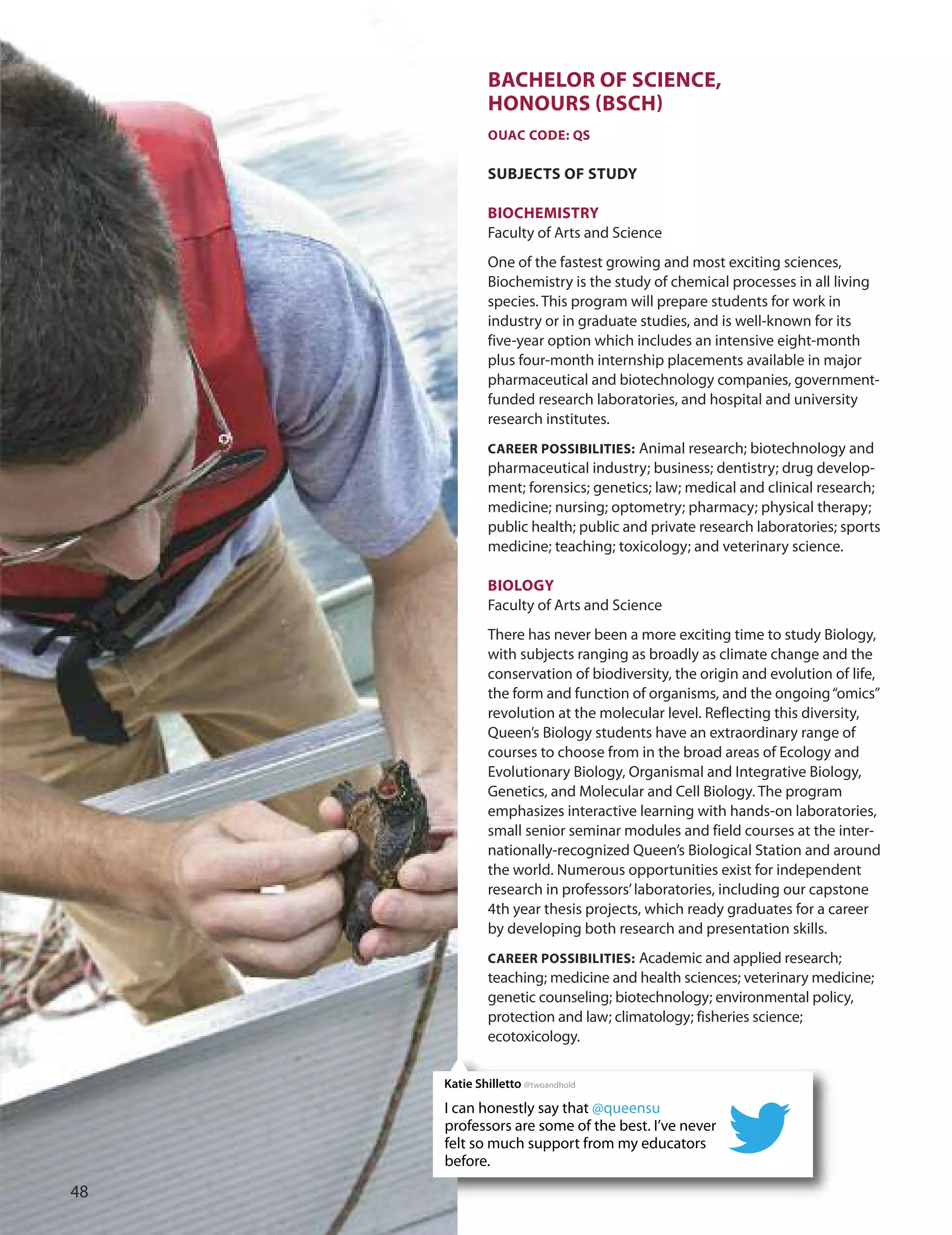 BACHeLOr Of SCIenCe,
HOnOUrS (BSCH)
OUAC CODe: QS
SUBJeCTS Of STUDY
BIOCHemISTrY
Faculty of Arts and Science
one of the fastest growing and most exciting sciences,
Biochemistry is the study of chemical processes in all living
species. This program will prepare students for work in
industry or in graduate studies, and is well-known for its
five-year option which includes an intensive eight-month
plus four-month internship placements available in major
pharmaceutical and biotechnology companies, government-
funded research laboratories, and hospital and university
research institutes.
CAreer POSSIBILITIeS: Animal research; biotechnology and
pharmaceutical industry; business; dentistry; drug develop-
ment; forensics; genetics; law; medical and clinical research;
medicine; nursing; optometry; pharmacy; physical therapy;
public health; public and private research laboratories; sports
medicine; teaching; toxicology; and veterinary science.
BIOLOGY
Faculty of Arts and Science
There has never been a more exciting time to study Biology,
with subjects ranging as broadly as climate change and the
conservation of biodiversity, the origin and evolution of life,
the form and function of organisms, and the ongoing“omics”
revolution at the molecular level. Reflecting this diversity,
Queen’s Biology students have an extraordinary range of
courses to choose from in the broad areas of Ecology and
Evolutionary Biology, organismal and Integrative Biology,
Genetics, and Molecular and Cell Biology. The program
emphasizes interactive learning with hands-on laboratories,
small senior seminar modules and field courses at the inter-
nationally-recognized Queen’s Biological Station and around
the world. Numerous opportunities exist for independent
research in professors’laboratories, including our capstone
4th year thesis projects, which ready graduates for a career
by developing both research and presentation skills.
CAreer POSSIBILITIeS: Academic and applied research;
teaching; medicine and health sciences; veterinary medicine;
genetic counseling; biotechnology; environmental policy,
protection and law; climatology; fisheries science;
ecotoxicology.
I can honestly say that @queensu
professors are some of the best. I’ve never
felt so much support from my educators
before.
Katie Shilletto @twoandhold

 