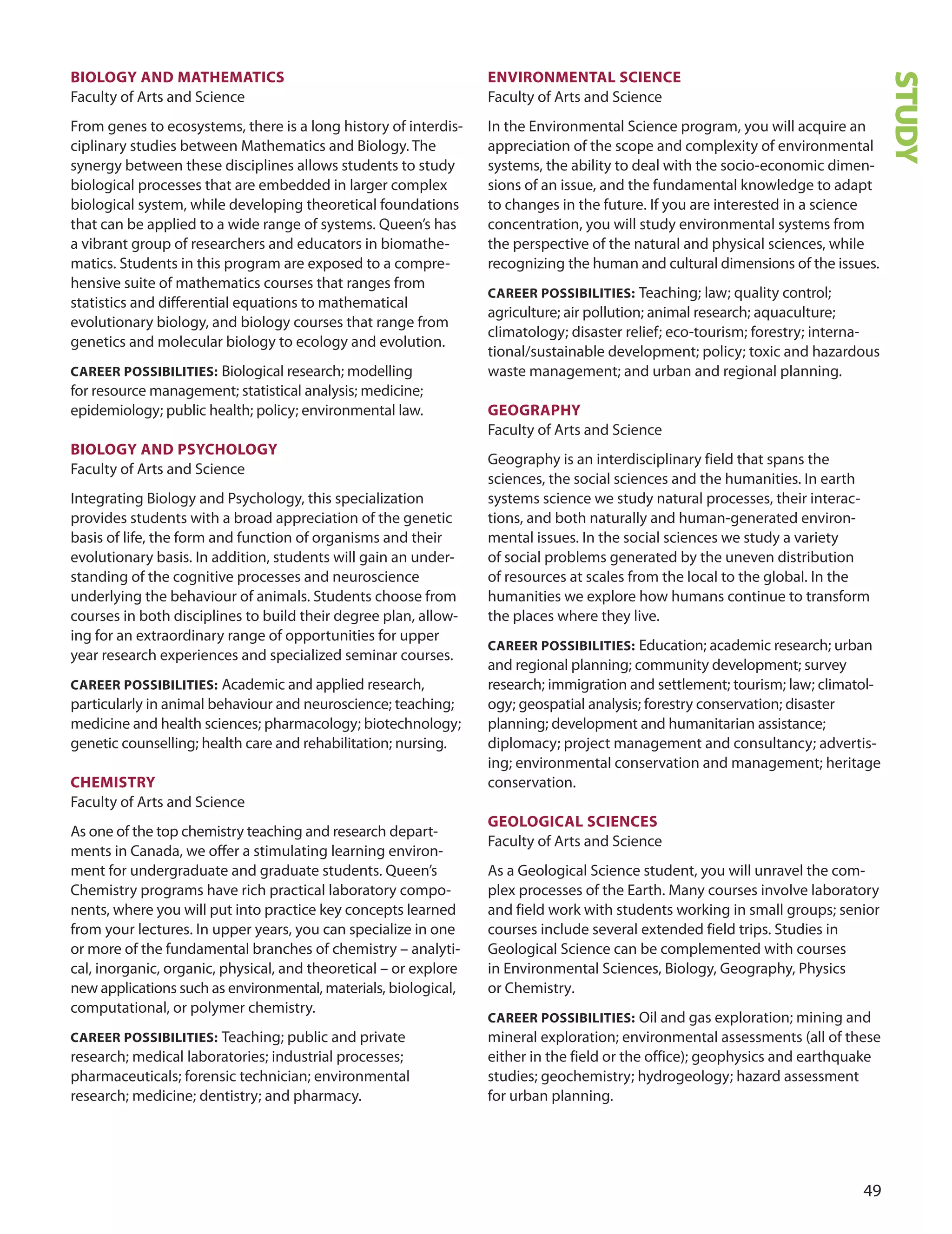 
BIOLOGY AnD mATHemATICS
Faculty of Arts and Science
From genes to ecosystems, there is a long history of interdis-
ciplinary studies between Mathematics and Biology. The
synergy between these disciplines allows students to study
biological processes that are embedded in larger complex
biological system, while developing theoretical foundations
that can be applied to a wide range of systems. Queen’s has
a vibrant group of researchers and educators in biomathe-
matics. Students in this program are exposed to a compre-
hensive suite of mathematics courses that ranges from
statistics and differential equations to mathematical
evolutionary biology, and biology courses that range from
genetics and molecular biology to ecology and evolution.
CAreer POSSIBILITIeS: Biological research; modelling
for resource management; statistical analysis; medicine;
epidemiology; public health; policy; environmental law.
BIOLOGY AnD PSYCHOLOGY
Faculty of Arts and Science
Integrating Biology and Psychology, this specialization
provides students with a broad appreciation of the genetic
basis of life, the form and function of organisms and their
evolutionary basis. In addition, students will gain an under-
standing of the cognitive processes and neuroscience
underlying the behaviour of animals. Students choose from
courses in both disciplines to build their degree plan, allow-
ing for an extraordinary range of opportunities for upper
year research experiences and specialized seminar courses.
CAreer POSSIBILITIeS: Academic and applied research,
particularly in animal behaviour and neuroscience; teaching;
medicine and health sciences; pharmacology; biotechnology;
genetic counselling; health care and rehabilitation; nursing.
CHemISTrY
Faculty of Arts and Science
As one of the top chemistry teaching and research depart-
ments in Canada, we offer a stimulating learning environ-
ment for undergraduate and graduate students. Queen’s
Chemistry programs have rich practical laboratory compo-
nents, where you will put into practice key concepts learned
from your lectures. In upper years, you can specialize in one
or more of the fundamental branches of chemistry – analyti-
cal, inorganic, organic, physical, and theoretical – or explore
new applications such as environmental, materials, biological,
computational, or polymer chemistry.
CAreer POSSIBILITIeS: Teaching; public and private
research; medical laboratories; industrial processes;
pharmaceuticals; forensic technician; environmental
research; medicine; dentistry; and pharmacy.
envIrOnmenTAL SCIenCe
Faculty of Arts and Science
In the Environmental Science program, you will acquire an
appreciation of the scope and complexity of environmental
systems, the ability to deal with the socio-economic dimen-
sions of an issue, and the fundamental knowledge to adapt
to changes in the future. If you are interested in a science
concentration, you will study environmental systems from
the perspective of the natural and physical sciences, while
recognizing the human and cultural dimensions of the issues.
CAreer POSSIBILITIeS: Teaching; law; quality control;
agriculture; air pollution; animal research; aquaculture;
climatology; disaster relief; eco-tourism; forestry; interna-
tional/sustainable development; policy; toxic and hazardous
waste management; and urban and regional planning.
GeOGrAPHY
Faculty of Arts and Science
Geography is an interdisciplinary field that spans the
sciences, the social sciences and the humanities. In earth
systems science we study natural processes, their interac-
tions, and both naturally and human-generated environ-
mental issues. In the social sciences we study a variety
of social problems generated by the uneven distribution
of resources at scales from the local to the global. In the
humanities we explore how humans continue to transform
the places where they live.
CAreer POSSIBILITIeS: Education; academic research; urban
and regional planning; community development; survey
research; immigration and settlement; tourism; law; climatol-
ogy; geospatial analysis; forestry conservation; disaster
planning; development and humanitarian assistance;
diplomacy; project management and consultancy; advertis-
ing; environmental conservation and management; heritage
conservation.
GeOLOGICAL SCIenCeS
Faculty of Arts and Science
As a Geological Science student, you will unravel the com-
plex processes of the Earth. Many courses involve laboratory
and field work with students working in small groups; senior
courses include several extended field trips. Studies in
Geological Science can be complemented with courses
in Environmental Sciences, Biology, Geography, Physics
or Chemistry.
CAreer POSSIBILITIeS: oil and gas exploration; mining and
mineral exploration; environmental assessments (all of these
either in the field or the office); geophysics and earthquake
studies; geochemistry; hydrogeology; hazard assessment
for urban planning.
STUDY
 