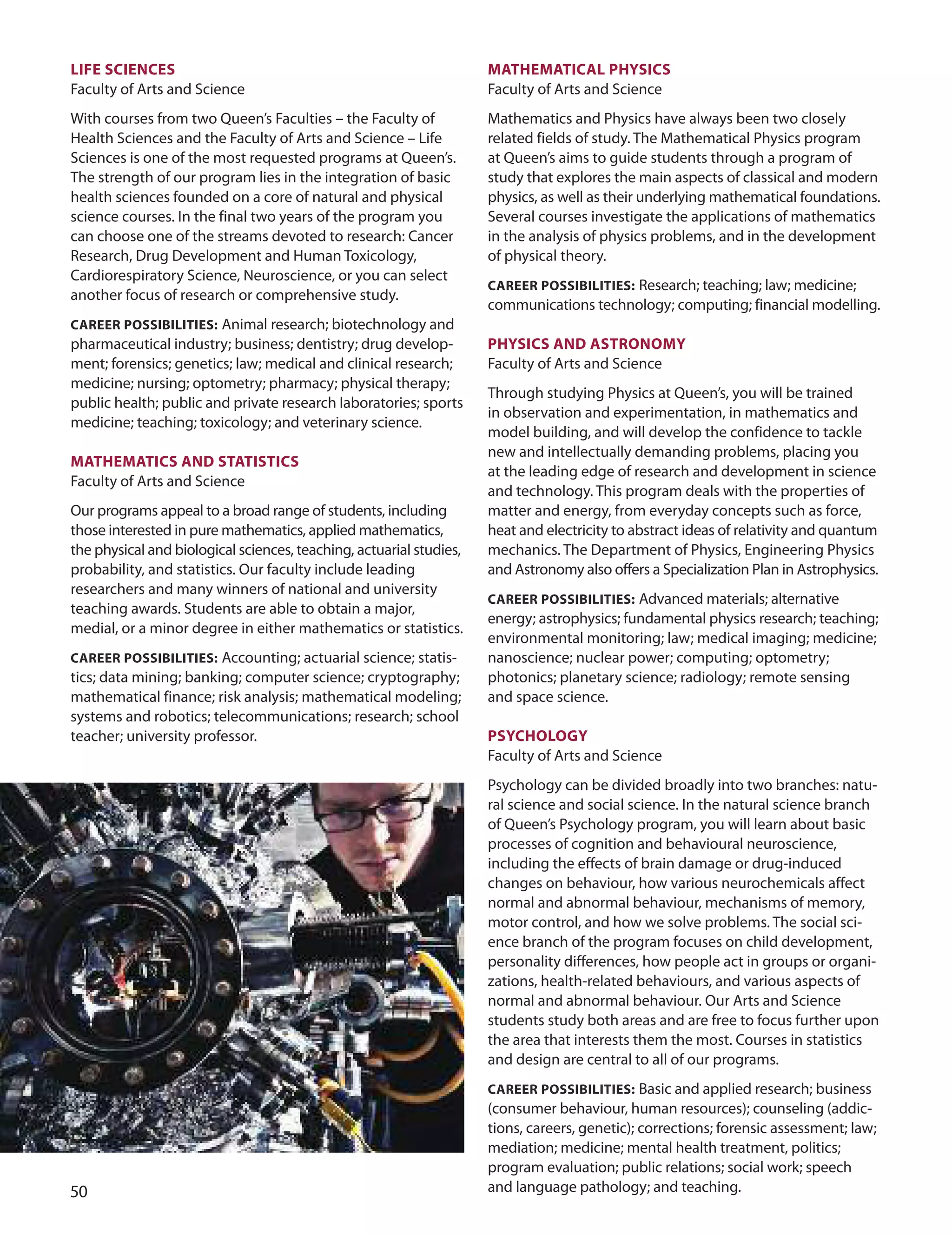 0
LIfe SCIenCeS
Faculty of Arts and Science
With courses from two Queen’s Faculties – the Faculty of
Health Sciences and the Faculty of Arts and Science – Life
Sciences is one of the most requested programs at Queen’s.
The strength of our program lies in the integration of basic
health sciences founded on a core of natural and physical
science courses. In the final two years of the program you
can choose one of the streams devoted to research: Cancer
Research, drug development and Human Toxicology,
Cardiorespiratory Science, Neuroscience, or you can select
another focus of research or comprehensive study.
CAreer POSSIBILITIeS: Animal research; biotechnology and
pharmaceutical industry; business; dentistry; drug develop-
ment; forensics; genetics; law; medical and clinical research;
medicine; nursing; optometry; pharmacy; physical therapy;
public health; public and private research laboratories; sports
medicine; teaching; toxicology; and veterinary science.
mATHemATICS AnD STATISTICS
Faculty of Arts and Science
our programs appeal to a broad range of students, including
those interested in pure mathematics, applied mathematics,
the physical and biological sciences, teaching, actuarial studies,
probability, and statistics. our faculty include leading
researchers and many winners of national and university
teaching awards. Students are able to obtain a major,
medial, or a minor degree in either mathematics or statistics.
CAreer POSSIBILITIeS: Accounting; actuarial science; statis-
tics; data mining; banking; computer science; cryptography;
mathematical finance; risk analysis; mathematical modeling;
systems and robotics; telecommunications; research; school
teacher; university professor.
mATHemATICAL PHYSICS
Faculty of Arts and Science
Mathematics and Physics have always been two closely
related fields of study. The Mathematical Physics program
at Queen’s aims to guide students through a program of
study that explores the main aspects of classical and modern
physics, as well as their underlying mathematical foundations.
Several courses investigate the applications of mathematics
in the analysis of physics problems, and in the development
of physical theory.
CAreer POSSIBILITIeS: Research; teaching; law; medicine;
communications technology; computing; financial modelling.
PHYSICS AnD ASTrOnOmY
Faculty of Arts and Science
Through studying Physics at Queen’s, you will be trained
in observation and experimentation, in mathematics and
model building, and will develop the confidence to tackle
new and intellectually demanding problems, placing you
at the leading edge of research and development in science
and technology. This program deals with the properties of
matter and energy, from everyday concepts such as force,
heat and electricity to abstract ideas of relativity and quantum
mechanics. The department of Physics, Engineering Physics
and Astronomy also offers a Specialization Plan in Astrophysics.
CAreer POSSIBILITIeS: Advanced materials; alternative
energy; astrophysics; fundamental physics research; teaching;
environmental monitoring; law; medical imaging; medicine;
nanoscience; nuclear power; computing; optometry;
photonics; planetary science; radiology; remote sensing
and space science.
PSYCHOLOGY
Faculty of Arts and Science
Psychology can be divided broadly into two branches: natu-
ral science and social science. In the natural science branch
of Queen’s Psychology program, you will learn about basic
processes of cognition and behavioural neuroscience,
including the effects of brain damage or drug-induced
changes on behaviour, how various neurochemicals affect
normal and abnormal behaviour, mechanisms of memory,
motor control, and how we solve problems. The social sci-
ence branch of the program focuses on child development,
personality differences, how people act in groups or organi-
zations, health-related behaviours, and various aspects of
normal and abnormal behaviour. our Arts and Science
students study both areas and are free to focus further upon
the area that interests them the most. Courses in statistics
and design are central to all of our programs.
CAreer POSSIBILITIeS: Basic and applied research; business
(consumer behaviour, human resources); counseling (addic-
tions, careers, genetic); corrections; forensic assessment; law;
mediation; medicine; mental health treatment, politics;
program evaluation; public relations; social work; speech
and language pathology; and teaching.
 