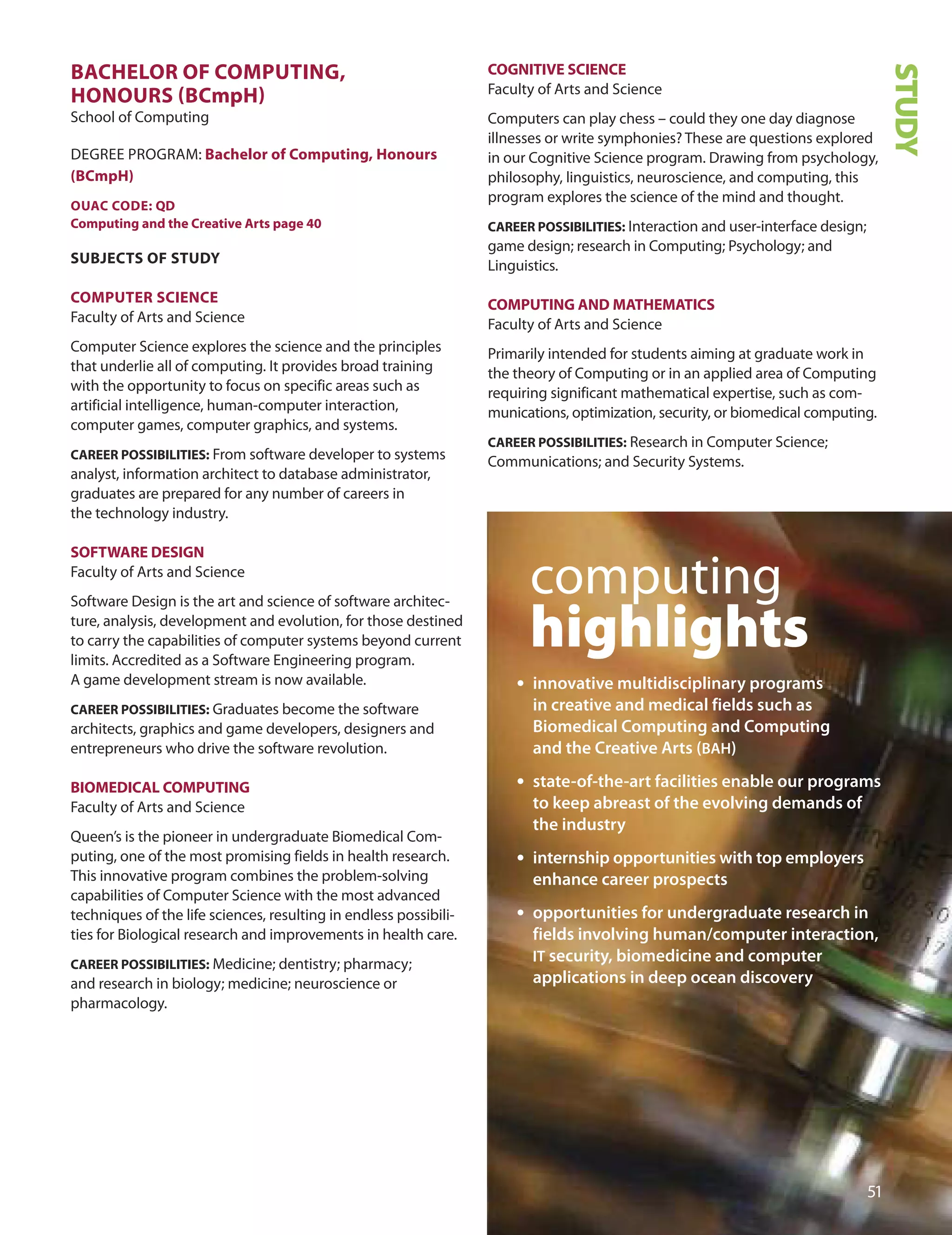 1
STUDY
BACHeLOr Of COmPUTInG,
HOnOUrS (BCmpH)
School of Computing
dEGREE PRoGRAM: Bachelor of Computing, Honours
(BCmpH)
OUAC CODe: QD
Computing and the Creative Arts page 40
SUBJeCTS Of STUDY
COmPUTer SCIenCe
Faculty of Arts and Science
Computer Science explores the science and the principles
that underlie all of computing. It provides broad training
with the opportunity to focus on specific areas such as
artificial intelligence, human-computer interaction,
computer games, computer graphics, and systems.
CAreer POSSIBILITIeS: From software developer to systems
analyst, information architect to database administrator,
graduates are prepared for any number of careers in
the technology industry.
SOfTWAre DeSIGn
Faculty of Arts and Science
Software design is the art and science of software architec-
ture, analysis, development and evolution, for those destined
to carry the capabilities of computer systems beyond current
limits. Accredited as a Software Engineering program.
A game development stream is now available.
CAreer POSSIBILITIeS: Graduates become the software
architects, graphics and game developers, designers and
entrepreneurs who drive the software revolution.
BIOmeDICAL COmPUTInG
Faculty of Arts and Science
Queen’s is the pioneer in undergraduate Biomedical Com-
puting, one of the most promising fields in health research.
This innovative program combines the problem-solving
capabilities of Computer Science with the most advanced
techniques of the life sciences, resulting in endless possibili-
ties for Biological research and improvements in health care.
CAreer POSSIBILITIeS: Medicine; dentistry; pharmacy;
and research in biology; medicine; neuroscience or
pharmacology.
COGnITIve SCIenCe
Faculty of Arts and Science
Computers can play chess – could they one day diagnose
illnesses or write symphonies? These are questions explored
in our Cognitive Science program. drawing from psychology,
philosophy, linguistics, neuroscience, and computing, this
program explores the science of the mind and thought.
CAreer POSSIBILITIeS: Interaction and user-interface design;
game design; research in Computing; Psychology; and
Linguistics.
COmPUTInG AnD mATHemATICS
Faculty of Arts and Science
Primarily intended for students aiming at graduate work in
the theory of Computing or in an applied area of Computing
requiring significant mathematical expertise, such as com-
munications, optimization, security, or biomedical computing.
CAreer POSSIBILITIeS: Research in Computer Science;
Communications; and Security Systems.
computing
highlights
• innovative multidisciplinary programs
in creative and medical fields such as
Biomedical Computing and Computing
and the Creative Arts (BAH)
• state-of-the-art facilities enable our programs
to keep abreast of the evolving demands of
the industry
• internship opportunities with top employers
enhance career prospects
• opportunities for undergraduate research in
fields involving human/computer interaction,
IT security, biomedicine and computer
applications in deep ocean discovery
 