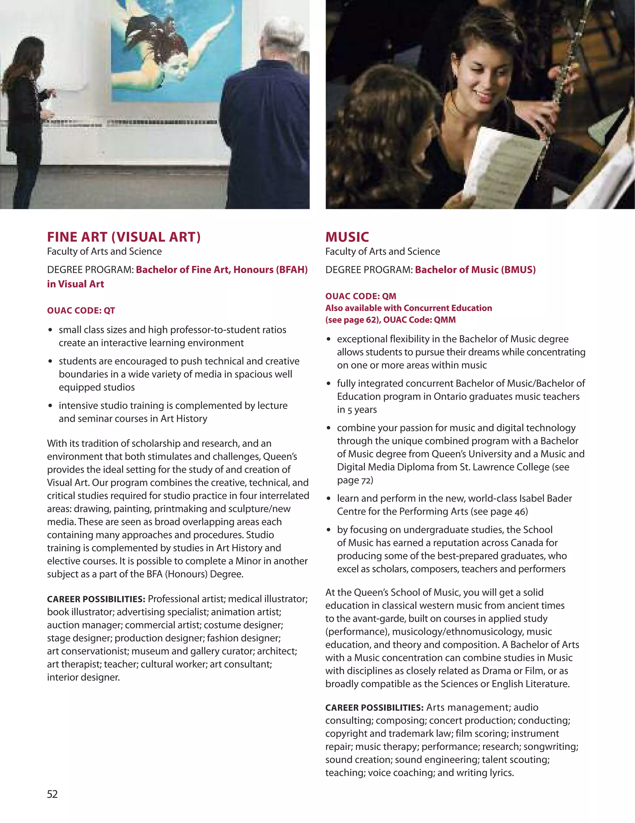 
fIne ArT (vISUAL ArT)
Faculty of Arts and Science
dEGREE PRoGRAM: Bachelor of fine Art, Honours (BfAH)
in visual Art
OUAC CODe: QT
• small class sizes and high professor-to-student ratios
create an interactive learning environment
• students are encouraged to push technical and creative
boundaries in a wide variety of media in spacious well
equipped studios
• intensive studio training is complemented by lecture
and seminar courses in Art History
With its tradition of scholarship and research, and an
environment that both stimulates and challenges, Queen’s
provides the ideal setting for the study of and creation of
Visual Art. our program combines the creative, technical, and
critical studies required for studio practice in four interrelated
areas: drawing, painting, printmaking and sculpture/new
media. These are seen as broad overlapping areas each
containing many approaches and procedures. Studio
training is complemented by studies in Art History and
elective courses. It is possible to complete a Minor in another
subject as a part of the BFA (Honours) degree.
CAreer POSSIBILITIeS: Professional artist; medical illustrator;
book illustrator; advertising specialist; animation artist;
auction manager; commercial artist; costume designer;
stage designer; production designer; fashion designer;
art conservationist; museum and gallery curator; architect;
art therapist; teacher; cultural worker; art consultant;
interior designer.
mUSIC
Faculty of Arts and Science
dEGREE PRoGRAM: Bachelor of music (BmUS)
OUAC CODe: Qm
Also available with Concurrent education
(see page 62), OUAC Code: Qmm
• exceptional flexibility in the Bachelor of Music degree
allows students to pursue their dreams while concentrating
on one or more areas within music
• fully integrated concurrent Bachelor of Music/Bachelor of
Education program in ontario graduates music teachers
in 5 years
• combine your passion for music and digital technology
through the unique combined program with a Bachelor
of Music degree from Queen’s university and a Music and
digital Media diploma from St. Lawrence College (see
page 72)
• learn and perform in the new, world-class Isabel Bader
Centre for the Performing Arts (see page 46)
• by focusing on undergraduate studies, the School
of Music has earned a reputation across Canada for
producing some of the best-prepared graduates, who
excel as scholars, composers, teachers and performers
At the Queen’s School of Music, you will get a solid
education in classical western music from ancient times
to the avant-garde, built on courses in applied study
(performance), musicology/ethnomusicology, music
education, and theory and composition. A Bachelor of Arts
with a Music concentration can combine studies in Music
with disciplines as closely related as drama or Film, or as
broadly compatible as the Sciences or English Literature.
CAreer POSSIBILITIeS: Arts management; audio
consulting; composing; concert production; conducting;
copyright and trademark law; film scoring; instrument
repair; music therapy; performance; research; songwriting;
sound creation; sound engineering; talent scouting;
teaching; voice coaching; and writing lyrics.
 