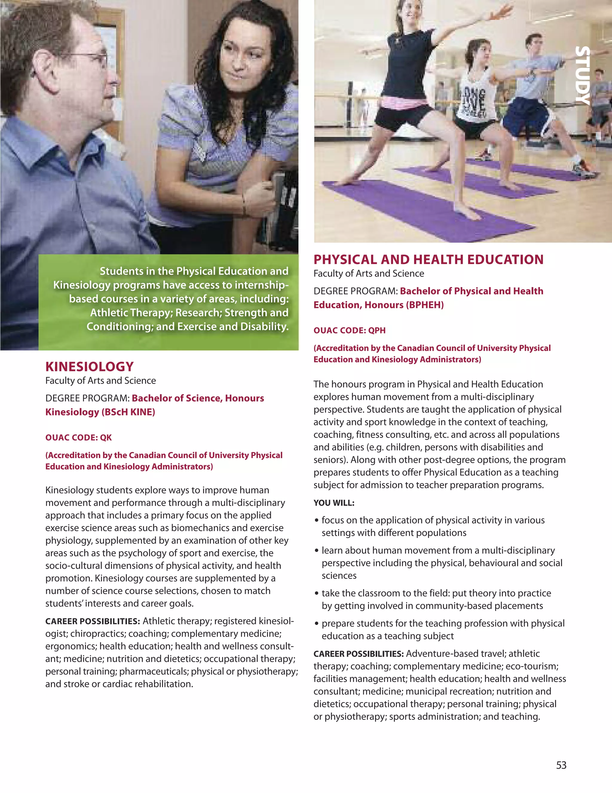 
KIneSIOLOGY
Faculty of Arts and Science
dEGREE PRoGRAM: Bachelor of Science, Honours
Kinesiology (BScH KIne)
OUAC CODe: QK
(Accreditation by the Canadian Council of University Physical
education and Kinesiology Administrators)
Kinesiology students explore ways to improve human
movement and performance through a multi-disciplinary
approach that includes a primary focus on the applied
exercise science areas such as biomechanics and exercise
physiology, supplemented by an examination of other key
areas such as the psychology of sport and exercise, the
socio-cultural dimensions of physical activity, and health
promotion. Kinesiology courses are supplemented by a
number of science course selections, chosen to match
students’interests and career goals.
CAreer POSSIBILITIeS: Athletic therapy; registered kinesiol-
ogist; chiropractics; coaching; complementary medicine;
ergonomics; health education; health and wellness consult-
ant; medicine; nutrition and dietetics; occupational therapy;
personal training; pharmaceuticals; physical or physiotherapy;
and stroke or cardiac rehabilitation.
PHYSICAL AnD HeALTH eDUCATIOn
Faculty of Arts and Science
dEGREE PRoGRAM: Bachelor of Physical and Health
education, Honours (BPHeH)
OUAC CODe: QPH
(Accreditation by the Canadian Council of University Physical
education and Kinesiology Administrators)
The honours program in Physical and Health Education
explores human movement from a multi-disciplinary
perspective. Students are taught the application of physical
activity and sport knowledge in the context of teaching,
coaching, fitness consulting, etc. and across all populations
and abilities (e.g. children, persons with disabilities and
seniors). Along with other post-degree options, the program
prepares students to offer Physical Education as a teaching
subject for admission to teacher preparation programs.
YOU WILL:
• focus on the application of physical activity in various
settings with different populations
• learn about human movement from a multi-disciplinary
perspective including the physical, behavioural and social
sciences
• take the classroom to the field: put theory into practice
by getting involved in community-based placements
• prepare students for the teaching profession with physical
education as a teaching subject
CAreer POSSIBILITIeS: Adventure-based travel; athletic
therapy; coaching; complementary medicine; eco-tourism;
facilities management; health education; health and wellness
consultant; medicine; municipal recreation; nutrition and
dietetics; occupational therapy; personal training; physical
or physiotherapy; sports administration; and teaching.
STUDY
Students in the Physical Education and
Kinesiology programs have access to internship-
based courses in a variety of areas, including:
Athletic Therapy; Research; Strength and
Conditioning; and Exercise and Disability.
 