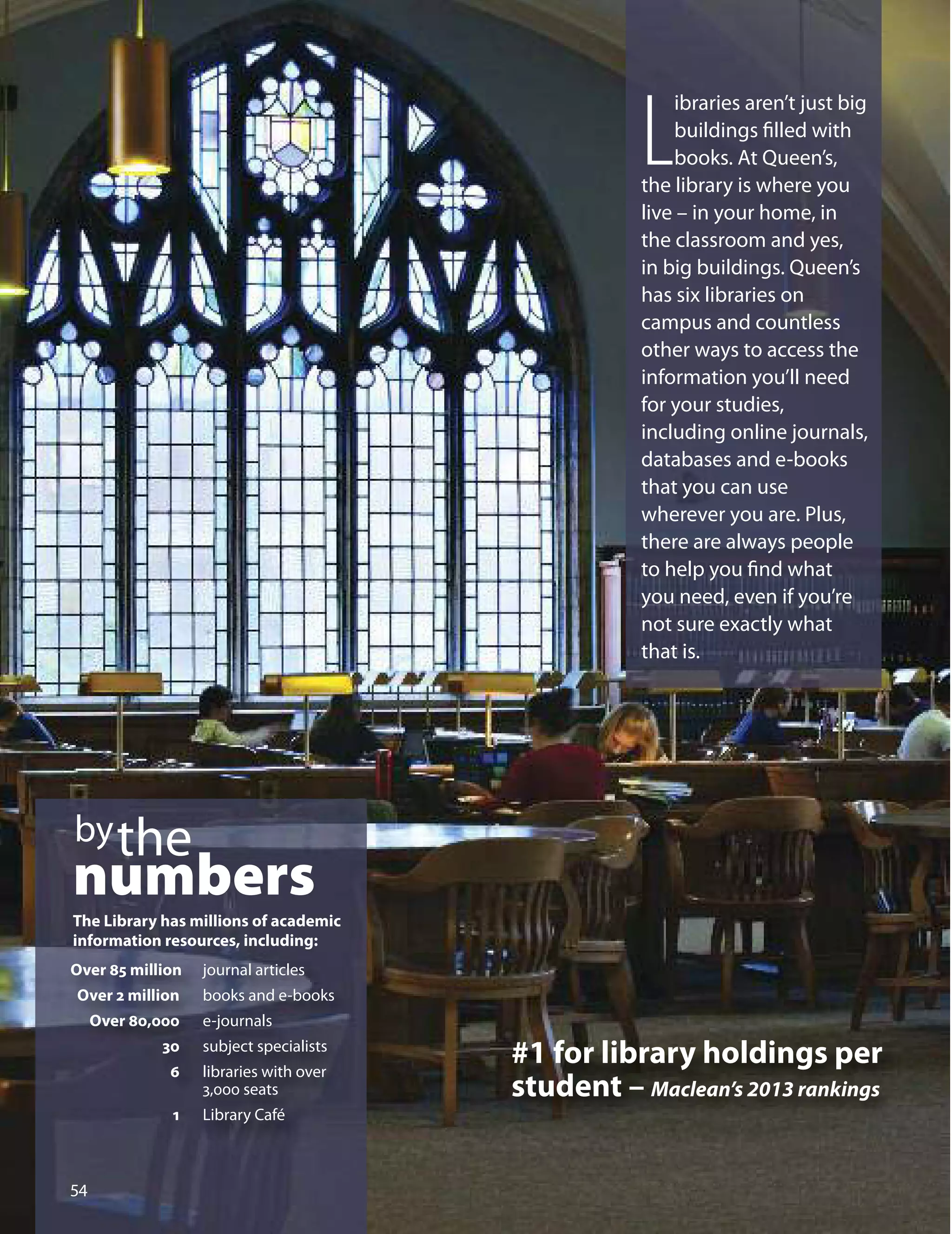 L
ibraries aren’t just big
buildings ﬁlled with
books. At Queen’s,
the library is where you
live – in your home, in
the classroom and yes,
in big buildings. Queen’s
has six libraries on
campus and countless
other ways to access the
information you’ll need
for your studies,
including online journals,
databases and e-books
that you can use
wherever you are. Plus,
there are always people
to help you ﬁnd what
you need, even if you’re
not sure exactly what
that is.
bythe
numbers
The Library has millions of academic
information resources, including:
Over 85 million journal articles
Over 2 million books and e-books
Over 80,000 e-journals
30 subject specialists
6 libraries with over
3,000 seats
1 Library Café

#1 for library holdings per
student – Maclean’s 2013 rankings
 
