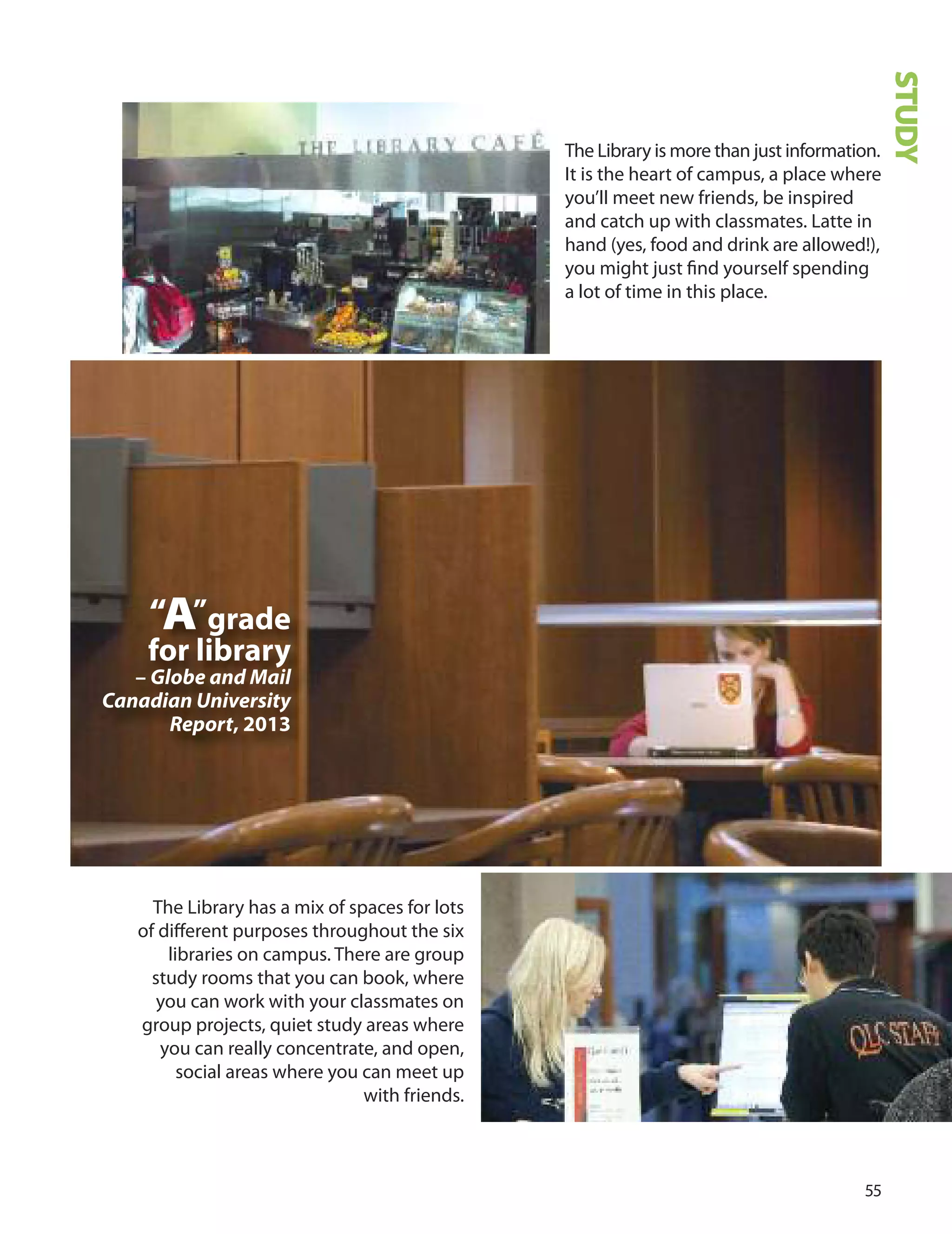 
The Library is more than just information.
It is the heart of campus, a place where
you’ll meet new friends, be inspired
and catch up with classmates. Latte in
hand (yes, food and drink are allowed!),
you might just ﬁnd yourself spending
a lot of time in this place.
“A”grade
for library
– Globe and Mail
Canadian University
Report, 2013
STUDY
The Library has a mix of spaces for lots
of diﬀerent purposes throughout the six
libraries on campus. There are group
study rooms that you can book, where
you can work with your classmates on
group projects, quiet study areas where
you can really concentrate, and open,
social areas where you can meet up
with friends.
 