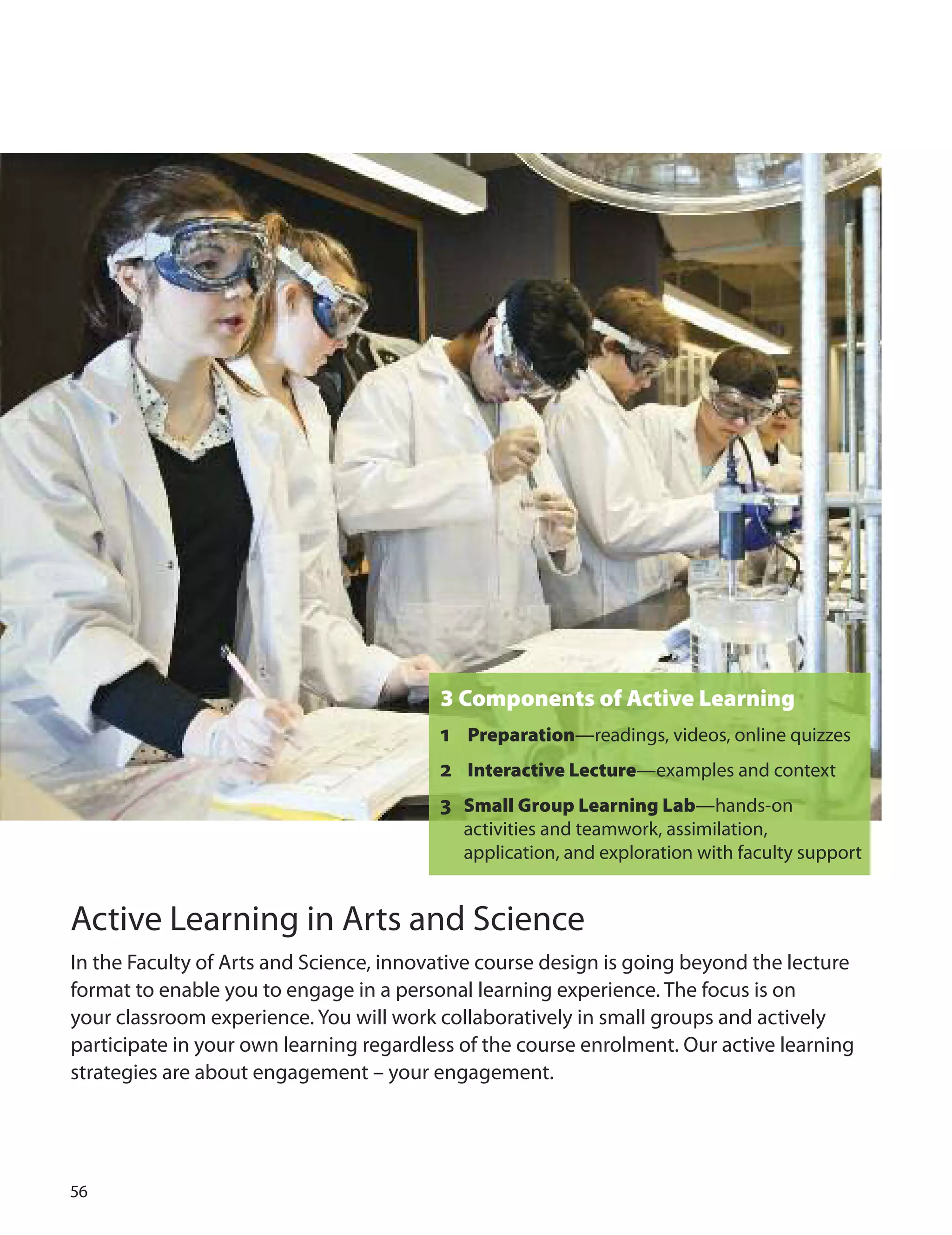 
3 Components of Active Learning
1 Preparation—readings, videos, online quizzes
2 Interactive Lecture—examples and context
3 Small Group Learning Lab—hands-on
activities and teamwork, assimilation,
application, and exploration with faculty support
Active Learning in Arts and Science
In the Faculty of Arts and Science, innovative course design is going beyond the lecture
format to enable you to engage in a personal learning experience. The focus is on
your classroom experience. You will work collaboratively in small groups and actively
participate in your own learning regardless of the course enrolment. our active learning
strategies are about engagement – your engagement.
 
