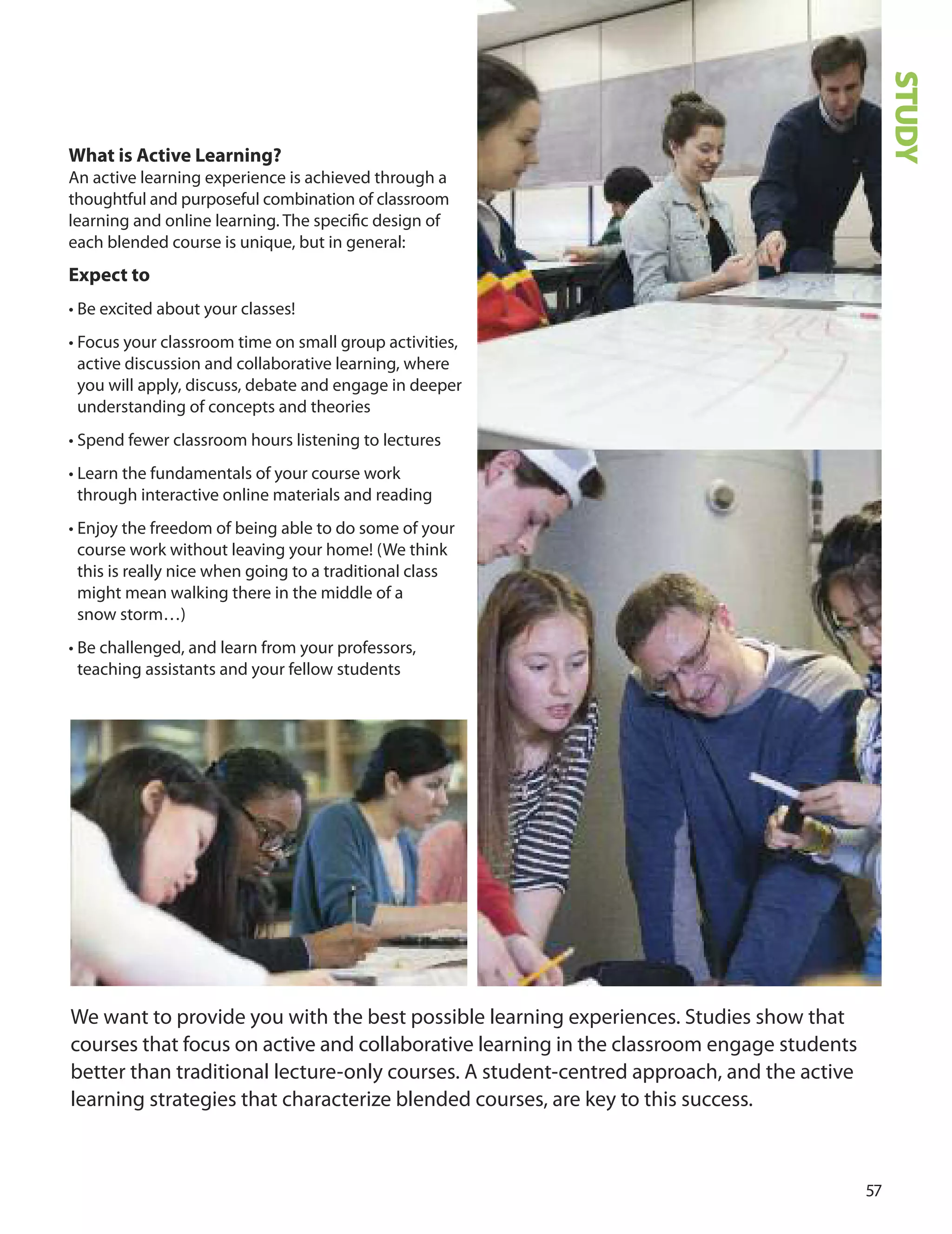 What is Active Learning?
An active learning experience is achieved through a
thoughtful and purposeful combination of classroom
learning and online learning. The speciﬁc design of
each blended course is unique, but in general:
expect to
• Be excited about your classes!
• Focus your classroom time on small group activities,
active discussion and collaborative learning, where
you will apply, discuss, debate and engage in deeper
understanding of concepts and theories
• Spend fewer classroom hours listening to lectures
• Learn the fundamentals of your course work
through interactive online materials and reading
• Enjoy the freedom of being able to do some of your
course work without leaving your home! (We think
this is really nice when going to a traditional class
might mean walking there in the middle of a
snow storm…)
• Be challenged, and learn from your professors,
teaching assistants and your fellow students
7
We want to provide you with the best possible learning experiences. Studies show that
courses that focus on active and collaborative learning in the classroom engage students
better than traditional lecture-only courses. A student-centred approach, and the active
learning strategies that characterize blended courses, are key to this success.
STUDY
 