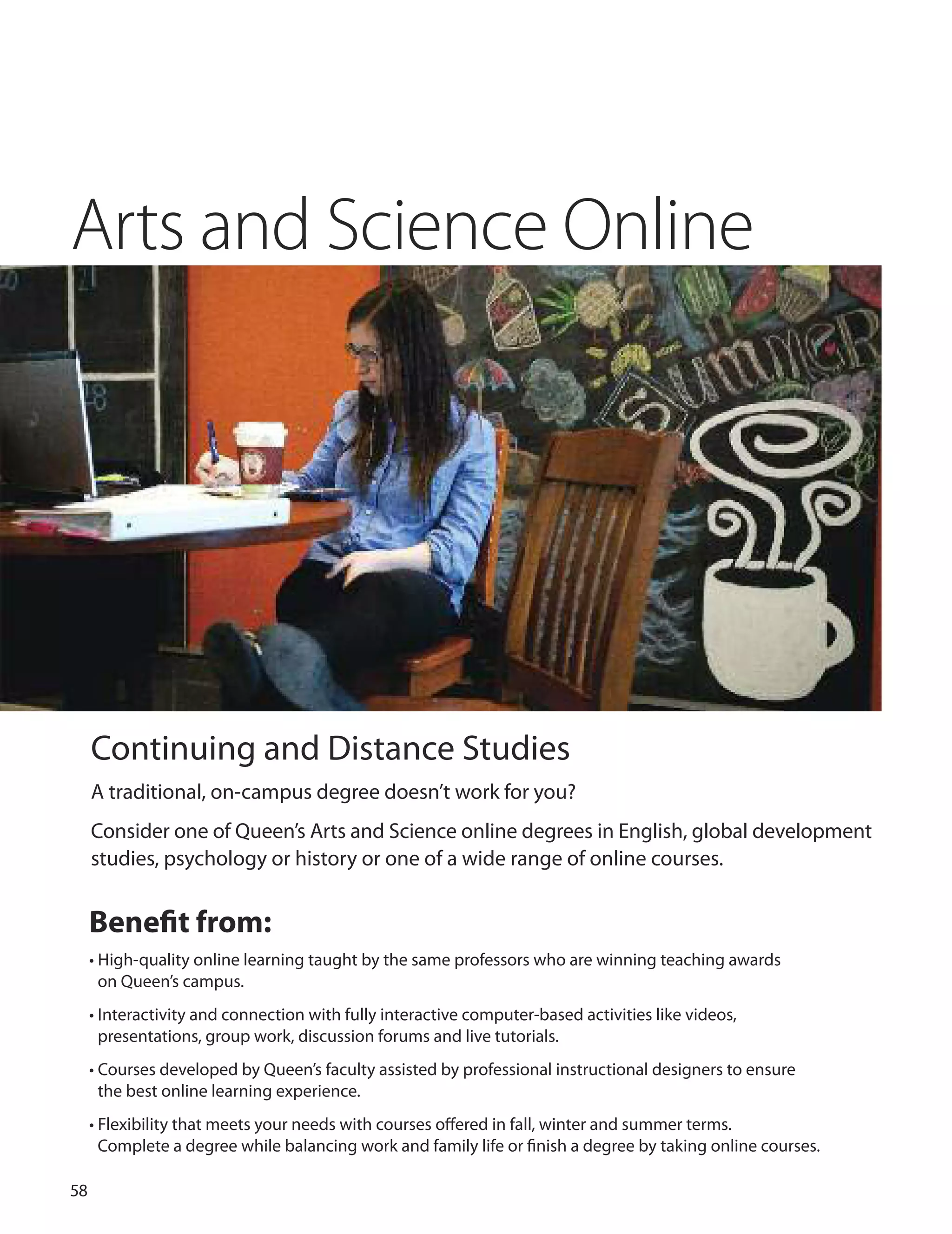 
Arts and Science Online
Continuing and distance Studies
A traditional, on-campus degree doesn’t work for you?
Consider one of Queen’s Arts and Science online degrees in English, global development
studies, psychology or history or one of a wide range of online courses.
Beneﬁt from:
• High-quality online learning taught by the same professors who are winning teaching awards
on Queen’s campus.
• Interactivity and connection with fully interactive computer-based activities like videos,
presentations, group work, discussion forums and live tutorials.
• Courses developed by Queen’s faculty assisted by professional instructional designers to ensure
the best online learning experience.
• Flexibility that meets your needs with courses oﬀered in fall, winter and summer terms.
Complete a degree while balancing work and family life or ﬁnish a degree by taking online courses.
 