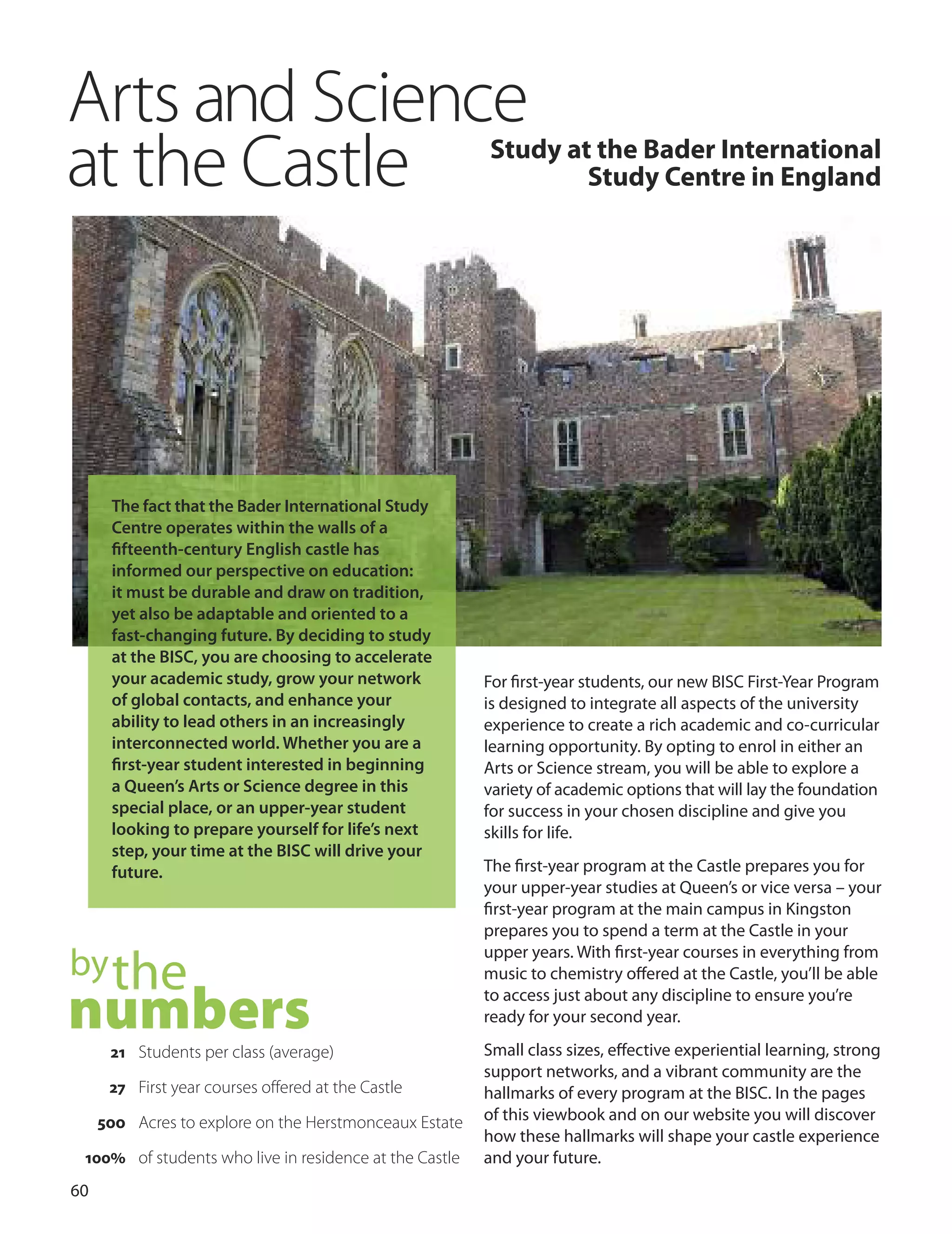 0
Arts and Science
at the Castle Study at the Bader International
Study Centre in england
For ﬁrst-year students, our new BISC First-Year Program
is designed to integrate all aspects of the university
experience to create a rich academic and co-curricular
learning opportunity. By opting to enrol in either an
Arts or Science stream, you will be able to explore a
variety of academic options that will lay the foundation
for success in your chosen discipline and give you
skills for life.
The ﬁrst-year program at the Castle prepares you for
your upper-year studies at Queen’s or vice versa – your
ﬁrst-year program at the main campus in Kingston
prepares you to spend a term at the Castle in your
upper years. With ﬁrst-year courses in everything from
music to chemistry oﬀered at the Castle, you’ll be able
to access just about any discipline to ensure you’re
ready for your second year.
Small class sizes, eﬀective experiential learning, strong
support networks, and a vibrant community are the
hallmarks of every program at the BISC. In the pages
of this viewbook and on our website you will discover
how these hallmarks will shape your castle experience
and your future.
The fact that the Bader International Study
Centre operates within the walls of a
ﬁfteenth-century English castle has
informed our perspective on education:
it must be durable and draw on tradition,
yet also be adaptable and oriented to a
fast-changing future. By deciding to study
at the BISC, you are choosing to accelerate
your academic study, grow your network
of global contacts, and enhance your
ability to lead others in an increasingly
interconnected world. Whether you are a
ﬁrst-year student interested in beginning
a Queen’s Arts or Science degree in this
special place, or an upper-year student
looking to prepare yourself for life’s next
step, your time at the BISC will drive your
future.
bythe
numbers21 Students per class (average)
27 First year courses offered at the Castle
500 Acres to explore on the Herstmonceaux Estate
100% of students who live in residence at the Castle
 