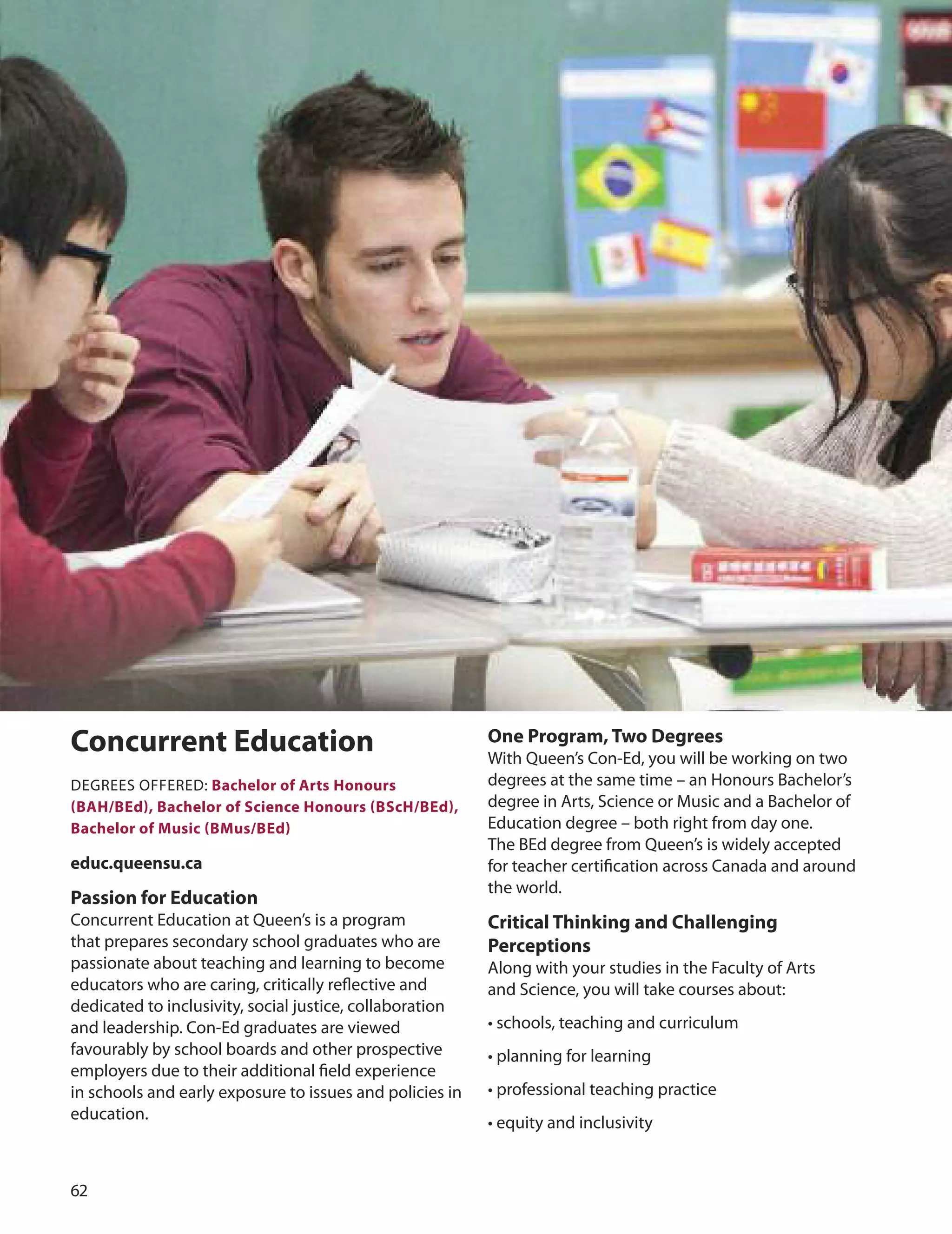 
Concurrent education
dEGREES oFFEREd: Bachelor of Arts Honours
(BAH/Bed), Bachelor of Science Honours (BScH/Bed),
Bachelor of music (Bmus/Bed)
educ.queensu.ca
Passion for education
Concurrent Education at Queen’s is a program
that prepares secondary school graduates who are
passionate about teaching and learning to become
educators who are caring, critically reﬂective and
dedicated to inclusivity, social justice, collaboration
and leadership. Con-Ed graduates are viewed
favourably by school boards and other prospective
employers due to their additional ﬁeld experience
in schools and early exposure to issues and policies in
education.
One Program, Two Degrees
With Queen’s Con-Ed, you will be working on two
degrees at the same time – an Honours Bachelor’s
degree in Arts, Science or Music and a Bachelor of
Education degree – both right from day one.
The BEd degree from Queen’s is widely accepted
for teacher certiﬁcation across Canada and around
the world.
Critical Thinking and Challenging
Perceptions
Along with your studies in the Faculty of Arts
and Science, you will take courses about:
• schools, teaching and curriculum
• planning for learning
• professional teaching practice
• equity and inclusivity
 