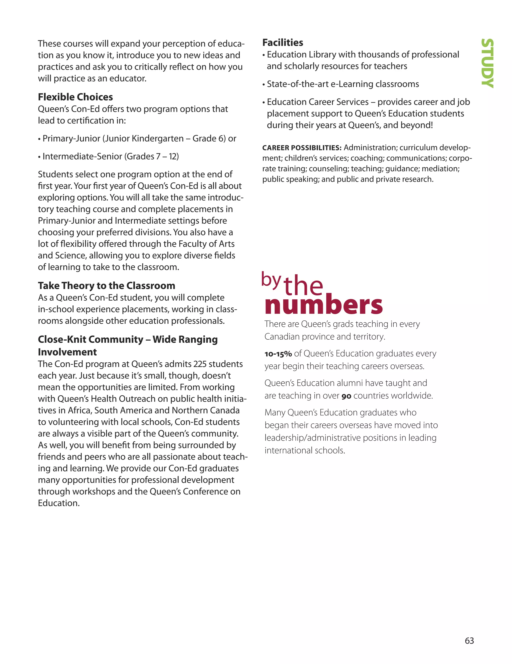 
These courses will expand your perception of educa-
tion as you know it, introduce you to new ideas and
practices and ask you to critically reﬂect on how you
will practice as an educator.
flexible Choices
Queen’s Con-Ed oﬀers two program options that
lead to certiﬁcation in:
• Primary-Junior (Junior Kindergarten – Grade ) or
• Intermediate-Senior (Grades 7 – 1)
Students select one program option at the end of
ﬁrst year.Your ﬁrst year of Queen’s Con-Ed is all about
exploring options.You will all take the same introduc-
tory teaching course and complete placements in
Primary-Junior and Intermediate settings before
choosing your preferred divisions. You also have a
lot of ﬂexibility oﬀered through the Faculty of Arts
and Science, allowing you to explore diverse ﬁelds
of learning to take to the classroom.
Take Theory to the Classroom
As a Queen’s Con-Ed student, you will complete
in-school experience placements, working in class-
rooms alongside other education professionals.
Close-Knit Community – Wide ranging
Involvement
The Con-Ed program at Queen’s admits  students
each year. Just because it’s small, though, doesn’t
mean the opportunities are limited. From working
with Queen’s Health outreach on public health initia-
tives in Africa, South America and Northern Canada
to volunteering with local schools, Con-Ed students
are always a visible part of the Queen’s community.
As well, you will beneﬁt from being surrounded by
friends and peers who are all passionate about teach-
ing and learning. We provide our Con-Ed graduates
many opportunities for professional development
through workshops and the Queen’s Conference on
Education.
facilities
• Education Library with thousands of professional
and scholarly resources for teachers
• State-of-the-art e-Learning classrooms
• Education Career Services – provides career and job
placement support to Queen’s Education students
during their years at Queen’s, and beyond!
CAreer POSSIBILITIeS: Administration; curriculum develop-
ment; children’s services; coaching; communications; corpo-
rate training; counseling; teaching; guidance; mediation;
public speaking; and public and private research.
bythe
numbersThere are Queen’s grads teaching in every
Canadian province and territory.
10-15% of Queen’s Education graduates every
year begin their teaching careers overseas.
Queen’s Education alumni have taught and
are teaching in over 90 countries worldwide.
Many Queen’s Education graduates who
began their careers overseas have moved into
leadership/administrative positions in leading
international schools.
STUDY
 