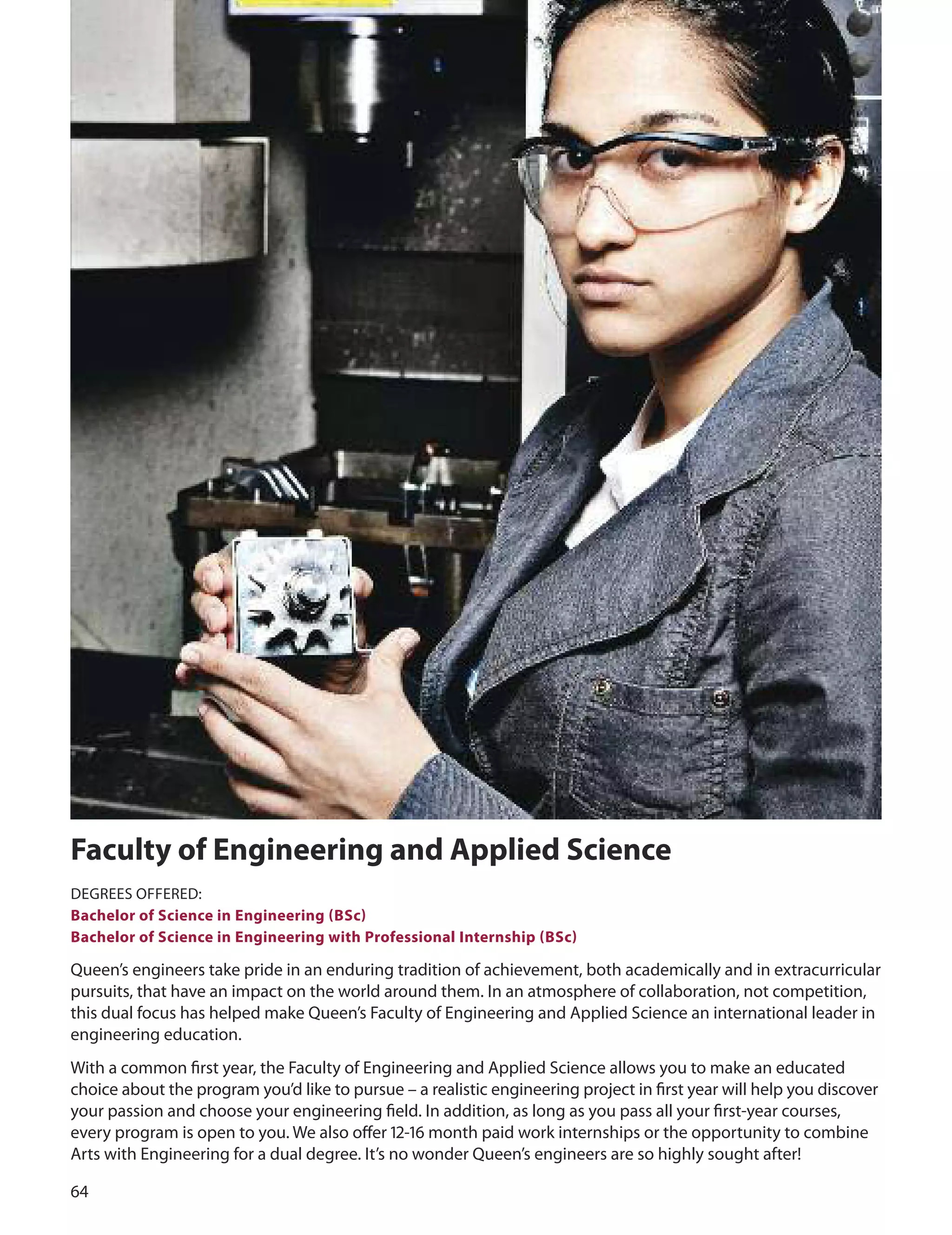 
faculty of engineering and Applied Science
dEGREES oFFEREd:
Bachelor of Science in engineering (BSc)
Bachelor of Science in engineering with Professional Internship (BSc)
Queen’s engineers take pride in an enduring tradition of achievement, both academically and in extracurricular
pursuits, that have an impact on the world around them. In an atmosphere of collaboration, not competition,
this dual focus has helped make Queen’s Faculty of Engineering and Applied Science an international leader in
engineering education.
With a common ﬁrst year, the Faculty of Engineering and Applied Science allows you to make an educated
choice about the program you’d like to pursue – a realistic engineering project in ﬁrst year will help you discover
your passion and choose your engineering ﬁeld. In addition, as long as you pass all your ﬁrst-year courses,
every program is open to you. We also oﬀer 1-1 month paid work internships or the opportunity to combine
Arts with Engineering for a dual degree. It’s no wonder Queen’s engineers are so highly sought after!
 