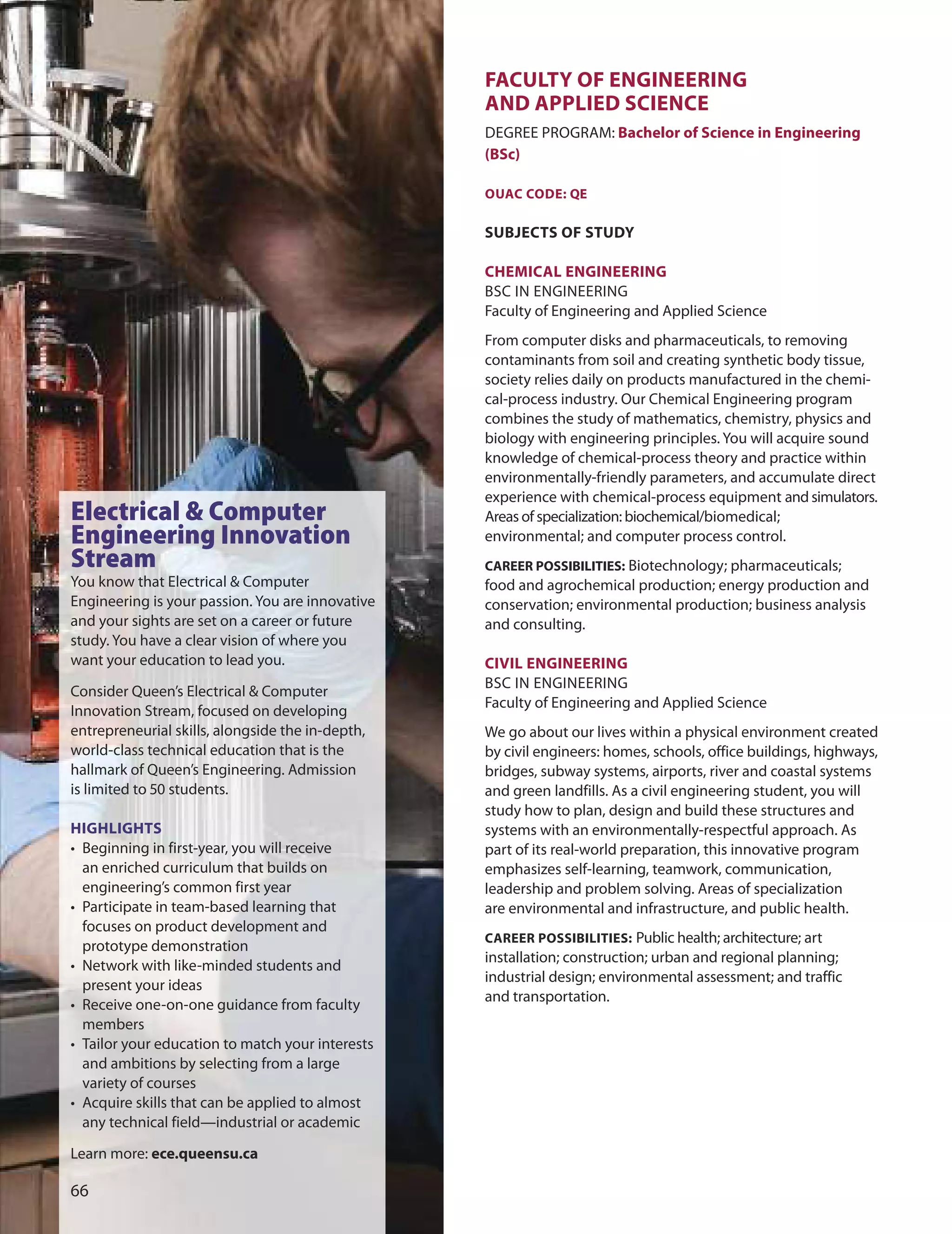 fACULTY Of enGIneerInG
AnD APPLIeD SCIenCe
dEGREE PRoGRAM: Bachelor of Science in engineering
(BSc)
OUAC CODe: Qe
SUBJeCTS Of STUDY
CHemICAL enGIneerInG
BSC IN ENGINEERING
Faculty of Engineering and Applied Science
From computer disks and pharmaceuticals, to removing
contaminants from soil and creating synthetic body tissue,
society relies daily on products manufactured in the chemi-
cal-process industry. our Chemical Engineering program
combines the study of mathematics, chemistry, physics and
biology with engineering principles. You will acquire sound
knowledge of chemical-process theory and practice within
environmentally-friendly parameters, and accumulate direct
experience with chemical-process equipment and simulators.
Areas of specialization: biochemical/biomedical;
environmental; and computer process control.
CAreer POSSIBILITIeS: Biotechnology; pharmaceuticals;
food and agrochemical production; energy production and
conservation; environmental production; business analysis
and consulting.
CIvIL enGIneerInG
BSC IN ENGINEERING
Faculty of Engineering and Applied Science
We go about our lives within a physical environment created
by civil engineers: homes, schools, office buildings, highways,
bridges, subway systems, airports, river and coastal systems
and green landfills. As a civil engineering student, you will
study how to plan, design and build these structures and
systems with an environmentally-respectful approach. As
part of its real-world preparation, this innovative program
emphasizes self-learning, teamwork, communication,
leadership and problem solving. Areas of specialization
are environmental and infrastructure, and public health.
CAreer POSSIBILITIeS: Public health; architecture; art
installation; construction; urban and regional planning;
industrial design; environmental assessment; and traffic
and transportation.

Electrical & Computer
Engineering Innovation
Stream
You know that Electrical & Computer
Engineering is your passion. You are innovative
and your sights are set on a career or future
study. You have a clear vision of where you
want your education to lead you.
Consider Queen’s Electrical & Computer
Innovation Stream, focused on developing
entrepreneurial skills, alongside the in-depth,
world-class technical education that is the
hallmark of Queen’s Engineering. Admission
is limited to 0 students.
HIGHLIGHTS
• Beginning in first-year, you will receive
an enriched curriculum that builds on
engineering’s common first year
• Participate in team-based learning that
focuses on product development and
prototype demonstration
• Network with like-minded students and
present your ideas
• Receive one-on-one guidance from faculty
members
• Tailor your education to match your interests
and ambitions by selecting from a large
variety of courses
• Acquire skills that can be applied to almost
any technical field—industrial or academic
Learn more: ece.queensu.ca
 
