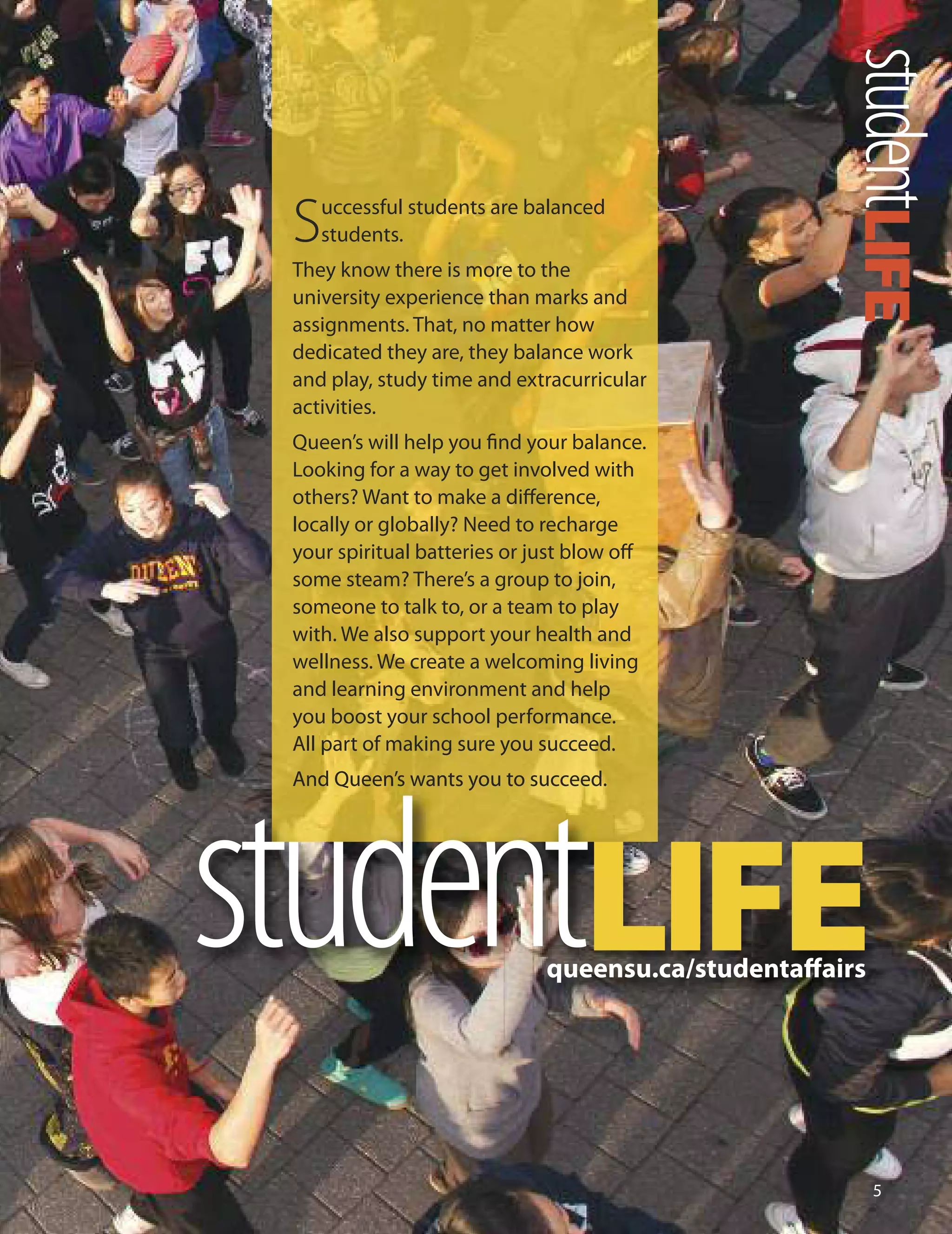 
studentLIFE
studentLIFE
Successful students are balanced
students.
They know there is more to the
university experience than marks and
assignments. That, no matter how
dedicated they are, they balance work
and play, study time and extracurricular
activities.
Queen’s will help you ﬁnd your balance.
Looking for a way to get involved with
others? Want to make a diﬀerence,
locally or globally? Need to recharge
your spiritual batteries or just blow oﬀ
some steam? There’s a group to join,
someone to talk to, or a team to play
with. We also support your health and
wellness. We create a welcoming living
and learning environment and help
you boost your school performance.
All part of making sure you succeed.
And Queen’s wants you to succeed.
queensu.ca/studentaﬀairs
 